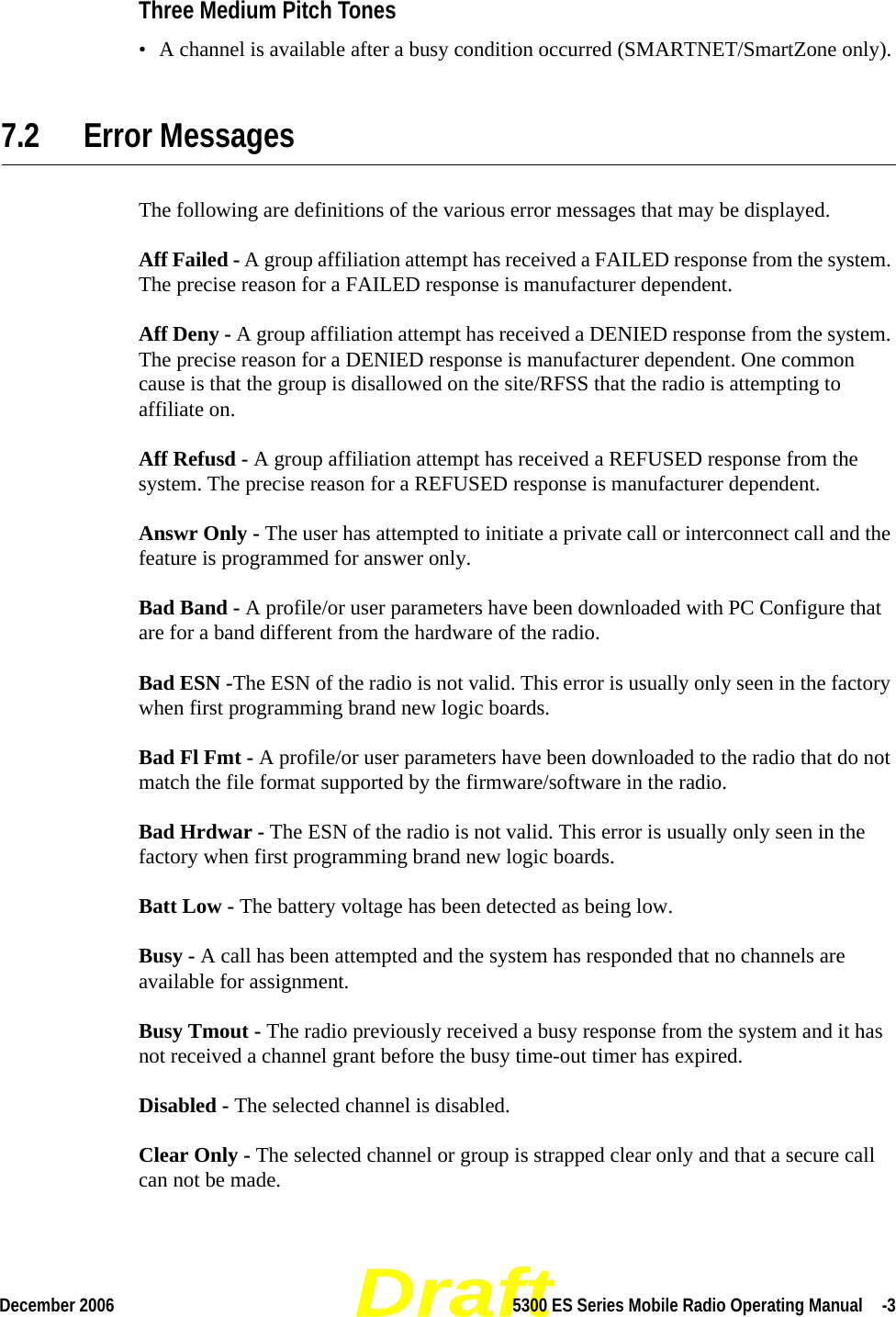 DraftDecember 2006 5300 ES Series Mobile Radio Operating Manual  -3Three Medium Pitch Tones• A channel is available after a busy condition occurred (SMARTNET/SmartZone only).7.2 Error MessagesThe following are definitions of the various error messages that may be displayed.Aff Failed - A group affiliation attempt has received a FAILED response from the system. The precise reason for a FAILED response is manufacturer dependent.Aff Deny - A group affiliation attempt has received a DENIED response from the system. The precise reason for a DENIED response is manufacturer dependent. One common cause is that the group is disallowed on the site/RFSS that the radio is attempting to affiliate on.Aff Refusd - A group affiliation attempt has received a REFUSED response from the system. The precise reason for a REFUSED response is manufacturer dependent.Answr Only - The user has attempted to initiate a private call or interconnect call and the feature is programmed for answer only.Bad Band - A profile/or user parameters have been downloaded with PC Configure that are for a band different from the hardware of the radio.Bad ESN -The ESN of the radio is not valid. This error is usually only seen in the factory when first programming brand new logic boards.Bad Fl Fmt - A profile/or user parameters have been downloaded to the radio that do not match the file format supported by the firmware/software in the radio.Bad Hrdwar - The ESN of the radio is not valid. This error is usually only seen in the factory when first programming brand new logic boards.Batt Low - The battery voltage has been detected as being low.Busy - A call has been attempted and the system has responded that no channels are available for assignment.Busy Tmout - The radio previously received a busy response from the system and it has not received a channel grant before the busy time-out timer has expired.Disabled - The selected channel is disabled.Clear Only - The selected channel or group is strapped clear only and that a secure call can not be made.