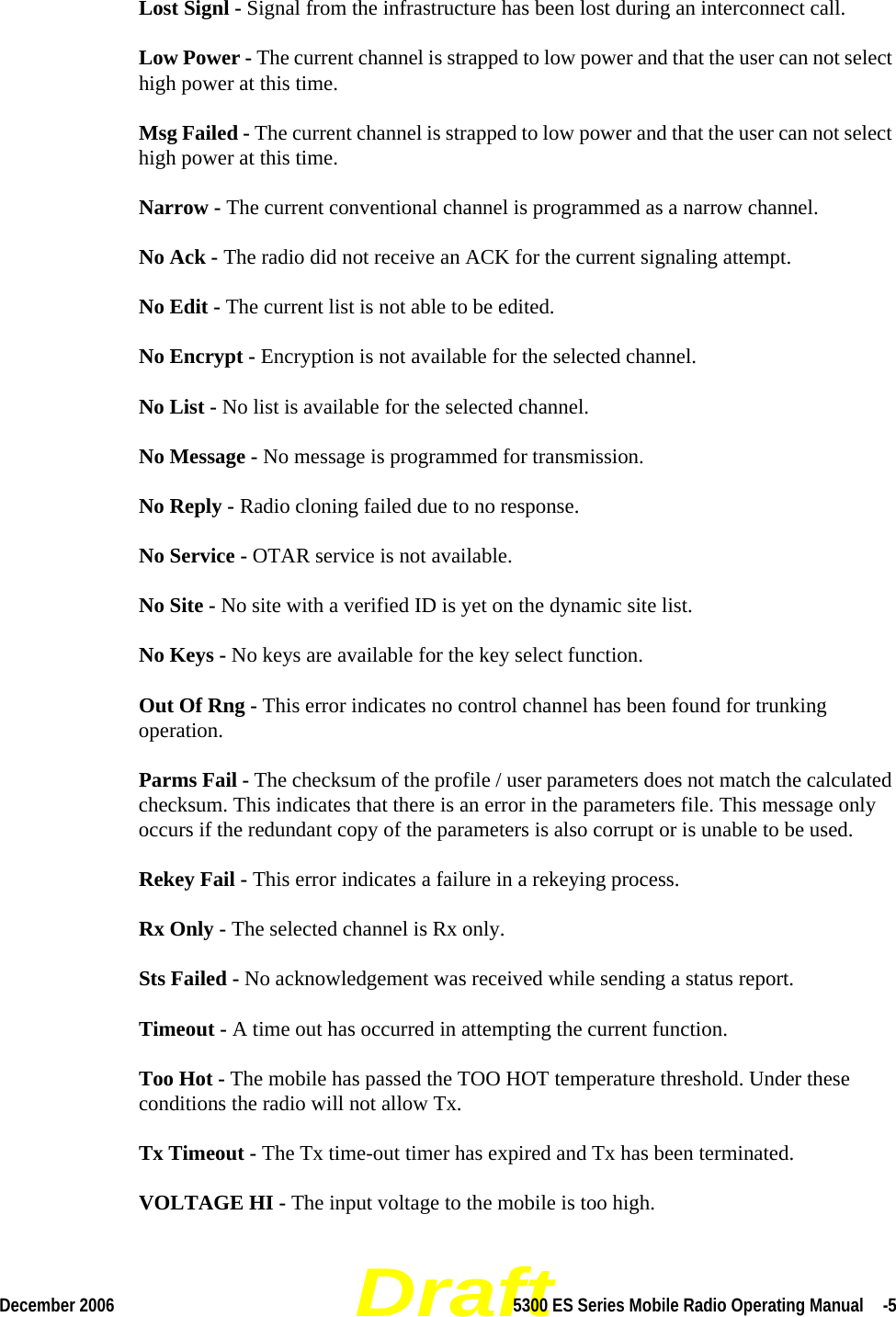 DraftDecember 2006 5300 ES Series Mobile Radio Operating Manual  -5Lost Signl - Signal from the infrastructure has been lost during an interconnect call.Low Power - The current channel is strapped to low power and that the user can not select high power at this time.Msg Failed - The current channel is strapped to low power and that the user can not select high power at this time.Narrow - The current conventional channel is programmed as a narrow channel.No Ack - The radio did not receive an ACK for the current signaling attempt.No Edit - The current list is not able to be edited.No Encrypt - Encryption is not available for the selected channel.No List - No list is available for the selected channel.No Message - No message is programmed for transmission.No Reply - Radio cloning failed due to no response.No Service - OTAR service is not available.No Site - No site with a verified ID is yet on the dynamic site list.No Keys - No keys are available for the key select function.Out Of Rng - This error indicates no control channel has been found for trunking operation.Parms Fail - The checksum of the profile / user parameters does not match the calculated checksum. This indicates that there is an error in the parameters file. This message only occurs if the redundant copy of the parameters is also corrupt or is unable to be used.Rekey Fail - This error indicates a failure in a rekeying process.Rx Only - The selected channel is Rx only.Sts Failed - No acknowledgement was received while sending a status report.Timeout - A time out has occurred in attempting the current function.Too Hot - The mobile has passed the TOO HOT temperature threshold. Under these conditions the radio will not allow Tx.Tx Timeout - The Tx time-out timer has expired and Tx has been terminated.VOLTAGE HI - The input voltage to the mobile is too high.