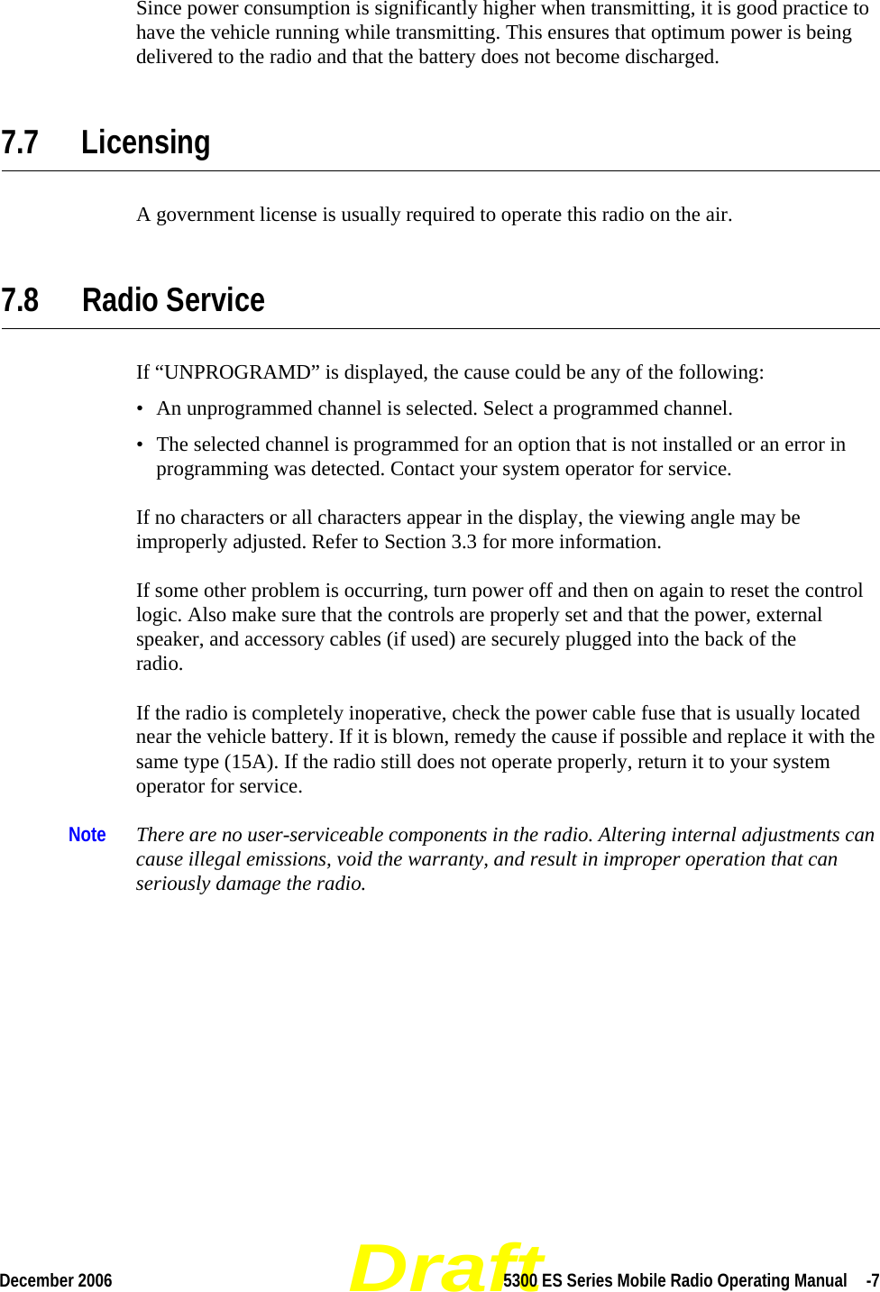 DraftDecember 2006 5300 ES Series Mobile Radio Operating Manual  -7Since power consumption is significantly higher when transmitting, it is good practice to have the vehicle running while transmitting. This ensures that optimum power is being delivered to the radio and that the battery does not become discharged.7.7 LicensingA government license is usually required to operate this radio on the air.7.8 Radio Service If “UNPROGRAMD” is displayed, the cause could be any of the following:• An unprogrammed channel is selected. Select a programmed channel.• The selected channel is programmed for an option that is not installed or an error in programming was detected. Contact your system operator for service.If no characters or all characters appear in the display, the viewing angle may be improperly adjusted. Refer to Section 3.3 for more information.If some other problem is occurring, turn power off and then on again to reset the control logic. Also make sure that the controls are properly set and that the power, external speaker, and accessory cables (if used) are securely plugged into the back of the  radio.If the radio is completely inoperative, check the power cable fuse that is usually located near the vehicle battery. If it is blown, remedy the cause if possible and replace it with the same type (15A). If the radio still does not operate properly, return it to your system operator for service.Note There are no user-serviceable components in the radio. Altering internal adjustments can cause illegal emissions, void the warranty, and result in improper operation that can seriously damage the radio.