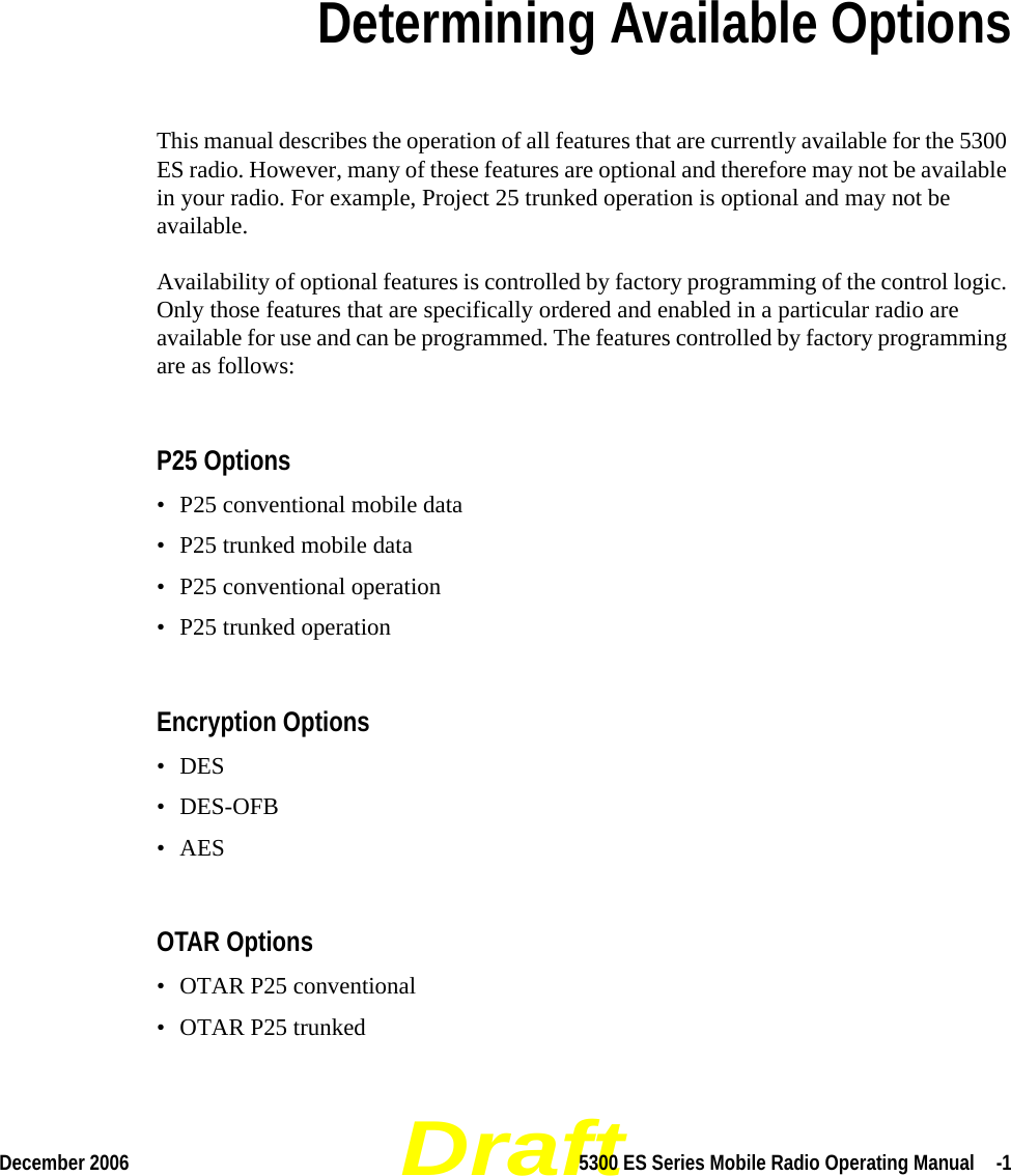 DraftDecember 2006 5300 ES Series Mobile Radio Operating Manual  -1SECTIONSection 8Determining Available OptionsThis manual describes the operation of all features that are currently available for the 5300 ES radio. However, many of these features are optional and therefore may not be available in your radio. For example, Project 25 trunked operation is optional and may not be available.Availability of optional features is controlled by factory programming of the control logic. Only those features that are specifically ordered and enabled in a particular radio are available for use and can be programmed. The features controlled by factory programming are as follows:P25 Options• P25 conventional mobile data• P25 trunked mobile data• P25 conventional operation• P25 trunked operationEncryption Options• DES • DES-OFB•AESOTAR Options• OTAR P25 conventional• OTAR P25 trunked