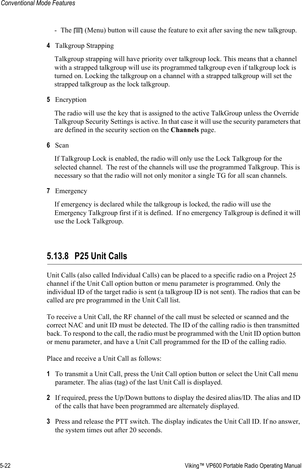 5-22  Viking™ VP600 Portable Radio Operating ManualConventional Mode Features- The   (Menu) button will cause the feature to exit after saving the new talkgroup. 4Talkgroup Strapping Talkgroup strapping will have priority over talkgroup lock. This means that a channel with a strapped talkgroup will use its programmed talkgroup even if talkgroup lock is turned on. Locking the talkgroup on a channel with a strapped talkgroup will set the strapped talkgroup as the lock talkgroup. 5Encryption The radio will use the key that is assigned to the active TalkGroup unless the Override Talkgroup Security Settings is active. In that case it will use the security parameters that are defined in the security section on the Channels page. 6ScanIf Talkgroup Lock is enabled, the radio will only use the Lock Talkgroup for the selected channel.  The rest of the channels will use the programmed Talkgroup. This is necessary so that the radio will not only monitor a single TG for all scan channels. 7Emergency If emergency is declared while the talkgroup is locked, the radio will use the Emergency Talkgroup first if it is defined.  If no emergency Talkgroup is defined it will use the Lock Talkgroup. 5.13.8 P25 Unit CallsUnit Calls (also called Individual Calls) can be placed to a specific radio on a Project 25 channel if the Unit Call option button or menu parameter is programmed. Only the individual ID of the target radio is sent (a talkgroup ID is not sent). The radios that can be called are pre programmed in the Unit Call list.To receive a Unit Call, the RF channel of the call must be selected or scanned and the correct NAC and unit ID must be detected. The ID of the calling radio is then transmitted back. To respond to the call, the radio must be programmed with the Unit ID option button or menu parameter, and have a Unit Call programmed for the ID of the calling radio.Place and receive a Unit Call as follows:1To transmit a Unit Call, press the Unit Call option button or select the Unit Call menu parameter. The alias (tag) of the last Unit Call is displayed.2If required, press the Up/Down buttons to display the desired alias/ID. The alias and ID of the calls that have been programmed are alternately displayed.3Press and release the PTT switch. The display indicates the Unit Call ID. If no answer, the system times out after 20 seconds.