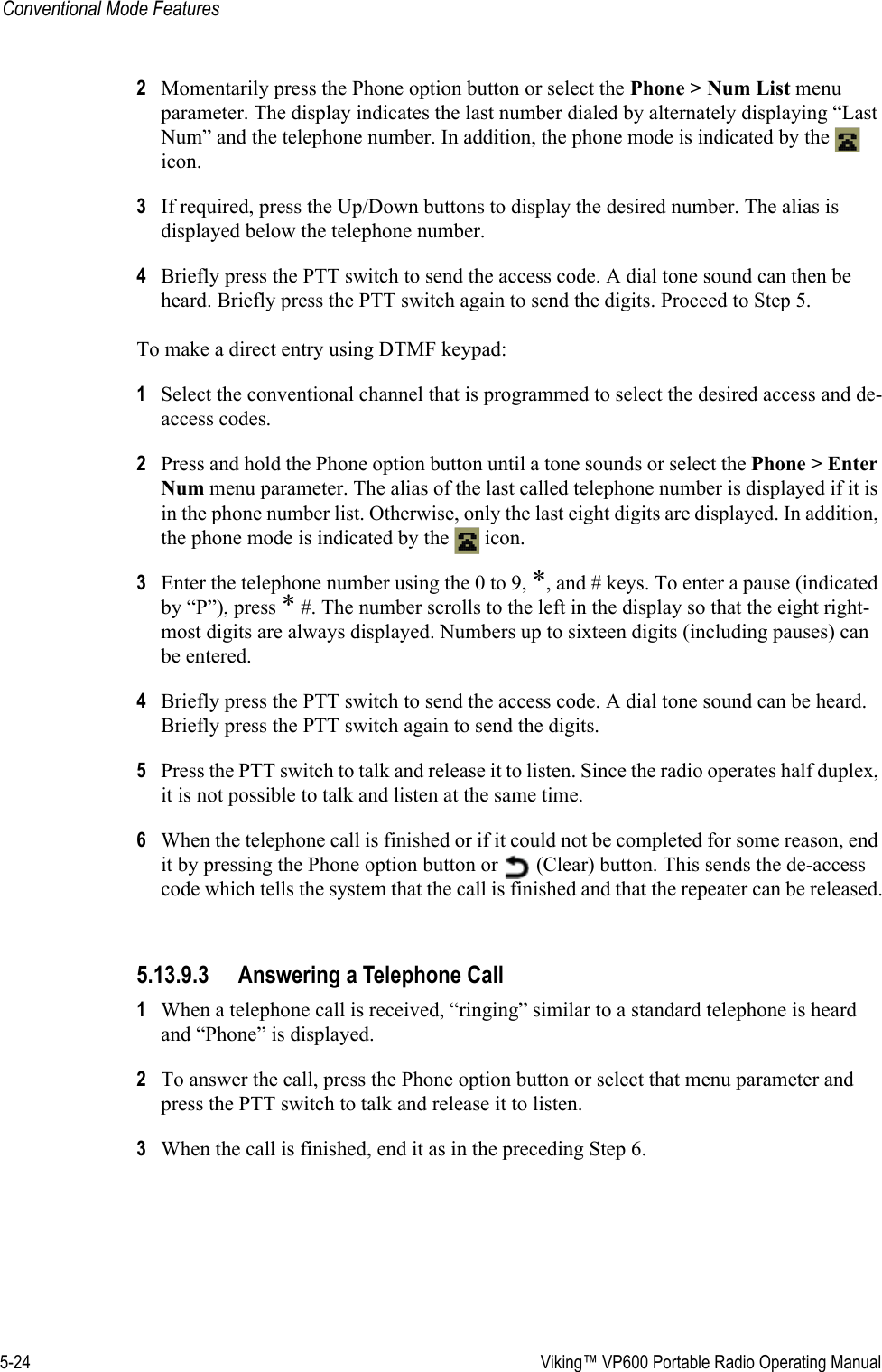 5-24  Viking™ VP600 Portable Radio Operating ManualConventional Mode Features2Momentarily press the Phone option button or select the Phone &gt; Num List menu parameter. The display indicates the last number dialed by alternately displaying “Last Num” and the telephone number. In addition, the phone mode is indicated by the   icon.3If required, press the Up/Down buttons to display the desired number. The alias is displayed below the telephone number.4Briefly press the PTT switch to send the access code. A dial tone sound can then be heard. Briefly press the PTT switch again to send the digits. Proceed to Step 5.To make a direct entry using DTMF keypad:1Select the conventional channel that is programmed to select the desired access and de-access codes.2Press and hold the Phone option button until a tone sounds or select the Phone &gt; Enter Num menu parameter. The alias of the last called telephone number is displayed if it is in the phone number list. Otherwise, only the last eight digits are displayed. In addition, the phone mode is indicated by the   icon.3Enter the telephone number using the 0 to 9, *, and # keys. To enter a pause (indicated by “P”), press * #. The number scrolls to the left in the display so that the eight right-most digits are always displayed. Numbers up to sixteen digits (including pauses) can be entered.4Briefly press the PTT switch to send the access code. A dial tone sound can be heard. Briefly press the PTT switch again to send the digits.5Press the PTT switch to talk and release it to listen. Since the radio operates half duplex, it is not possible to talk and listen at the same time.6When the telephone call is finished or if it could not be completed for some reason, end it by pressing the Phone option button or   (Clear) button. This sends the de-access code which tells the system that the call is finished and that the repeater can be released.5.13.9.3 Answering a Telephone Call1When a telephone call is received, “ringing” similar to a standard telephone is heard and “Phone” is displayed.2To answer the call, press the Phone option button or select that menu parameter and press the PTT switch to talk and release it to listen.3When the call is finished, end it as in the preceding Step 6.