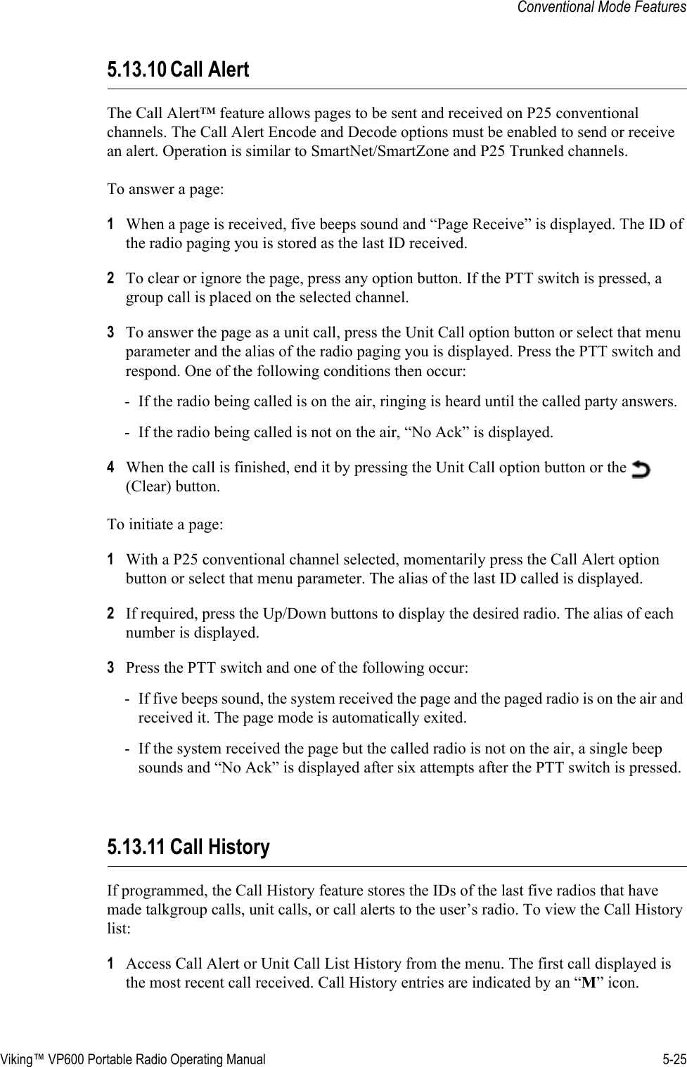 Viking™ VP600 Portable Radio Operating Manual 5-25Conventional Mode Features5.13.10 Call AlertThe Call Alert™ feature allows pages to be sent and received on P25 conventional channels. The Call Alert Encode and Decode options must be enabled to send or receive an alert. Operation is similar to SmartNet/SmartZone and P25 Trunked channels.To answer a page:1When a page is received, five beeps sound and “Page Receive” is displayed. The ID of the radio paging you is stored as the last ID received.2To clear or ignore the page, press any option button. If the PTT switch is pressed, a group call is placed on the selected channel.3To answer the page as a unit call, press the Unit Call option button or select that menu parameter and the alias of the radio paging you is displayed. Press the PTT switch and respond. One of the following conditions then occur:- If the radio being called is on the air, ringing is heard until the called party answers.- If the radio being called is not on the air, “No Ack” is displayed.4When the call is finished, end it by pressing the Unit Call option button or the   (Clear) button.To initiate a page:1With a P25 conventional channel selected, momentarily press the Call Alert option button or select that menu parameter. The alias of the last ID called is displayed.2If required, press the Up/Down buttons to display the desired radio. The alias of each number is displayed.3Press the PTT switch and one of the following occur:- If five beeps sound, the system received the page and the paged radio is on the air and received it. The page mode is automatically exited.- If the system received the page but the called radio is not on the air, a single beep sounds and “No Ack” is displayed after six attempts after the PTT switch is pressed.5.13.11 Call HistoryIf programmed, the Call History feature stores the IDs of the last five radios that have made talkgroup calls, unit calls, or call alerts to the user’s radio. To view the Call History list:1Access Call Alert or Unit Call List History from the menu. The first call displayed is the most recent call received. Call History entries are indicated by an “M” icon.