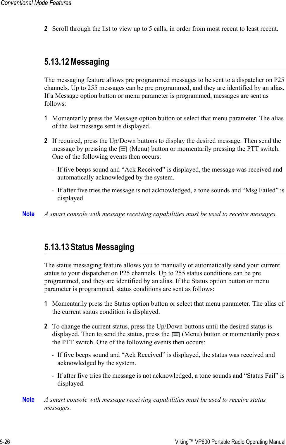 5-26  Viking™ VP600 Portable Radio Operating ManualConventional Mode Features2Scroll through the list to view up to 5 calls, in order from most recent to least recent.5.13.12 MessagingThe messaging feature allows pre programmed messages to be sent to a dispatcher on P25 channels. Up to 255 messages can be pre programmed, and they are identified by an alias. If a Message option button or menu parameter is programmed, messages are sent as follows:1Momentarily press the Message option button or select that menu parameter. The alias of the last message sent is displayed.2If required, press the Up/Down buttons to display the desired message. Then send the message by pressing the   (Menu) button or momentarily pressing the PTT switch. One of the following events then occurs:- If five beeps sound and “Ack Received” is displayed, the message was received and automatically acknowledged by the system.- If after five tries the message is not acknowledged, a tone sounds and “Msg Failed” is displayed.Note A smart console with message receiving capabilities must be used to receive messages.5.13.13 Status MessagingThe status messaging feature allows you to manually or automatically send your current status to your dispatcher on P25 channels. Up to 255 status conditions can be pre programmed, and they are identified by an alias. If the Status option button or menu parameter is programmed, status conditions are sent as follows:1Momentarily press the Status option button or select that menu parameter. The alias of the current status condition is displayed.2To change the current status, press the Up/Down buttons until the desired status is displayed. Then to send the status, press the   (Menu) button or momentarily press the PTT switch. One of the following events then occurs:- If five beeps sound and “Ack Received” is displayed, the status was received and acknowledged by the system.- If after five tries the message is not acknowledged, a tone sounds and “Status Fail” is displayed.Note A smart console with message receiving capabilities must be used to receive status messages.