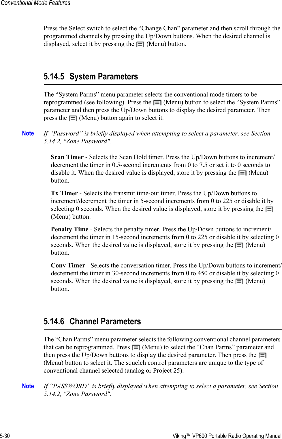 5-30  Viking™ VP600 Portable Radio Operating ManualConventional Mode FeaturesPress the Select switch to select the “Change Chan” parameter and then scroll through the programmed channels by pressing the Up/Down buttons. When the desired channel is displayed, select it by pressing the   (Menu) button.5.14.5 System ParametersThe “System Parms” menu parameter selects the conventional mode timers to be reprogrammed (see following). Press the   (Menu) button to select the “System Parms” parameter and then press the Up/Down buttons to display the desired parameter. Then press the   (Menu) button again to select it.Note If “Password” is briefly displayed when attempting to select a parameter, see Section 5.14.2, &quot;Zone Password&quot;.Scan Timer - Selects the Scan Hold timer. Press the Up/Down buttons to increment/decrement the timer in 0.5-second increments from 0 to 7.5 or set it to 0 seconds to disable it. When the desired value is displayed, store it by pressing the   (Menu) button.Tx Timer - Selects the transmit time-out timer. Press the Up/Down buttons to increment/decrement the timer in 5-second increments from 0 to 225 or disable it by selecting 0 seconds. When the desired value is displayed, store it by pressing the   (Menu) button.Penalty Time - Selects the penalty timer. Press the Up/Down buttons to increment/decrement the timer in 15-second increments from 0 to 225 or disable it by selecting 0 seconds. When the desired value is displayed, store it by pressing the   (Menu) button.Conv Timer - Selects the conversation timer. Press the Up/Down buttons to increment/decrement the timer in 30-second increments from 0 to 450 or disable it by selecting 0 seconds. When the desired value is displayed, store it by pressing the   (Menu) button.5.14.6 Channel ParametersThe “Chan Parms” menu parameter selects the following conventional channel parameters that can be reprogrammed. Press   (Menu) to select the “Chan Parms” parameter and then press the Up/Down buttons to display the desired parameter. Then press the   (Menu) button to select it. The squelch control parameters are unique to the type of conventional channel selected (analog or Project 25).Note If “PASSWORD” is briefly displayed when attempting to select a parameter, see Section 5.14.2, &quot;Zone Password&quot;.