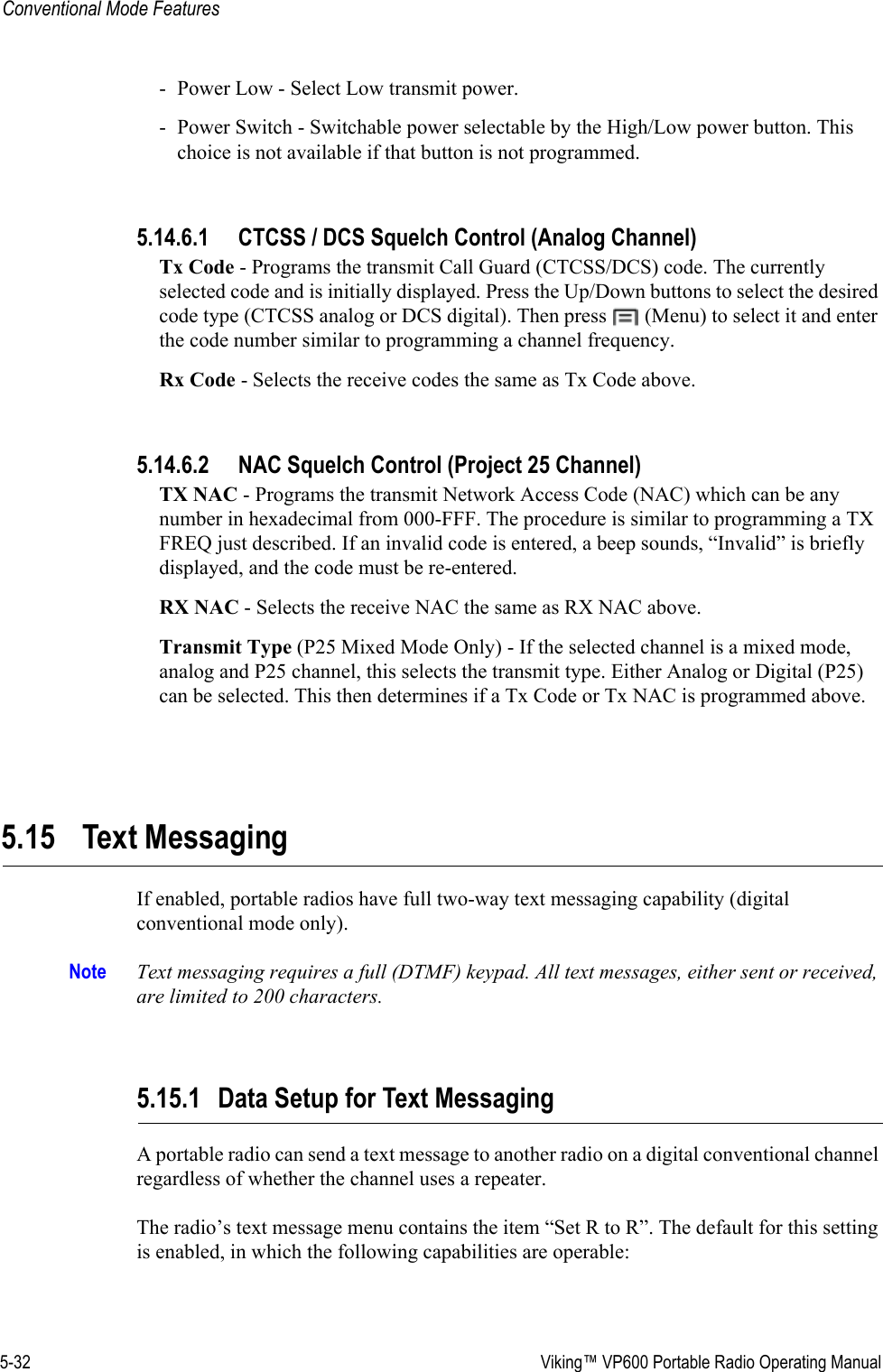 5-32  Viking™ VP600 Portable Radio Operating ManualConventional Mode Features- Power Low - Select Low transmit power.- Power Switch - Switchable power selectable by the High/Low power button. This choice is not available if that button is not programmed.5.14.6.1 CTCSS / DCS Squelch Control (Analog Channel)Tx Code - Programs the transmit Call Guard (CTCSS/DCS) code. The currently selected code and is initially displayed. Press the Up/Down buttons to select the desired code type (CTCSS analog or DCS digital). Then press   (Menu) to select it and enter the code number similar to programming a channel frequency.Rx Code - Selects the receive codes the same as Tx Code above.5.14.6.2 NAC Squelch Control (Project 25 Channel)TX NAC - Programs the transmit Network Access Code (NAC) which can be any number in hexadecimal from 000-FFF. The procedure is similar to programming a TX FREQ just described. If an invalid code is entered, a beep sounds, “Invalid” is briefly displayed, and the code must be re-entered.RX NAC - Selects the receive NAC the same as RX NAC above.Transmit Type (P25 Mixed Mode Only) - If the selected channel is a mixed mode, analog and P25 channel, this selects the transmit type. Either Analog or Digital (P25) can be selected. This then determines if a Tx Code or Tx NAC is programmed above.5.15 Text MessagingIf enabled, portable radios have full two-way text messaging capability (digital conventional mode only).Note Text messaging requires a full (DTMF) keypad. All text messages, either sent or received, are limited to 200 characters.5.15.1 Data Setup for Text MessagingA portable radio can send a text message to another radio on a digital conventional channel regardless of whether the channel uses a repeater.The radio’s text message menu contains the item “Set R to R”. The default for this setting is enabled, in which the following capabilities are operable: