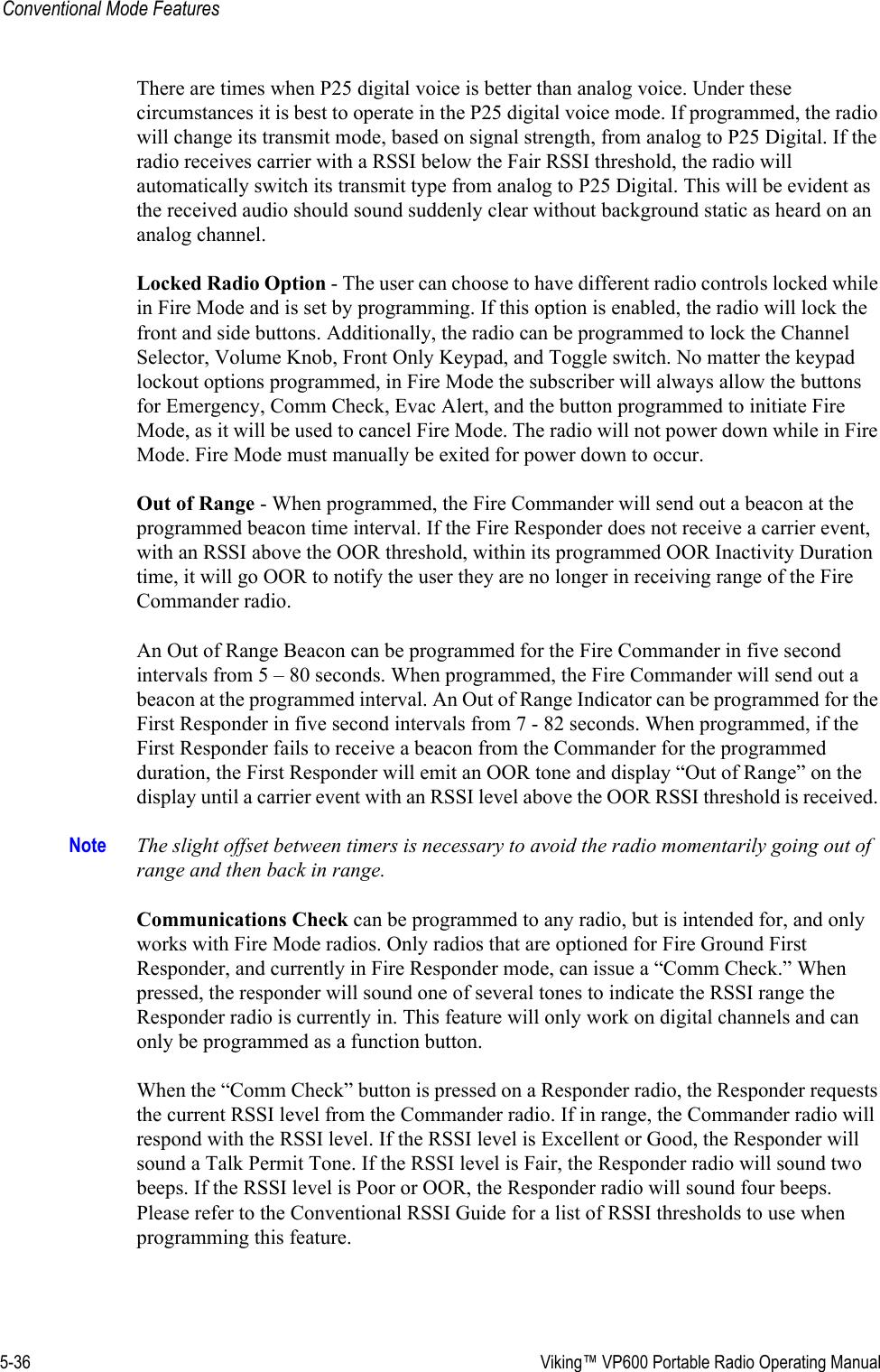 5-36  Viking™ VP600 Portable Radio Operating ManualConventional Mode FeaturesThere are times when P25 digital voice is better than analog voice. Under these circumstances it is best to operate in the P25 digital voice mode. If programmed, the radio will change its transmit mode, based on signal strength, from analog to P25 Digital. If the radio receives carrier with a RSSI below the Fair RSSI threshold, the radio will automatically switch its transmit type from analog to P25 Digital. This will be evident as the received audio should sound suddenly clear without background static as heard on an analog channel.Locked Radio Option - The user can choose to have different radio controls locked while in Fire Mode and is set by programming. If this option is enabled, the radio will lock the front and side buttons. Additionally, the radio can be programmed to lock the Channel Selector, Volume Knob, Front Only Keypad, and Toggle switch. No matter the keypad lockout options programmed, in Fire Mode the subscriber will always allow the buttons for Emergency, Comm Check, Evac Alert, and the button programmed to initiate Fire Mode, as it will be used to cancel Fire Mode. The radio will not power down while in Fire Mode. Fire Mode must manually be exited for power down to occur.Out of Range - When programmed, the Fire Commander will send out a beacon at the programmed beacon time interval. If the Fire Responder does not receive a carrier event, with an RSSI above the OOR threshold, within its programmed OOR Inactivity Duration time, it will go OOR to notify the user they are no longer in receiving range of the Fire Commander radio.An Out of Range Beacon can be programmed for the Fire Commander in five second intervals from 5 – 80 seconds. When programmed, the Fire Commander will send out a beacon at the programmed interval. An Out of Range Indicator can be programmed for the First Responder in five second intervals from 7 - 82 seconds. When programmed, if the First Responder fails to receive a beacon from the Commander for the programmed duration, the First Responder will emit an OOR tone and display “Out of Range” on the display until a carrier event with an RSSI level above the OOR RSSI threshold is received. Note The slight offset between timers is necessary to avoid the radio momentarily going out of range and then back in range. Communications Check can be programmed to any radio, but is intended for, and only works with Fire Mode radios. Only radios that are optioned for Fire Ground First Responder, and currently in Fire Responder mode, can issue a “Comm Check.” When pressed, the responder will sound one of several tones to indicate the RSSI range the Responder radio is currently in. This feature will only work on digital channels and can only be programmed as a function button. When the “Comm Check” button is pressed on a Responder radio, the Responder requests the current RSSI level from the Commander radio. If in range, the Commander radio will respond with the RSSI level. If the RSSI level is Excellent or Good, the Responder will sound a Talk Permit Tone. If the RSSI level is Fair, the Responder radio will sound two beeps. If the RSSI level is Poor or OOR, the Responder radio will sound four beeps.  Please refer to the Conventional RSSI Guide for a list of RSSI thresholds to use when programming this feature.