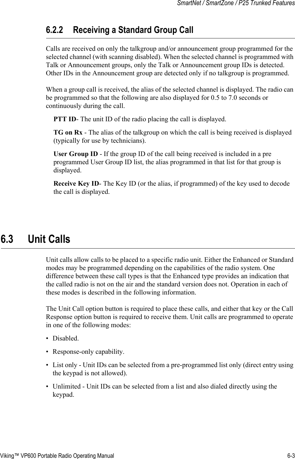 Viking™ VP600 Portable Radio Operating Manual 6-3SmartNet / SmartZone / P25 Trunked Features6.2.2 Receiving a Standard Group CallCalls are received on only the talkgroup and/or announcement group programmed for the selected channel (with scanning disabled). When the selected channel is programmed with Talk or Announcement groups, only the Talk or Announcement group IDs is detected. Other IDs in the Announcement group are detected only if no talkgroup is programmed.When a group call is received, the alias of the selected channel is displayed. The radio can be programmed so that the following are also displayed for 0.5 to 7.0 seconds or continuously during the call.PTT ID- The unit ID of the radio placing the call is displayed.TG on Rx - The alias of the talkgroup on which the call is being received is displayed (typically for use by technicians).User Group ID - If the group ID of the call being received is included in a pre programmed User Group ID list, the alias programmed in that list for that group is displayed.Receive Key ID- The Key ID (or the alias, if programmed) of the key used to decode the call is displayed.6.3 Unit CallsUnit calls allow calls to be placed to a specific radio unit. Either the Enhanced or Standard modes may be programmed depending on the capabilities of the radio system. One difference between these call types is that the Enhanced type provides an indication that the called radio is not on the air and the standard version does not. Operation in each of these modes is described in the following information.The Unit Call option button is required to place these calls, and either that key or the Call Response option button is required to receive them. Unit calls are programmed to operate in one of the following modes:• Disabled.• Response-only capability.• List only - Unit IDs can be selected from a pre-programmed list only (direct entry using the keypad is not allowed).• Unlimited - Unit IDs can be selected from a list and also dialed directly using the keypad.