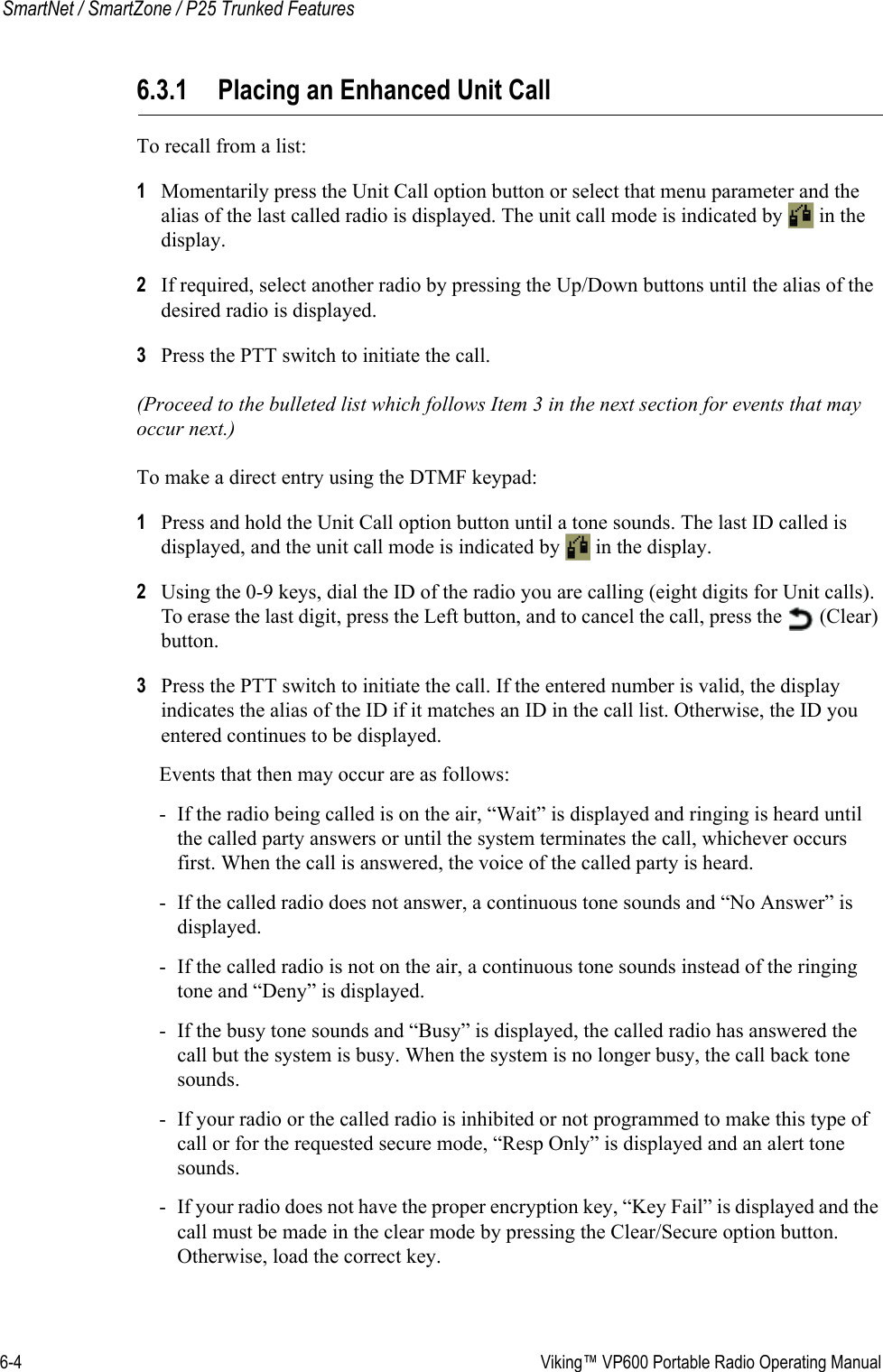 6-4  Viking™ VP600 Portable Radio Operating ManualSmartNet / SmartZone / P25 Trunked Features6.3.1 Placing an Enhanced Unit CallTo recall from a list:1Momentarily press the Unit Call option button or select that menu parameter and the alias of the last called radio is displayed. The unit call mode is indicated by   in the display.2If required, select another radio by pressing the Up/Down buttons until the alias of the desired radio is displayed.3Press the PTT switch to initiate the call.(Proceed to the bulleted list which follows Item 3 in the next section for events that may occur next.)To make a direct entry using the DTMF keypad:1Press and hold the Unit Call option button until a tone sounds. The last ID called is displayed, and the unit call mode is indicated by   in the display.2Using the 0-9 keys, dial the ID of the radio you are calling (eight digits for Unit calls). To erase the last digit, press the Left button, and to cancel the call, press the   (Clear) button.3Press the PTT switch to initiate the call. If the entered number is valid, the display indicates the alias of the ID if it matches an ID in the call list. Otherwise, the ID you entered continues to be displayed.Events that then may occur are as follows:- If the radio being called is on the air, “Wait” is displayed and ringing is heard until the called party answers or until the system terminates the call, whichever occurs first. When the call is answered, the voice of the called party is heard.- If the called radio does not answer, a continuous tone sounds and “No Answer” is displayed.- If the called radio is not on the air, a continuous tone sounds instead of the ringing tone and “Deny” is displayed.- If the busy tone sounds and “Busy” is displayed, the called radio has answered the call but the system is busy. When the system is no longer busy, the call back tone sounds.- If your radio or the called radio is inhibited or not programmed to make this type of call or for the requested secure mode, “Resp Only” is displayed and an alert tone sounds.- If your radio does not have the proper encryption key, “Key Fail” is displayed and the call must be made in the clear mode by pressing the Clear/Secure option button. Otherwise, load the correct key.