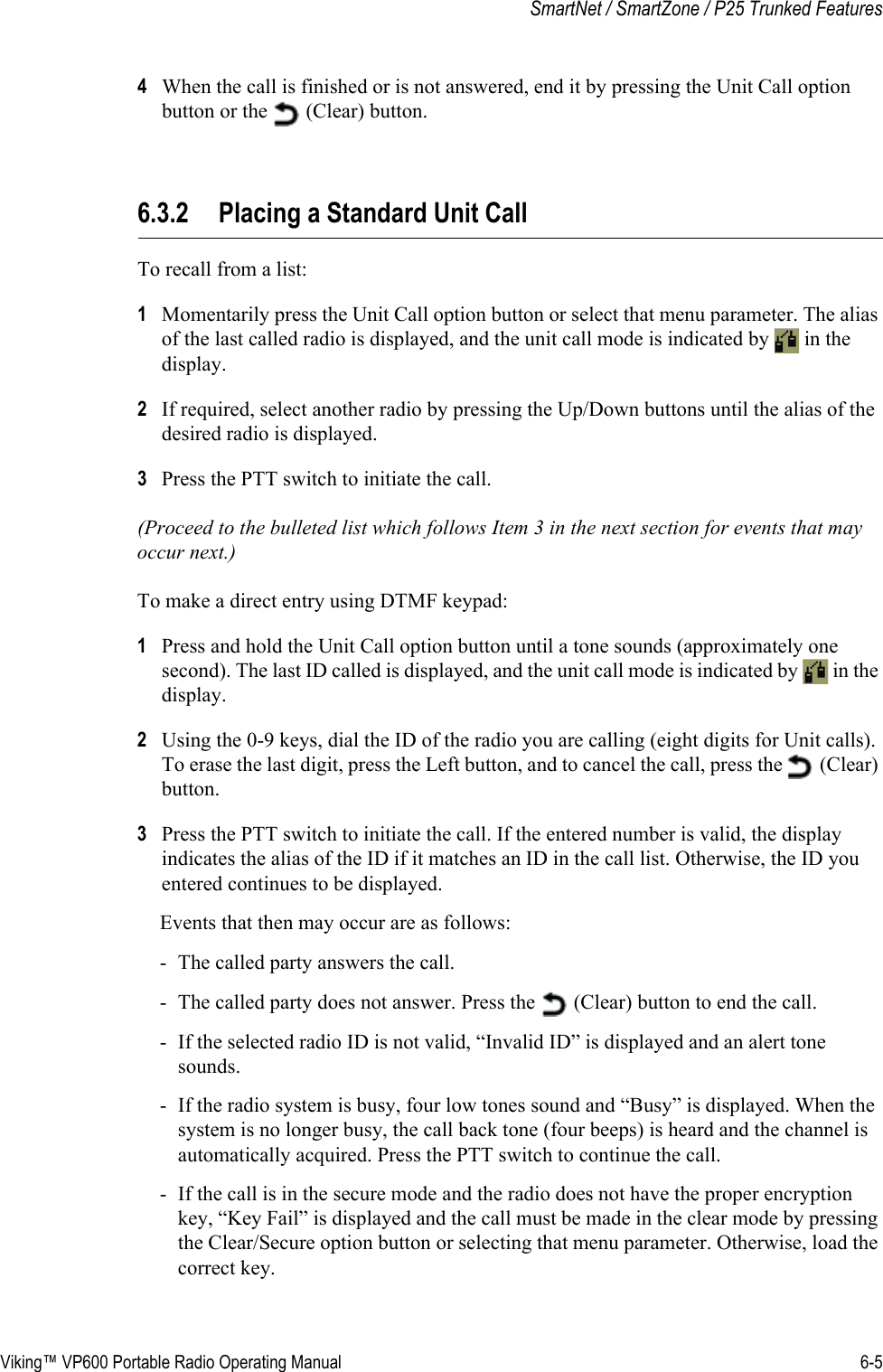 Viking™ VP600 Portable Radio Operating Manual 6-5SmartNet / SmartZone / P25 Trunked Features4When the call is finished or is not answered, end it by pressing the Unit Call option button or the   (Clear) button.6.3.2 Placing a Standard Unit CallTo recall from a list:1Momentarily press the Unit Call option button or select that menu parameter. The alias of the last called radio is displayed, and the unit call mode is indicated by   in the display.2If required, select another radio by pressing the Up/Down buttons until the alias of the desired radio is displayed.3Press the PTT switch to initiate the call.(Proceed to the bulleted list which follows Item 3 in the next section for events that may occur next.) To make a direct entry using DTMF keypad:1Press and hold the Unit Call option button until a tone sounds (approximately one second). The last ID called is displayed, and the unit call mode is indicated by   in the display.2Using the 0-9 keys, dial the ID of the radio you are calling (eight digits for Unit calls). To erase the last digit, press the Left button, and to cancel the call, press the   (Clear) button.3Press the PTT switch to initiate the call. If the entered number is valid, the display indicates the alias of the ID if it matches an ID in the call list. Otherwise, the ID you entered continues to be displayed.Events that then may occur are as follows:- The called party answers the call.- The called party does not answer. Press the   (Clear) button to end the call.- If the selected radio ID is not valid, “Invalid ID” is displayed and an alert tone sounds.- If the radio system is busy, four low tones sound and “Busy” is displayed. When the system is no longer busy, the call back tone (four beeps) is heard and the channel is automatically acquired. Press the PTT switch to continue the call.- If the call is in the secure mode and the radio does not have the proper encryption key, “Key Fail” is displayed and the call must be made in the clear mode by pressing the Clear/Secure option button or selecting that menu parameter. Otherwise, load the correct key.