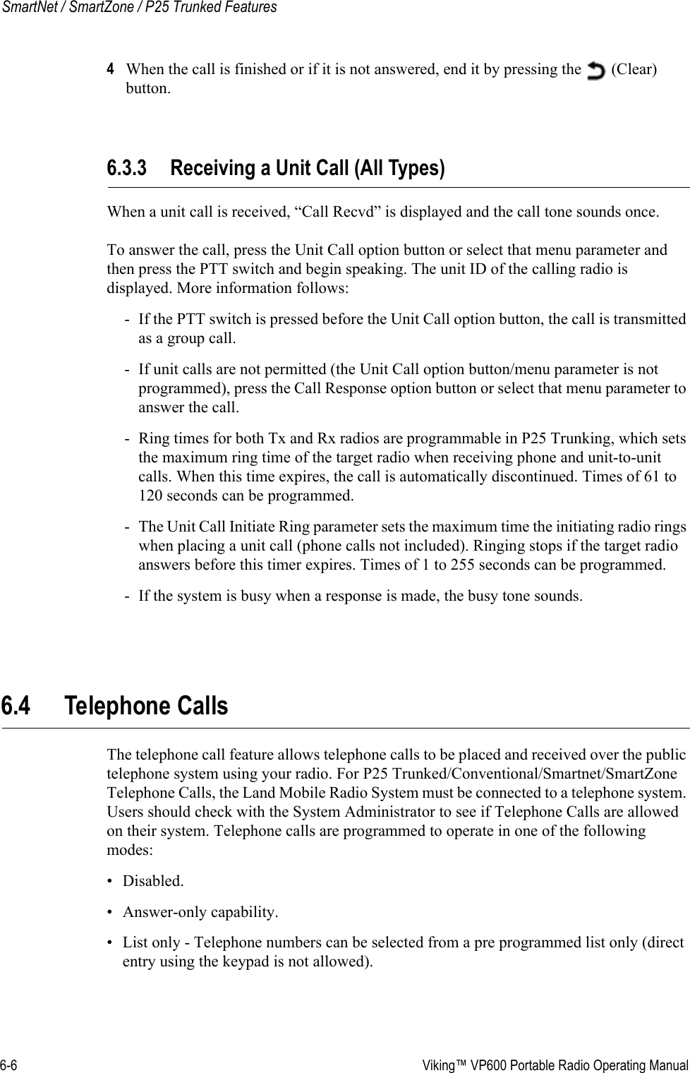 6-6  Viking™ VP600 Portable Radio Operating ManualSmartNet / SmartZone / P25 Trunked Features4When the call is finished or if it is not answered, end it by pressing the   (Clear) button.6.3.3 Receiving a Unit Call (All Types)When a unit call is received, “Call Recvd” is displayed and the call tone sounds once.To answer the call, press the Unit Call option button or select that menu parameter and then press the PTT switch and begin speaking. The unit ID of the calling radio is displayed. More information follows:- If the PTT switch is pressed before the Unit Call option button, the call is transmitted as a group call.- If unit calls are not permitted (the Unit Call option button/menu parameter is not programmed), press the Call Response option button or select that menu parameter to answer the call.- Ring times for both Tx and Rx radios are programmable in P25 Trunking, which sets the maximum ring time of the target radio when receiving phone and unit-to-unit calls. When this time expires, the call is automatically discontinued. Times of 61 to 120 seconds can be programmed.- The Unit Call Initiate Ring parameter sets the maximum time the initiating radio rings when placing a unit call (phone calls not included). Ringing stops if the target radio answers before this timer expires. Times of 1 to 255 seconds can be programmed.- If the system is busy when a response is made, the busy tone sounds.6.4 Telephone CallsThe telephone call feature allows telephone calls to be placed and received over the public telephone system using your radio. For P25 Trunked/Conventional/Smartnet/SmartZone Telephone Calls, the Land Mobile Radio System must be connected to a telephone system. Users should check with the System Administrator to see if Telephone Calls are allowed on their system. Telephone calls are programmed to operate in one of the following modes:• Disabled.• Answer-only capability.• List only - Telephone numbers can be selected from a pre programmed list only (direct entry using the keypad is not allowed).