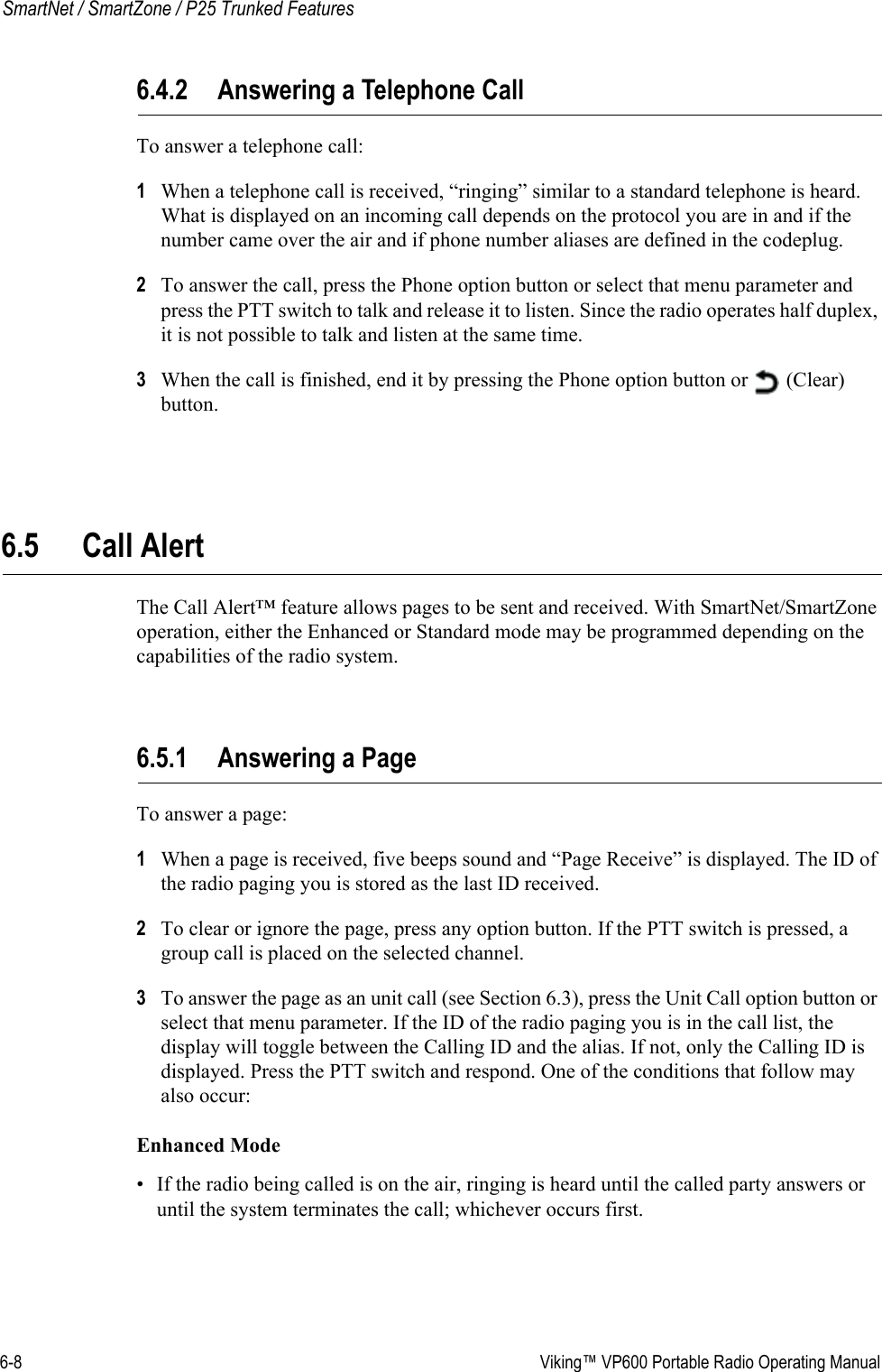 6-8  Viking™ VP600 Portable Radio Operating ManualSmartNet / SmartZone / P25 Trunked Features6.4.2 Answering a Telephone CallTo answer a telephone call:1When a telephone call is received, “ringing” similar to a standard telephone is heard. What is displayed on an incoming call depends on the protocol you are in and if the number came over the air and if phone number aliases are defined in the codeplug.2To answer the call, press the Phone option button or select that menu parameter and press the PTT switch to talk and release it to listen. Since the radio operates half duplex, it is not possible to talk and listen at the same time.3When the call is finished, end it by pressing the Phone option button or   (Clear) button.6.5 Call Alert The Call Alert™ feature allows pages to be sent and received. With SmartNet/SmartZone operation, either the Enhanced or Standard mode may be programmed depending on the capabilities of the radio system.6.5.1 Answering a PageTo answer a page:1When a page is received, five beeps sound and “Page Receive” is displayed. The ID of the radio paging you is stored as the last ID received.2To clear or ignore the page, press any option button. If the PTT switch is pressed, a group call is placed on the selected channel.3To answer the page as an unit call (see Section 6.3), press the Unit Call option button or select that menu parameter. If the ID of the radio paging you is in the call list, the display will toggle between the Calling ID and the alias. If not, only the Calling ID is displayed. Press the PTT switch and respond. One of the conditions that follow may also occur:Enhanced Mode• If the radio being called is on the air, ringing is heard until the called party answers or until the system terminates the call; whichever occurs first.