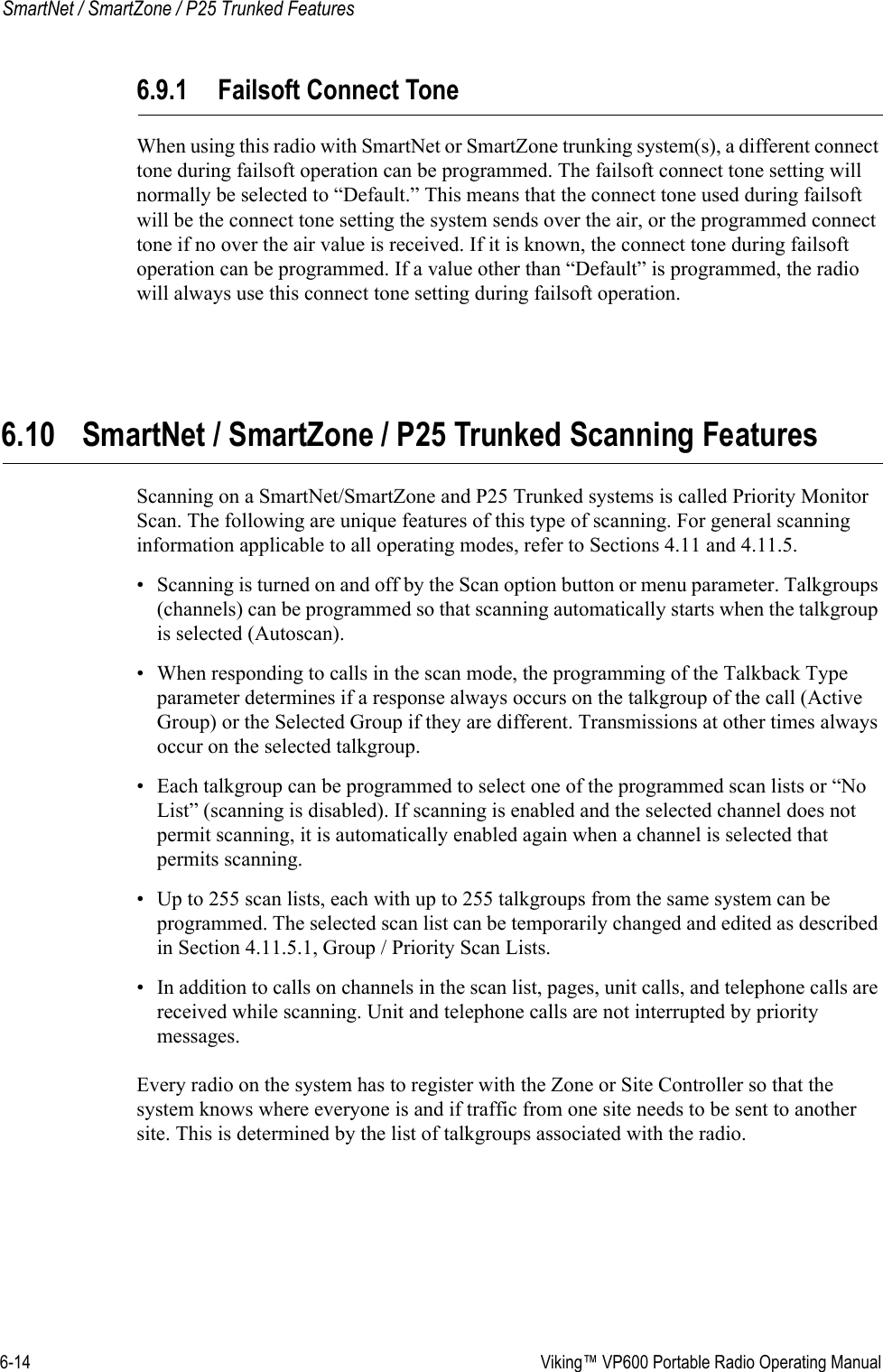 6-14  Viking™ VP600 Portable Radio Operating ManualSmartNet / SmartZone / P25 Trunked Features6.9.1 Failsoft Connect ToneWhen using this radio with SmartNet or SmartZone trunking system(s), a different connect tone during failsoft operation can be programmed. The failsoft connect tone setting will normally be selected to “Default.” This means that the connect tone used during failsoft will be the connect tone setting the system sends over the air, or the programmed connect tone if no over the air value is received. If it is known, the connect tone during failsoft operation can be programmed. If a value other than “Default” is programmed, the radio will always use this connect tone setting during failsoft operation.6.10 SmartNet / SmartZone / P25 Trunked Scanning FeaturesScanning on a SmartNet/SmartZone and P25 Trunked systems is called Priority Monitor Scan. The following are unique features of this type of scanning. For general scanning information applicable to all operating modes, refer to Sections 4.11 and 4.11.5.• Scanning is turned on and off by the Scan option button or menu parameter. Talkgroups (channels) can be programmed so that scanning automatically starts when the talkgroup is selected (Autoscan).• When responding to calls in the scan mode, the programming of the Talkback Type parameter determines if a response always occurs on the talkgroup of the call (Active Group) or the Selected Group if they are different. Transmissions at other times always occur on the selected talkgroup.• Each talkgroup can be programmed to select one of the programmed scan lists or “No List” (scanning is disabled). If scanning is enabled and the selected channel does not permit scanning, it is automatically enabled again when a channel is selected that permits scanning.• Up to 255 scan lists, each with up to 255 talkgroups from the same system can be programmed. The selected scan list can be temporarily changed and edited as described in Section 4.11.5.1, Group / Priority Scan Lists.• In addition to calls on channels in the scan list, pages, unit calls, and telephone calls are received while scanning. Unit and telephone calls are not interrupted by priority messages.Every radio on the system has to register with the Zone or Site Controller so that the system knows where everyone is and if traffic from one site needs to be sent to another site. This is determined by the list of talkgroups associated with the radio.