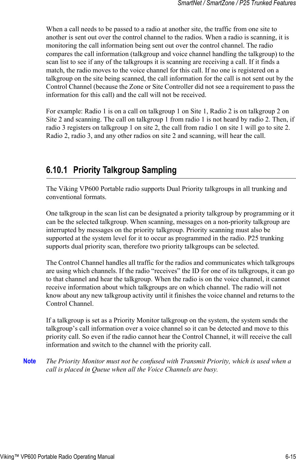 Viking™ VP600 Portable Radio Operating Manual 6-15SmartNet / SmartZone / P25 Trunked FeaturesWhen a call needs to be passed to a radio at another site, the traffic from one site to another is sent out over the control channel to the radios. When a radio is scanning, it is monitoring the call information being sent out over the control channel. The radio compares the call information (talkgroup and voice channel handling the talkgroup) to the scan list to see if any of the talkgroups it is scanning are receiving a call. If it finds a match, the radio moves to the voice channel for this call. If no one is registered on a talkgroup on the site being scanned, the call information for the call is not sent out by the Control Channel (because the Zone or Site Controller did not see a requirement to pass the information for this call) and the call will not be received.For example: Radio 1 is on a call on talkgroup 1 on Site 1, Radio 2 is on talkgroup 2 on Site 2 and scanning. The call on talkgroup 1 from radio 1 is not heard by radio 2. Then, if radio 3 registers on talkgroup 1 on site 2, the call from radio 1 on site 1 will go to site 2. Radio 2, radio 3, and any other radios on site 2 and scanning, will hear the call.6.10.1 Priority Talkgroup SamplingThe Viking VP600 Portable radio supports Dual Priority talkgroups in all trunking and conventional formats. One talkgroup in the scan list can be designated a priority talkgroup by programming or it can be the selected talkgroup. When scanning, messages on a non-priority talkgroup are interrupted by messages on the priority talkgroup. Priority scanning must also be supported at the system level for it to occur as programmed in the radio. P25 trunking supports dual priority scan, therefore two priority talkgroups can be selected.The Control Channel handles all traffic for the radios and communicates which talkgroups are using which channels. If the radio “receives” the ID for one of its talkgroups, it can go to that channel and hear the talkgroup. When the radio is on the voice channel, it cannot receive information about which talkgroups are on which channel. The radio will not know about any new talkgroup activity until it finishes the voice channel and returns to the Control Channel. If a talkgroup is set as a Priority Monitor talkgroup on the system, the system sends the talkgroup’s call information over a voice channel so it can be detected and move to this priority call. So even if the radio cannot hear the Control Channel, it will receive the call information and switch to the channel with the priority call.Note The Priority Monitor must not be confused with Transmit Priority, which is used when a call is placed in Queue when all the Voice Channels are busy.