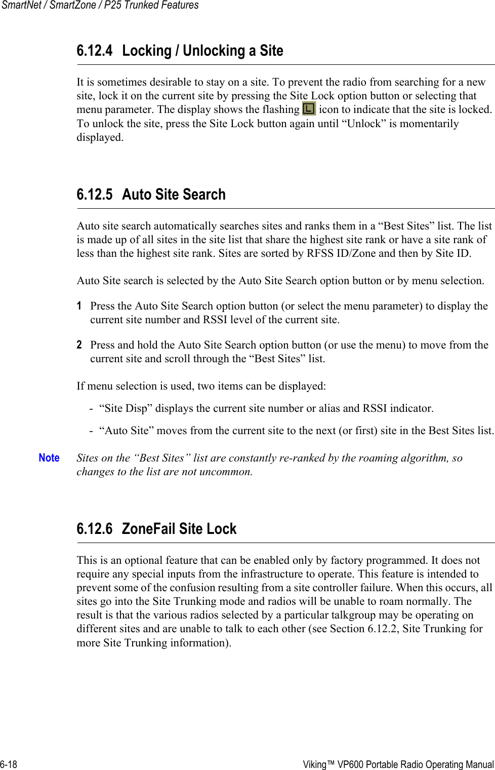 6-18  Viking™ VP600 Portable Radio Operating ManualSmartNet / SmartZone / P25 Trunked Features6.12.4 Locking / Unlocking a SiteIt is sometimes desirable to stay on a site. To prevent the radio from searching for a new site, lock it on the current site by pressing the Site Lock option button or selecting that menu parameter. The display shows the flashing   icon to indicate that the site is locked. To unlock the site, press the Site Lock button again until “Unlock” is momentarily displayed.6.12.5 Auto Site SearchAuto site search automatically searches sites and ranks them in a “Best Sites” list. The list is made up of all sites in the site list that share the highest site rank or have a site rank of less than the highest site rank. Sites are sorted by RFSS ID/Zone and then by Site ID.Auto Site search is selected by the Auto Site Search option button or by menu selection.1Press the Auto Site Search option button (or select the menu parameter) to display the current site number and RSSI level of the current site.2Press and hold the Auto Site Search option button (or use the menu) to move from the current site and scroll through the “Best Sites” list.If menu selection is used, two items can be displayed:- “Site Disp” displays the current site number or alias and RSSI indicator.- “Auto Site” moves from the current site to the next (or first) site in the Best Sites list.Note Sites on the “Best Sites” list are constantly re-ranked by the roaming algorithm, so changes to the list are not uncommon.6.12.6 ZoneFail Site LockThis is an optional feature that can be enabled only by factory programmed. It does not require any special inputs from the infrastructure to operate. This feature is intended to prevent some of the confusion resulting from a site controller failure. When this occurs, all sites go into the Site Trunking mode and radios will be unable to roam normally. The result is that the various radios selected by a particular talkgroup may be operating on different sites and are unable to talk to each other (see Section 6.12.2, Site Trunking for more Site Trunking information).