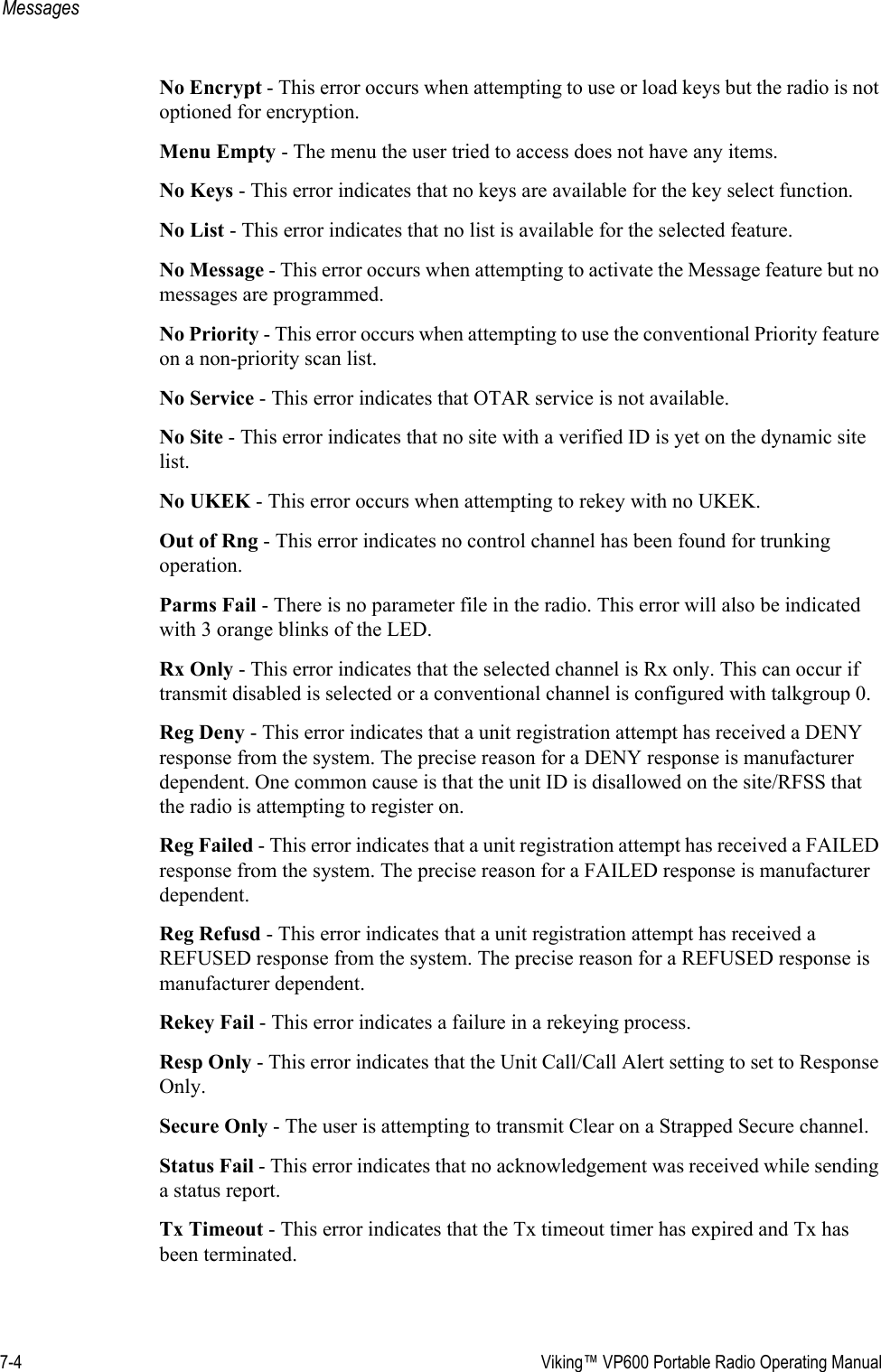 7-4  Viking™ VP600 Portable Radio Operating ManualMessagesNo Encrypt - This error occurs when attempting to use or load keys but the radio is not optioned for encryption.Menu Empty - The menu the user tried to access does not have any items.No Keys - This error indicates that no keys are available for the key select function.No List - This error indicates that no list is available for the selected feature.No Message - This error occurs when attempting to activate the Message feature but no messages are programmed.No Priority - This error occurs when attempting to use the conventional Priority feature on a non-priority scan list.No Service - This error indicates that OTAR service is not available.No Site - This error indicates that no site with a verified ID is yet on the dynamic site list.No UKEK - This error occurs when attempting to rekey with no UKEK.Out of Rng - This error indicates no control channel has been found for trunking operation.Parms Fail - There is no parameter file in the radio. This error will also be indicated with 3 orange blinks of the LED.Rx Only - This error indicates that the selected channel is Rx only. This can occur if transmit disabled is selected or a conventional channel is configured with talkgroup 0.Reg Deny - This error indicates that a unit registration attempt has received a DENY response from the system. The precise reason for a DENY response is manufacturer dependent. One common cause is that the unit ID is disallowed on the site/RFSS that the radio is attempting to register on.Reg Failed - This error indicates that a unit registration attempt has received a FAILED response from the system. The precise reason for a FAILED response is manufacturer dependent.Reg Refusd - This error indicates that a unit registration attempt has received a REFUSED response from the system. The precise reason for a REFUSED response is manufacturer dependent.Rekey Fail - This error indicates a failure in a rekeying process.Resp Only - This error indicates that the Unit Call/Call Alert setting to set to Response Only.Secure Only - The user is attempting to transmit Clear on a Strapped Secure channel.Status Fail - This error indicates that no acknowledgement was received while sending a status report.Tx Timeout - This error indicates that the Tx timeout timer has expired and Tx has been terminated.