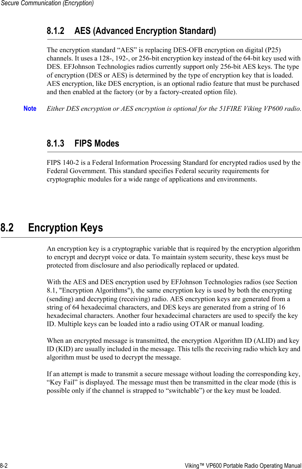 8-2  Viking™ VP600 Portable Radio Operating ManualSecure Communication (Encryption)8.1.2 AES (Advanced Encryption Standard)The encryption standard “AES” is replacing DES-OFB encryption on digital (P25) channels. It uses a 128-, 192-, or 256-bit encryption key instead of the 64-bit key used with DES. EFJohnson Technologies radios currently support only 256-bit AES keys. The type of encryption (DES or AES) is determined by the type of encryption key that is loaded. AES encryption, like DES encryption, is an optional radio feature that must be purchased and then enabled at the factory (or by a factory-created option file).Note Either DES encryption or AES encryption is optional for the 51FIRE Viking VP600 radio.8.1.3 FIPS ModesFIPS 140-2 is a Federal Information Processing Standard for encrypted radios used by the Federal Government. This standard specifies Federal security requirements for cryptographic modules for a wide range of applications and environments.8.2 Encryption KeysAn encryption key is a cryptographic variable that is required by the encryption algorithm to encrypt and decrypt voice or data. To maintain system security, these keys must be protected from disclosure and also periodically replaced or updated.With the AES and DES encryption used by EFJohnson Technologies radios (see Section 8.1, &quot;Encryption Algorithms&quot;), the same encryption key is used by both the encrypting (sending) and decrypting (receiving) radio. AES encryption keys are generated from a string of 64 hexadecimal characters, and DES keys are generated from a string of 16 hexadecimal characters. Another four hexadecimal characters are used to specify the key ID. Multiple keys can be loaded into a radio using OTAR or manual loading.When an encrypted message is transmitted, the encryption Algorithm ID (ALID) and key ID (KID) are usually included in the message. This tells the receiving radio which key and algorithm must be used to decrypt the message.If an attempt is made to transmit a secure message without loading the corresponding key, “Key Fail” is displayed. The message must then be transmitted in the clear mode (this is possible only if the channel is strapped to “switchable”) or the key must be loaded.