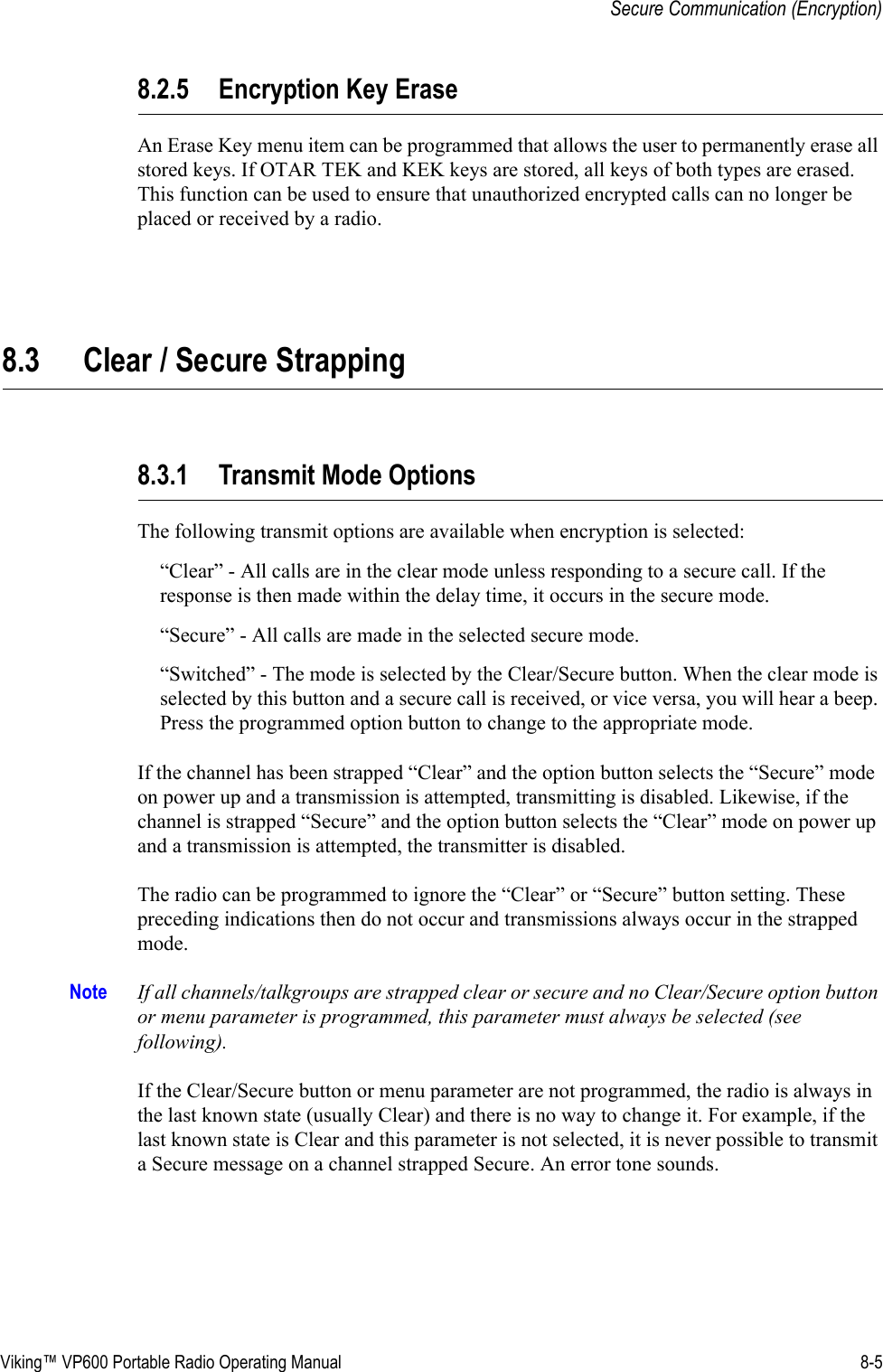 Viking™ VP600 Portable Radio Operating Manual 8-5Secure Communication (Encryption)8.2.5 Encryption Key EraseAn Erase Key menu item can be programmed that allows the user to permanently erase all stored keys. If OTAR TEK and KEK keys are stored, all keys of both types are erased. This function can be used to ensure that unauthorized encrypted calls can no longer be placed or received by a radio.8.3 Clear / Secure Strapping8.3.1 Transmit Mode OptionsThe following transmit options are available when encryption is selected:“Clear” - All calls are in the clear mode unless responding to a secure call. If the response is then made within the delay time, it occurs in the secure mode.“Secure” - All calls are made in the selected secure mode.“Switched” - The mode is selected by the Clear/Secure button. When the clear mode is selected by this button and a secure call is received, or vice versa, you will hear a beep. Press the programmed option button to change to the appropriate mode.If the channel has been strapped “Clear” and the option button selects the “Secure” mode on power up and a transmission is attempted, transmitting is disabled. Likewise, if the channel is strapped “Secure” and the option button selects the “Clear” mode on power up and a transmission is attempted, the transmitter is disabled.The radio can be programmed to ignore the “Clear” or “Secure” button setting. These preceding indications then do not occur and transmissions always occur in the strapped mode.Note If all channels/talkgroups are strapped clear or secure and no Clear/Secure option button or menu parameter is programmed, this parameter must always be selected (see following).If the Clear/Secure button or menu parameter are not programmed, the radio is always in the last known state (usually Clear) and there is no way to change it. For example, if the last known state is Clear and this parameter is not selected, it is never possible to transmit a Secure message on a channel strapped Secure. An error tone sounds.
