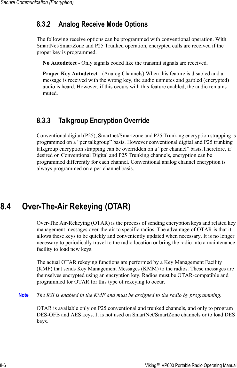 8-6  Viking™ VP600 Portable Radio Operating ManualSecure Communication (Encryption)8.3.2 Analog Receive Mode OptionsThe following receive options can be programmed with conventional operation. With SmartNet/SmartZone and P25 Trunked operation, encrypted calls are received if the proper key is programmed.No Autodetect - Only signals coded like the transmit signals are received.Proper Key Autodetect - (Analog Channels) When this feature is disabled and a message is received with the wrong key, the audio unmutes and garbled (encrypted) audio is heard. However, if this occurs with this feature enabled, the audio remains muted.8.3.3 Talkgroup Encryption OverrideConventional digital (P25), Smartnet/Smartzone and P25 Trunking encryption strapping is programmed on a “per talkgroup” basis. However conventional digital and P25 trunking talkgroup encryption strapping can be overridden on a “per channel” basis.Therefore, if desired on Conventional Digital and P25 Trunking channels, encryption can be programmed differently for each channel. Conventional analog channel encryption is always programmed on a per-channel basis.8.4 Over-The-Air Rekeying (OTAR)Over-The Air-Rekeying (OTAR) is the process of sending encryption keys and related key management messages over-the-air to specific radios. The advantage of OTAR is that it allows these keys to be quickly and conveniently updated when necessary. It is no longer necessary to periodically travel to the radio location or bring the radio into a maintenance facility to load new keys.The actual OTAR rekeying functions are performed by a Key Management Facility (KMF) that sends Key Management Messages (KMM) to the radios. These messages are themselves encrypted using an encryption key. Radios must be OTAR-compatible and programmed for OTAR for this type of rekeying to occur.Note The RSI is enabled in the KMF and must be assigned to the radio by programming.OTAR is available only on P25 conventional and trunked channels, and only to program DES-OFB and AES keys. It is not used on SmartNet/SmartZone channels or to load DES keys.