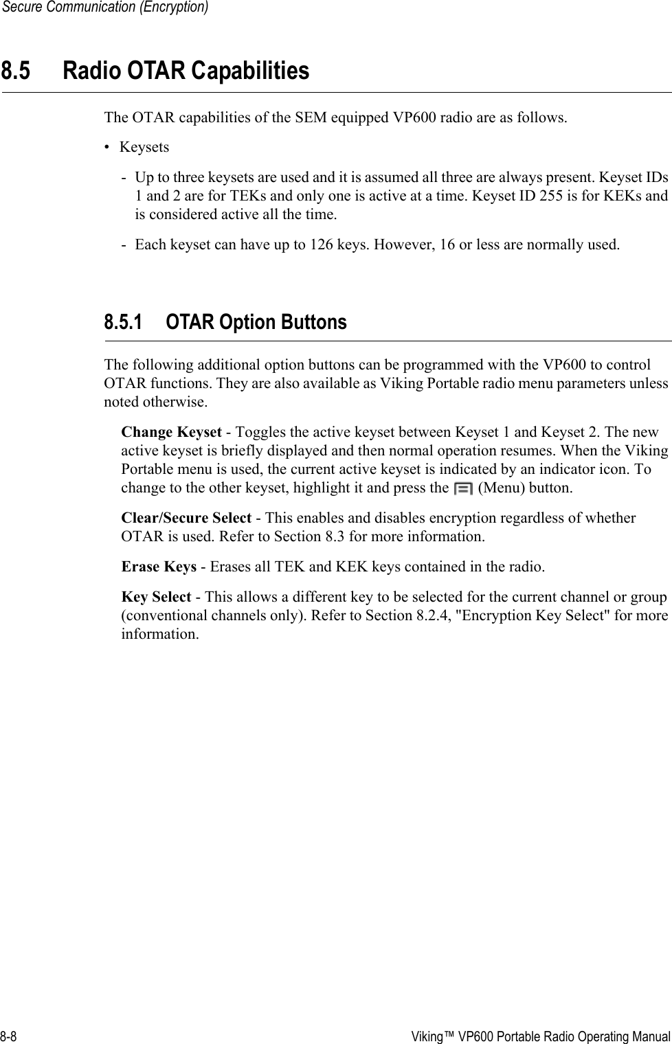 8-8  Viking™ VP600 Portable Radio Operating ManualSecure Communication (Encryption)8.5 Radio OTAR CapabilitiesThe OTAR capabilities of the SEM equipped VP600 radio are as follows. •Keysets- Up to three keysets are used and it is assumed all three are always present. Keyset IDs 1 and 2 are for TEKs and only one is active at a time. Keyset ID 255 is for KEKs and is considered active all the time.- Each keyset can have up to 126 keys. However, 16 or less are normally used.8.5.1 OTAR Option ButtonsThe following additional option buttons can be programmed with the VP600 to control OTAR functions. They are also available as Viking Portable radio menu parameters unless noted otherwise.Change Keyset - Toggles the active keyset between Keyset 1 and Keyset 2. The new active keyset is briefly displayed and then normal operation resumes. When the Viking Portable menu is used, the current active keyset is indicated by an indicator icon. To change to the other keyset, highlight it and press the   (Menu) button.Clear/Secure Select - This enables and disables encryption regardless of whether OTAR is used. Refer to Section 8.3 for more information.Erase Keys - Erases all TEK and KEK keys contained in the radio.Key Select - This allows a different key to be selected for the current channel or group (conventional channels only). Refer to Section 8.2.4, &quot;Encryption Key Select&quot; for more information.