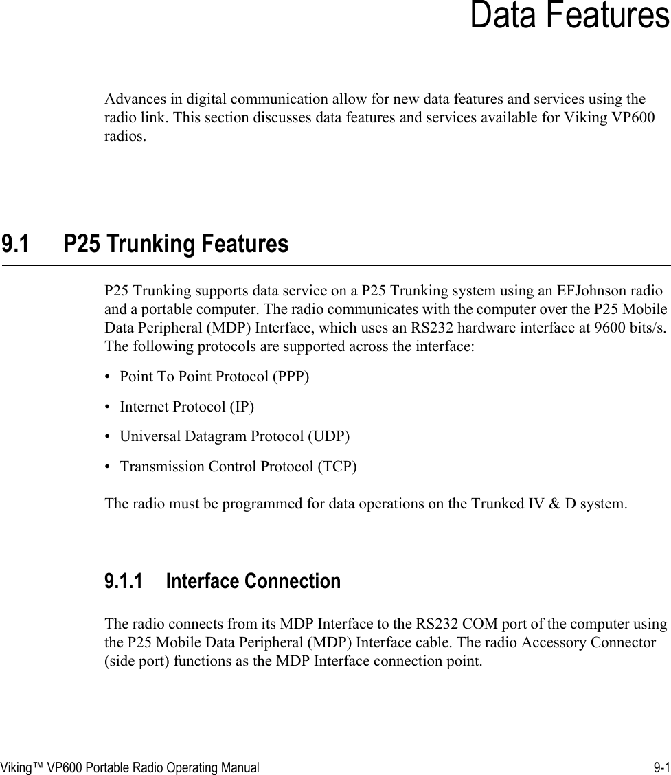 Viking™ VP600 Portable Radio Operating Manual 9-1SECTIONSection 9Data FeaturesAdvances in digital communication allow for new data features and services using the radio link. This section discusses data features and services available for Viking VP600 radios.9.1 P25 Trunking FeaturesP25 Trunking supports data service on a P25 Trunking system using an EFJohnson radio and a portable computer. The radio communicates with the computer over the P25 Mobile Data Peripheral (MDP) Interface, which uses an RS232 hardware interface at 9600 bits/s. The following protocols are supported across the interface: • Point To Point Protocol (PPP) • Internet Protocol (IP) • Universal Datagram Protocol (UDP)• Transmission Control Protocol (TCP)The radio must be programmed for data operations on the Trunked IV &amp; D system.9.1.1 Interface ConnectionThe radio connects from its MDP Interface to the RS232 COM port of the computer using the P25 Mobile Data Peripheral (MDP) Interface cable. The radio Accessory Connector (side port) functions as the MDP Interface connection point.