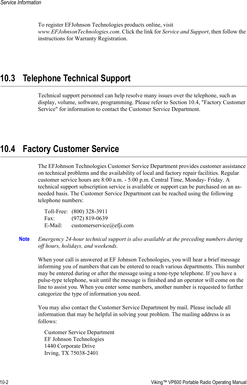 10-2  Viking™ VP600 Portable Radio Operating ManualService InformationTo register EFJohnson Technologies products online, visit www.EFJohnsonTechnologies.com. Click the link for Service and Support, then follow the instructions for Warranty Registration.10.3 Telephone Technical SupportTechnical support personnel can help resolve many issues over the telephone, such as display, volume, software, programming. Please refer to Section 10.4, &quot;Factory Customer Service&quot; for information to contact the Customer Service Department.10.4 Factory Customer ServiceThe EFJohnson Technologies Customer Service Department provides customer assistance on technical problems and the availability of local and factory repair facilities. Regular customer service hours are 8:00 a.m. - 5:00 p.m. Central Time, Monday- Friday. A technical support subscription service is available or support can be purchased on an as-needed basis. The Customer Service Department can be reached using the following telephone numbers:Toll-Free: (800) 328-3911 Fax: (972) 819-0639 E-Mail: customerservice@efji.comNote Emergency 24-hour technical support is also available at the preceding numbers during off hours, holidays, and weekends.When your call is answered at EF Johnson Technologies, you will hear a brief message informing you of numbers that can be entered to reach various departments. This number may be entered during or after the message using a tone-type telephone. If you have a pulse-type telephone, wait until the message is finished and an operator will come on the line to assist you. When you enter some numbers, another number is requested to further categorize the type of information you need.You may also contact the Customer Service Department by mail. Please include all information that may be helpful in solving your problem. The mailing address is as follows:Customer Service Department EF Johnson Technologies 1440 Corporate Drive Irving, TX 75038-2401