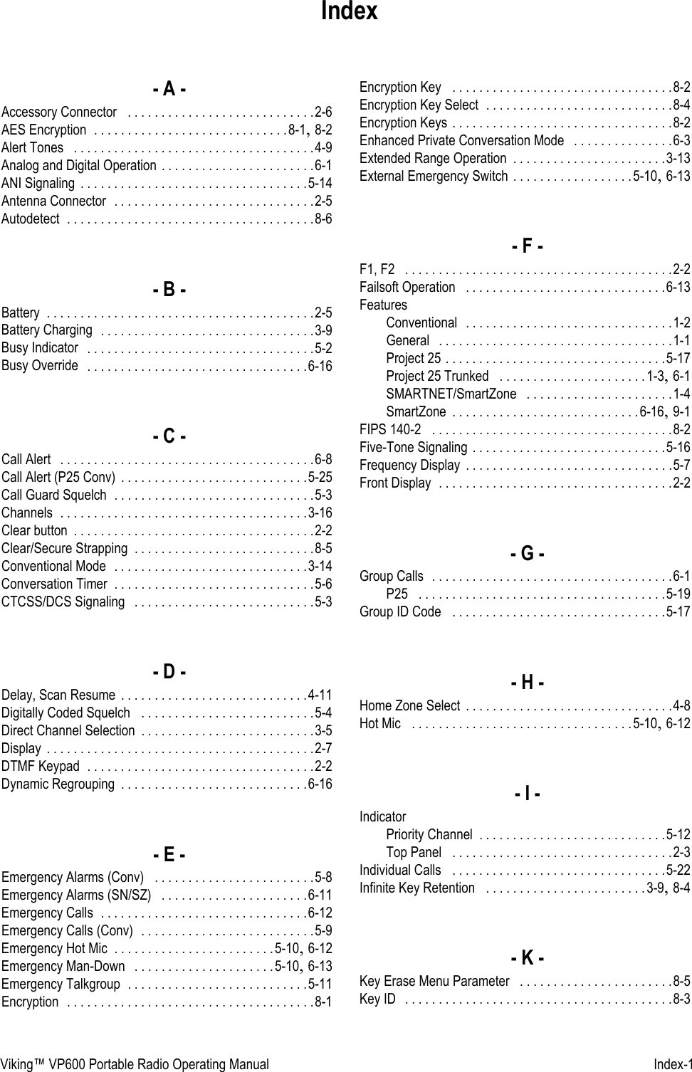 Viking™ VP600 Portable Radio Operating Manual   Index-1Index- A -Accessory Connector  . . . . . . . . . . . . . . . . . . . . . . . . . . . .2-6AES Encryption . . . . . . . . . . . . . . . . . . . . . . . . . . . . .8-1, 8-2Alert Tones  . . . . . . . . . . . . . . . . . . . . . . . . . . . . . . . . . . . .4-9Analog and Digital Operation . . . . . . . . . . . . . . . . . . . . . . .6-1ANI Signaling . . . . . . . . . . . . . . . . . . . . . . . . . . . . . . . . . .5-14Antenna Connector  . . . . . . . . . . . . . . . . . . . . . . . . . . . . . .2-5Autodetect . . . . . . . . . . . . . . . . . . . . . . . . . . . . . . . . . . . . .8-6- B -Battery . . . . . . . . . . . . . . . . . . . . . . . . . . . . . . . . . . . . . . . .2-5Battery Charging  . . . . . . . . . . . . . . . . . . . . . . . . . . . . . . . .3-9Busy Indicator  . . . . . . . . . . . . . . . . . . . . . . . . . . . . . . . . . .5-2Busy Override  . . . . . . . . . . . . . . . . . . . . . . . . . . . . . . . . .6-16- C -Call Alert  . . . . . . . . . . . . . . . . . . . . . . . . . . . . . . . . . . . . . .6-8Call Alert (P25 Conv) . . . . . . . . . . . . . . . . . . . . . . . . . . . .5-25Call Guard Squelch . . . . . . . . . . . . . . . . . . . . . . . . . . . . . .5-3Channels . . . . . . . . . . . . . . . . . . . . . . . . . . . . . . . . . . . . .3-16Clear button . . . . . . . . . . . . . . . . . . . . . . . . . . . . . . . . . . . .2-2Clear/Secure Strapping . . . . . . . . . . . . . . . . . . . . . . . . . . .8-5Conventional Mode  . . . . . . . . . . . . . . . . . . . . . . . . . . . . .3-14Conversation Timer . . . . . . . . . . . . . . . . . . . . . . . . . . . . . .5-6CTCSS/DCS Signaling  . . . . . . . . . . . . . . . . . . . . . . . . . . .5-3- D -Delay, Scan Resume . . . . . . . . . . . . . . . . . . . . . . . . . . . .4-11Digitally Coded Squelch  . . . . . . . . . . . . . . . . . . . . . . . . . .5-4Direct Channel Selection . . . . . . . . . . . . . . . . . . . . . . . . . .3-5Display . . . . . . . . . . . . . . . . . . . . . . . . . . . . . . . . . . . . . . . .2-7DTMF Keypad . . . . . . . . . . . . . . . . . . . . . . . . . . . . . . . . . .2-2Dynamic Regrouping . . . . . . . . . . . . . . . . . . . . . . . . . . . .6-16- E -Emergency Alarms (Conv)  . . . . . . . . . . . . . . . . . . . . . . . .5-8Emergency Alarms (SN/SZ)  . . . . . . . . . . . . . . . . . . . . . .6-11Emergency Calls . . . . . . . . . . . . . . . . . . . . . . . . . . . . . . .6-12Emergency Calls (Conv)  . . . . . . . . . . . . . . . . . . . . . . . . . .5-9Emergency Hot Mic . . . . . . . . . . . . . . . . . . . . . . . .5-10, 6-12Emergency Man-Down  . . . . . . . . . . . . . . . . . . . . .5-10, 6-13Emergency Talkgroup . . . . . . . . . . . . . . . . . . . . . . . . . . .5-11Encryption  . . . . . . . . . . . . . . . . . . . . . . . . . . . . . . . . . . . . .8-1Encryption Key  . . . . . . . . . . . . . . . . . . . . . . . . . . . . . . . . .8-2Encryption Key Select . . . . . . . . . . . . . . . . . . . . . . . . . . . .8-4Encryption Keys . . . . . . . . . . . . . . . . . . . . . . . . . . . . . . . . .8-2Enhanced Private Conversation Mode  . . . . . . . . . . . . . . .6-3Extended Range Operation . . . . . . . . . . . . . . . . . . . . . . .3-13External Emergency Switch . . . . . . . . . . . . . . . . . .5-10, 6-13- F -F1, F2  . . . . . . . . . . . . . . . . . . . . . . . . . . . . . . . . . . . . . . . .2-2Failsoft Operation  . . . . . . . . . . . . . . . . . . . . . . . . . . . . . .6-13FeaturesConventional  . . . . . . . . . . . . . . . . . . . . . . . . . . . . . . .1-2General  . . . . . . . . . . . . . . . . . . . . . . . . . . . . . . . . . . .1-1Project 25 . . . . . . . . . . . . . . . . . . . . . . . . . . . . . . . . .5-17Project 25 Trunked  . . . . . . . . . . . . . . . . . . . . . .1-3, 6-1SMARTNET/SmartZone  . . . . . . . . . . . . . . . . . . . . . .1-4SmartZone . . . . . . . . . . . . . . . . . . . . . . . . . . . .6-16, 9-1FIPS 140-2  . . . . . . . . . . . . . . . . . . . . . . . . . . . . . . . . . . . .8-2Five-Tone Signaling . . . . . . . . . . . . . . . . . . . . . . . . . . . . .5-16Frequency Display . . . . . . . . . . . . . . . . . . . . . . . . . . . . . . .5-7Front Display . . . . . . . . . . . . . . . . . . . . . . . . . . . . . . . . . . .2-2- G -Group Calls  . . . . . . . . . . . . . . . . . . . . . . . . . . . . . . . . . . . .6-1P25  . . . . . . . . . . . . . . . . . . . . . . . . . . . . . . . . . . . . .5-19Group ID Code  . . . . . . . . . . . . . . . . . . . . . . . . . . . . . . . .5-17- H -Home Zone Select . . . . . . . . . . . . . . . . . . . . . . . . . . . . . . .4-8Hot Mic  . . . . . . . . . . . . . . . . . . . . . . . . . . . . . . . . .5-10, 6-12- I -IndicatorPriority Channel . . . . . . . . . . . . . . . . . . . . . . . . . . . .5-12Top Panel  . . . . . . . . . . . . . . . . . . . . . . . . . . . . . . . . .2-3Individual Calls  . . . . . . . . . . . . . . . . . . . . . . . . . . . . . . . .5-22Infinite Key Retention  . . . . . . . . . . . . . . . . . . . . . . . .3-9, 8-4- K -Key Erase Menu Parameter  . . . . . . . . . . . . . . . . . . . . . . .8-5Key ID  . . . . . . . . . . . . . . . . . . . . . . . . . . . . . . . . . . . . . . . .8-3