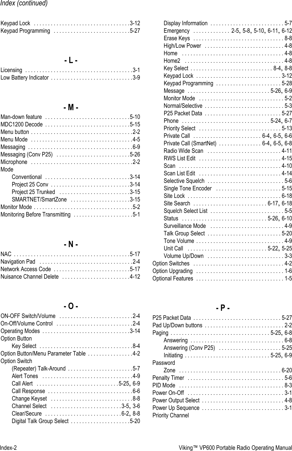 Index-2 Viking™ VP600 Portable Radio Operating ManualIndex (continued)Keypad Lock  . . . . . . . . . . . . . . . . . . . . . . . . . . . . . . . . . .3-12Keypad Programming  . . . . . . . . . . . . . . . . . . . . . . . . . . .5-27- L -Licensing . . . . . . . . . . . . . . . . . . . . . . . . . . . . . . . . . . . . . .3-1Low Battery Indicator . . . . . . . . . . . . . . . . . . . . . . . . . . . . .3-9- M -Man-down feature  . . . . . . . . . . . . . . . . . . . . . . . . . . . . . .5-10MDC1200 Decode . . . . . . . . . . . . . . . . . . . . . . . . . . . . . .5-15Menu button . . . . . . . . . . . . . . . . . . . . . . . . . . . . . . . . . . . .2-2Menu Mode  . . . . . . . . . . . . . . . . . . . . . . . . . . . . . . . . . . . .4-5Messaging . . . . . . . . . . . . . . . . . . . . . . . . . . . . . . . . . . . . .6-9Messaging (Conv P25)  . . . . . . . . . . . . . . . . . . . . . . . . . .5-26Microphone  . . . . . . . . . . . . . . . . . . . . . . . . . . . . . . . . . . . .2-2ModeConventional  . . . . . . . . . . . . . . . . . . . . . . . . . . . . . .3-14Project 25 Conv . . . . . . . . . . . . . . . . . . . . . . . . . . . .3-14Project 25 Trunked  . . . . . . . . . . . . . . . . . . . . . . . . .3-15SMARTNET/SmartZone  . . . . . . . . . . . . . . . . . . . . .3-15Monitor Mode . . . . . . . . . . . . . . . . . . . . . . . . . . . . . . . . . . .5-2Monitoring Before Transmitting . . . . . . . . . . . . . . . . . . . . .5-1- N -NAC . . . . . . . . . . . . . . . . . . . . . . . . . . . . . . . . . . . . . . . . .5-17Navigation Pad  . . . . . . . . . . . . . . . . . . . . . . . . . . . . . . . . .2-4Network Access Code . . . . . . . . . . . . . . . . . . . . . . . . . . .5-17Nuisance Channel Delete  . . . . . . . . . . . . . . . . . . . . . . . .4-12- O -ON-OFF Switch/Volume  . . . . . . . . . . . . . . . . . . . . . . . . . .2-4On-Off/Volume Control  . . . . . . . . . . . . . . . . . . . . . . . . . . .2-4Operating Modes . . . . . . . . . . . . . . . . . . . . . . . . . . . . . . .3-14Option ButtonKey Select . . . . . . . . . . . . . . . . . . . . . . . . . . . . . . . . .8-4Option Button/Menu Parameter Table . . . . . . . . . . . . . . . .4-2Option Switch(Repeater) Talk-Around . . . . . . . . . . . . . . . . . . . . . . .5-7Alert Tones  . . . . . . . . . . . . . . . . . . . . . . . . . . . . . . . .4-9Call Alert  . . . . . . . . . . . . . . . . . . . . . . . . . . . . .5-25, 6-9Call Response . . . . . . . . . . . . . . . . . . . . . . . . . . . . . .6-6Change Keyset  . . . . . . . . . . . . . . . . . . . . . . . . . . . . .8-8Channel Select  . . . . . . . . . . . . . . . . . . . . . . . . .3-5, 3-6Clear/Secure  . . . . . . . . . . . . . . . . . . . . . . . . . . .6-2, 8-8Digital Talk Group Select . . . . . . . . . . . . . . . . . . . . .5-20Display Information . . . . . . . . . . . . . . . . . . . . . . . . . . 5-7Emergency  . . . . . . . . . . . . .  2-5, 5-8, 5-10, 6-11, 6-12Erase Keys  . . . . . . . . . . . . . . . . . . . . . . . . . . . . . . . . 8-8High/Low Power  . . . . . . . . . . . . . . . . . . . . . . . . . . . . 4-8Home  . . . . . . . . . . . . . . . . . . . . . . . . . . . . . . . . . . . . 4-8Home2  . . . . . . . . . . . . . . . . . . . . . . . . . . . . . . . . . . . 4-8Key Select . . . . . . . . . . . . . . . . . . . . . . . . . . . . . 8-4, 8-8Keypad Lock . . . . . . . . . . . . . . . . . . . . . . . . . . . . . . 3-12Keypad Programming . . . . . . . . . . . . . . . . . . . . . . . 5-28Message . . . . . . . . . . . . . . . . . . . . . . . . . . . . . 5-26, 6-9Monitor Mode  . . . . . . . . . . . . . . . . . . . . . . . . . . . . . . 5-2Normal/Selective . . . . . . . . . . . . . . . . . . . . . . . . . . . . 5-3P25 Packet Data . . . . . . . . . . . . . . . . . . . . . . . . . . . 5-27Phone  . . . . . . . . . . . . . . . . . . . . . . . . . . . . . . . 5-24, 6-7Priority Select  . . . . . . . . . . . . . . . . . . . . . . . . . . . . . 5-13Private Call  . . . . . . . . . . . . . . . . . . . . . . . . 6-4, 6-5, 6-6Private Call (SmartNet) . . . . . . . . . . . . . . . 6-4, 6-5, 6-8Radio Wide Scan  . . . . . . . . . . . . . . . . . . . . . . . . . . 4-11RWS List Edit  . . . . . . . . . . . . . . . . . . . . . . . . . . . . . 4-15Scan  . . . . . . . . . . . . . . . . . . . . . . . . . . . . . . . . . . . . 4-10Scan List Edit  . . . . . . . . . . . . . . . . . . . . . . . . . . . . . 4-14Selective Squelch . . . . . . . . . . . . . . . . . . . . . . . . . . . 5-6Single Tone Encoder  . . . . . . . . . . . . . . . . . . . . . . . 5-15Site Lock . . . . . . . . . . . . . . . . . . . . . . . . . . . . . . . . . 6-18Site Search . . . . . . . . . . . . . . . . . . . . . . . . . . 6-17, 6-18Squelch Select List . . . . . . . . . . . . . . . . . . . . . . . . . . 5-5Status  . . . . . . . . . . . . . . . . . . . . . . . . . . . . . . 5-26, 6-10Surveillance Mode  . . . . . . . . . . . . . . . . . . . . . . . . . . 4-9Talk Group Select . . . . . . . . . . . . . . . . . . . . . . . . . . 5-20Tone Volume . . . . . . . . . . . . . . . . . . . . . . . . . . . . . . . 4-9Unit Call  . . . . . . . . . . . . . . . . . . . . . . . . . . . . 5-22, 5-25Volume Up/Down  . . . . . . . . . . . . . . . . . . . . . . . . . . . 3-3Option Switches  . . . . . . . . . . . . . . . . . . . . . . . . . . . . . . . . 4-2Option Upgrading  . . . . . . . . . . . . . . . . . . . . . . . . . . . . . . . 1-6Optional Features . . . . . . . . . . . . . . . . . . . . . . . . . . . . . . . 1-5- P -P25 Packet Data . . . . . . . . . . . . . . . . . . . . . . . . . . . . . . . 5-27Pad Up/Down buttons . . . . . . . . . . . . . . . . . . . . . . . . . . . . 2-2Paging . . . . . . . . . . . . . . . . . . . . . . . . . . . . . . . . . . . 5-25, 6-8Answering . . . . . . . . . . . . . . . . . . . . . . . . . . . . . . . . . 6-8Answering (Conv P25)  . . . . . . . . . . . . . . . . . . . . . . 5-25Initiating . . . . . . . . . . . . . . . . . . . . . . . . . . . . . . 5-25, 6-9PasswordZone  . . . . . . . . . . . . . . . . . . . . . . . . . . . . . . . . . . . . 6-20Penalty Timer  . . . . . . . . . . . . . . . . . . . . . . . . . . . . . . . . . . 5-6PID Mode  . . . . . . . . . . . . . . . . . . . . . . . . . . . . . . . . . . . . . 8-3Power On-Off  . . . . . . . . . . . . . . . . . . . . . . . . . . . . . . . . . . 3-1Power Output Select . . . . . . . . . . . . . . . . . . . . . . . . . . . . . 4-8Power Up Sequence . . . . . . . . . . . . . . . . . . . . . . . . . . . . . 3-1Priority Channel