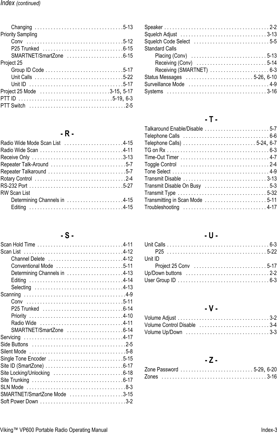 Viking™ VP600 Portable Radio Operating Manual   Index-3Index (continued)Changing . . . . . . . . . . . . . . . . . . . . . . . . . . . . . . . . .5-13Priority SamplingConv  . . . . . . . . . . . . . . . . . . . . . . . . . . . . . . . . . . . .5-12P25 Trunked  . . . . . . . . . . . . . . . . . . . . . . . . . . . . . .6-15SMARTNET/SmartZone  . . . . . . . . . . . . . . . . . . . . .6-15Project 25Group ID Code . . . . . . . . . . . . . . . . . . . . . . . . . . . . .5-17Unit Calls . . . . . . . . . . . . . . . . . . . . . . . . . . . . . . . . .5-22Unit ID  . . . . . . . . . . . . . . . . . . . . . . . . . . . . . . . . . . .5-17Project 25 Mode  . . . . . . . . . . . . . . . . . . . . . . . . . .3-15, 5-17PTT ID . . . . . . . . . . . . . . . . . . . . . . . . . . . . . . . . . . .5-19, 6-3PTT Switch  . . . . . . . . . . . . . . . . . . . . . . . . . . . . . . . . . . . .2-5- R -Radio Wide Mode Scan List  . . . . . . . . . . . . . . . . . . . . . .4-15Radio Wide Scan . . . . . . . . . . . . . . . . . . . . . . . . . . . . . . .4-11Receive Only . . . . . . . . . . . . . . . . . . . . . . . . . . . . . . . . . .3-13Repeater Talk-Around . . . . . . . . . . . . . . . . . . . . . . . . . . . .5-7Repeater Talkaround . . . . . . . . . . . . . . . . . . . . . . . . . . . . .5-7Rotary Control . . . . . . . . . . . . . . . . . . . . . . . . . . . . . . . . . .2-4RS-232 Port . . . . . . . . . . . . . . . . . . . . . . . . . . . . . . . . . . .5-27RW Scan ListDetermining Channels in . . . . . . . . . . . . . . . . . . . . .4-15Editing  . . . . . . . . . . . . . . . . . . . . . . . . . . . . . . . . . . .4-15- S -Scan Hold Time . . . . . . . . . . . . . . . . . . . . . . . . . . . . . . . .4-11Scan List  . . . . . . . . . . . . . . . . . . . . . . . . . . . . . . . . . . . . .4-12Channel Delete  . . . . . . . . . . . . . . . . . . . . . . . . . . . .4-12Conventional Mode  . . . . . . . . . . . . . . . . . . . . . . . . .5-11Determining Channels in . . . . . . . . . . . . . . . . . . . . .4-13Editing  . . . . . . . . . . . . . . . . . . . . . . . . . . . . . . . . . . .4-14Selecting  . . . . . . . . . . . . . . . . . . . . . . . . . . . . . . . . .4-13Scanning  . . . . . . . . . . . . . . . . . . . . . . . . . . . . . . . . . . . . . .4-9Conv  . . . . . . . . . . . . . . . . . . . . . . . . . . . . . . . . . . . .5-11P25 Trunked  . . . . . . . . . . . . . . . . . . . . . . . . . . . . . .6-14Priority  . . . . . . . . . . . . . . . . . . . . . . . . . . . . . . . . . . .4-10Radio Wide  . . . . . . . . . . . . . . . . . . . . . . . . . . . . . . .4-11SMARTNET/SmartZone  . . . . . . . . . . . . . . . . . . . . .6-14Servicing  . . . . . . . . . . . . . . . . . . . . . . . . . . . . . . . . . . . . .4-17Side Buttons  . . . . . . . . . . . . . . . . . . . . . . . . . . . . . . . . . . .2-5Silent Mode  . . . . . . . . . . . . . . . . . . . . . . . . . . . . . . . . . . . .5-8Single Tone Encoder . . . . . . . . . . . . . . . . . . . . . . . . . . . .5-15Site ID (SmartZone) . . . . . . . . . . . . . . . . . . . . . . . . . . . . .6-17Site Locking/Unlocking  . . . . . . . . . . . . . . . . . . . . . . . . . .6-18Site Trunking . . . . . . . . . . . . . . . . . . . . . . . . . . . . . . . . . .6-17SLN Mode  . . . . . . . . . . . . . . . . . . . . . . . . . . . . . . . . . . . . .8-3SMARTNET/SmartZone Mode  . . . . . . . . . . . . . . . . . . . .3-15Soft Power Down . . . . . . . . . . . . . . . . . . . . . . . . . . . . . . . .3-2Speaker . . . . . . . . . . . . . . . . . . . . . . . . . . . . . . . . . . . . . . . 2-2Squelch Adjust  . . . . . . . . . . . . . . . . . . . . . . . . . . . . . . . . 3-13Squelch Code Select  . . . . . . . . . . . . . . . . . . . . . . . . . . . . 5-5Standard CallsPlacing (Conv)  . . . . . . . . . . . . . . . . . . . . . . . . . . . . 5-13Receiving (Conv)  . . . . . . . . . . . . . . . . . . . . . . . . . . 5-14Receiving (SMARTNET) . . . . . . . . . . . . . . . . . . . . . . 6-3Status Messages  . . . . . . . . . . . . . . . . . . . . . . . . . 5-26, 6-10Surveillance Mode  . . . . . . . . . . . . . . . . . . . . . . . . . . . . . . 4-9Systems  . . . . . . . . . . . . . . . . . . . . . . . . . . . . . . . . . . . . . 3-16- T -Talkaround Enable/Disable . . . . . . . . . . . . . . . . . . . . . . . . 5-7Telephone Calls  . . . . . . . . . . . . . . . . . . . . . . . . . . . . . . . . 6-6Telephone Calls) . . . . . . . . . . . . . . . . . . . . . . . . . . . 5-24, 6-7TG on Rx . . . . . . . . . . . . . . . . . . . . . . . . . . . . . . . . . . . . . . 6-3Time-Out Timer . . . . . . . . . . . . . . . . . . . . . . . . . . . . . . . . . 4-7Toggle Control  . . . . . . . . . . . . . . . . . . . . . . . . . . . . . . . . . 2-4Tone Select . . . . . . . . . . . . . . . . . . . . . . . . . . . . . . . . . . . . 4-9Transmit Disable . . . . . . . . . . . . . . . . . . . . . . . . . . . . . . . 3-13Transmit Disable On Busy  . . . . . . . . . . . . . . . . . . . . . . . . 5-3Transmit Type . . . . . . . . . . . . . . . . . . . . . . . . . . . . . . . . . 5-32Transmitting in Scan Mode . . . . . . . . . . . . . . . . . . . . . . . 5-11Troubleshooting  . . . . . . . . . . . . . . . . . . . . . . . . . . . . . . . 4-17- U -Unit Calls . . . . . . . . . . . . . . . . . . . . . . . . . . . . . . . . . . . . . . 6-3P25  . . . . . . . . . . . . . . . . . . . . . . . . . . . . . . . . . . . . . 5-22Unit IDProject 25 Conv  . . . . . . . . . . . . . . . . . . . . . . . . . . . 5-17Up/Down buttons  . . . . . . . . . . . . . . . . . . . . . . . . . . . . . . . 2-2User Group ID . . . . . . . . . . . . . . . . . . . . . . . . . . . . . . . . . . 6-3- V -Volume Adjust . . . . . . . . . . . . . . . . . . . . . . . . . . . . . . . . . . 3-2Volume Control Disable  . . . . . . . . . . . . . . . . . . . . . . . . . . 3-4Volume Up/Down  . . . . . . . . . . . . . . . . . . . . . . . . . . . . . . . 3-3- Z -Zone Password . . . . . . . . . . . . . . . . . . . . . . . . . . . 5-29, 6-20Zones  . . . . . . . . . . . . . . . . . . . . . . . . . . . . . . . . . . . . . . . 3-16