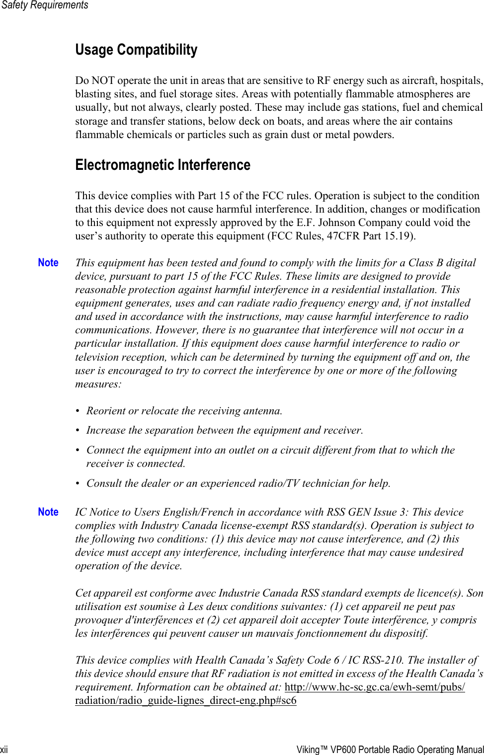 xii Viking™ VP600 Portable Radio Operating ManualSafety RequirementsUsage CompatibilityDo NOT operate the unit in areas that are sensitive to RF energy such as aircraft, hospitals, blasting sites, and fuel storage sites. Areas with potentially flammable atmospheres are usually, but not always, clearly posted. These may include gas stations, fuel and chemical storage and transfer stations, below deck on boats, and areas where the air contains flammable chemicals or particles such as grain dust or metal powders.Electromagnetic Interference This device complies with Part 15 of the FCC rules. Operation is subject to the condition that this device does not cause harmful interference. In addition, changes or modification to this equipment not expressly approved by the E.F. Johnson Company could void the user’s authority to operate this equipment (FCC Rules, 47CFR Part 15.19).Note This equipment has been tested and found to comply with the limits for a Class B digital device, pursuant to part 15 of the FCC Rules. These limits are designed to provide reasonable protection against harmful interference in a residential installation. This equipment generates, uses and can radiate radio frequency energy and, if not installed and used in accordance with the instructions, may cause harmful interference to radio communications. However, there is no guarantee that interference will not occur in a particular installation. If this equipment does cause harmful interference to radio or television reception, which can be determined by turning the equipment off and on, the user is encouraged to try to correct the interference by one or more of the following measures:• Reorient or relocate the receiving antenna.• Increase the separation between the equipment and receiver.• Connect the equipment into an outlet on a circuit different from that to which the receiver is connected.• Consult the dealer or an experienced radio/TV technician for help.Note IC Notice to Users English/French in accordance with RSS GEN Issue 3: This device complies with Industry Canada license-exempt RSS standard(s). Operation is subject to the following two conditions: (1) this device may not cause interference, and (2) this device must accept any interference, including interference that may cause undesired operation of the device.  Cet appareil est conforme avec Industrie Canada RSS standard exempts de licence(s). Son utilisation est soumise à Les deux conditions suivantes: (1) cet appareil ne peut pas provoquer d&apos;interférences et (2) cet appareil doit accepter Toute interférence, y compris les interférences qui peuvent causer un mauvais fonctionnement du dispositif.  This device complies with Health Canada’s Safety Code 6 / IC RSS-210. The installer of this device should ensure that RF radiation is not emitted in excess of the Health Canada’s requirement. Information can be obtained at: http://www.hc-sc.gc.ca/ewh-semt/pubs/radiation/radio_guide-lignes_direct-eng.php#sc6 