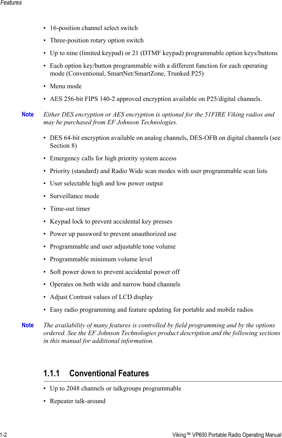 1-2  Viking™ VP600 Portable Radio Operating ManualFeatures• 16-position channel select switch• Three-position rotary option switch• Up to nine (limited keypad) or 21 (DTMF keypad) programmable option keys/buttons• Each option key/button programmable with a different function for each operating mode (Conventional, SmartNet/SmartZone, Trunked P25)• Menu mode• AES 256-bit FIPS 140-2 approved encryption available on P25/digital channels.Note Either DES encryption or AES encryption is optional for the 51FIRE Viking radios and may be purchased from EF Johnson Technologies.• DES 64-bit encryption available on analog channels, DES-OFB on digital channels (see Section 8)• Emergency calls for high priority system access• Priority (standard) and Radio Wide scan modes with user programmable scan lists• User selectable high and low power output• Surveillance mode• Time-out timer• Keypad lock to prevent accidental key presses• Power up password to prevent unauthorized use• Programmable and user adjustable tone volume• Programmable minimum volume level• Soft power down to prevent accidental power off• Operates on both wide and narrow band channels• Adjust Contrast values of LCD display• Easy radio programming and feature updating for portable and mobile radiosNote The availability of many features is controlled by field programming and by the options ordered. See the EF Johnson Technologies product description and the following sections in this manual for additional information.1.1.1 Conventional Features• Up to 2048 channels or talkgroups programmable• Repeater talk-around