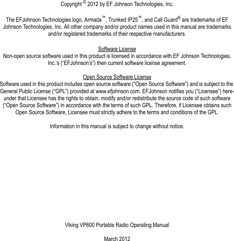 Copyright © 2012 by EF Johnson Technologies, Inc.The EFJohnson Technologies logo, Armada™, Trunked IP25™, and Call Guard® are trademarks of EF Johnson Technologies, Inc. All other company and/or product names used in this manual are trademarks and/or registered trademarks of their respective manufacturers.Software LicenseNon-open source software used in this product is licensed in accordance with EF Johnson Technologies, Inc.’s (“EFJohnson’s”) then current software license agreement.Open Source Software License Software used in this product includes open source software (“Open Source Software”) and is subject to the General Public License (“GPL”) provided at www.efjohnson.com. EFJohnson notifies you (“Licensee”) here-under that Licensee has the rights to obtain, modify and/or redistribute the source code of such software (“Open Source Software”) in accordance with the terms of such GPL. Therefore, if Licensee obtains such Open Source Software, Licensee must strictly adhere to the terms and conditions of the GPL.Information in this manual is subject to change without notice.Viking VP600 Portable Radio Operating ManualMarch 2012