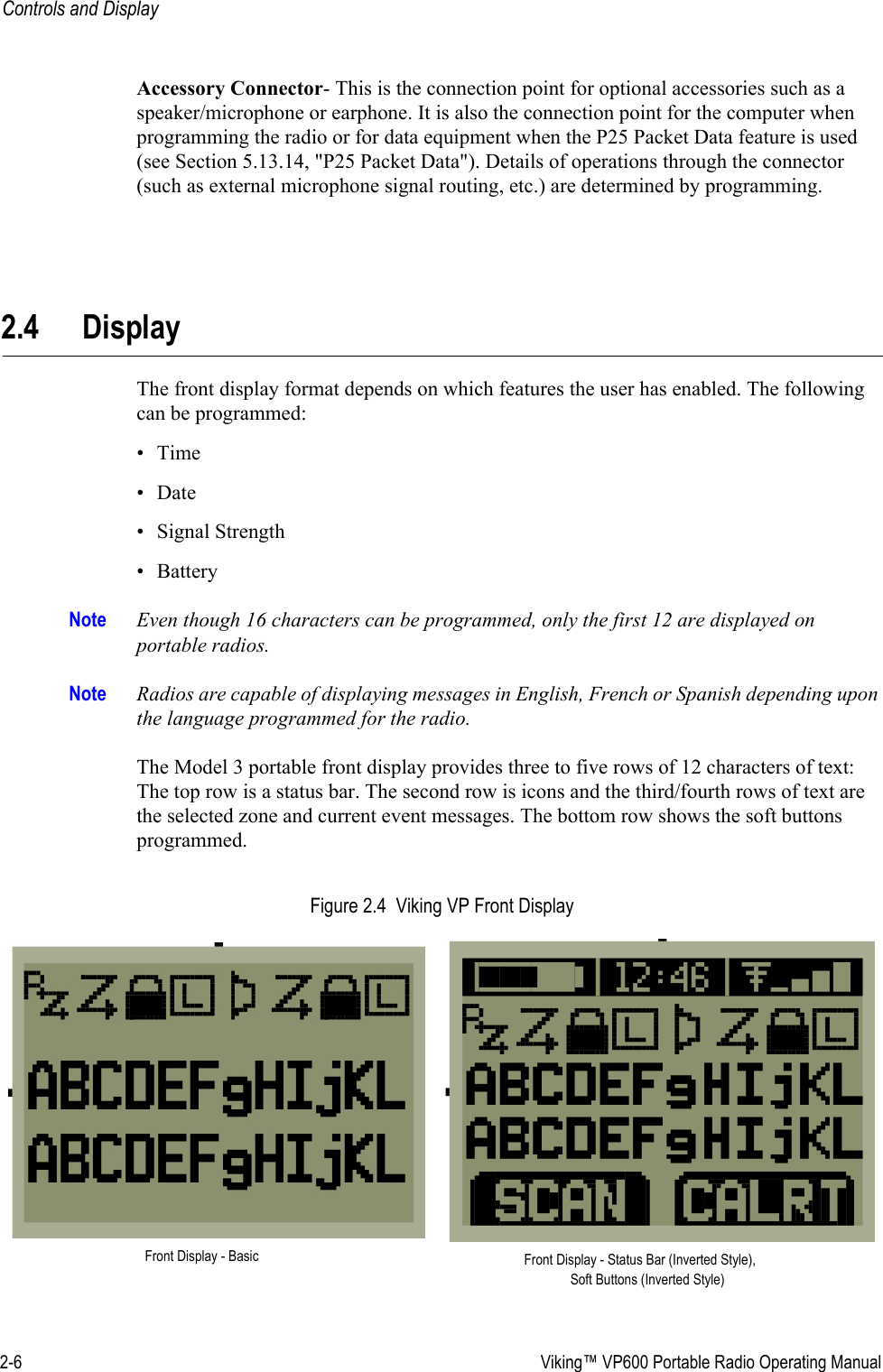 2-6  Viking™ VP600 Portable Radio Operating ManualControls and DisplayAccessory Connector- This is the connection point for optional accessories such as a speaker/microphone or earphone. It is also the connection point for the computer when programming the radio or for data equipment when the P25 Packet Data feature is used (see Section 5.13.14, &quot;P25 Packet Data&quot;). Details of operations through the connector (such as external microphone signal routing, etc.) are determined by programming.2.4 DisplayThe front display format depends on which features the user has enabled. The following can be programmed:•Time•Date• Signal Strength• BatteryNote Even though 16 characters can be programmed, only the first 12 are displayed on portable radios.Note Radios are capable of displaying messages in English, French or Spanish depending upon the language programmed for the radio.The Model 3 portable front display provides three to five rows of 12 characters of text: The top row is a status bar. The second row is icons and the third/fourth rows of text are the selected zone and current event messages. The bottom row shows the soft buttons programmed.Figure 2.4  Viking VP Front DisplayFront Display - Basic Front Display - Status Bar (Inverted Style), Soft Buttons (Inverted Style)