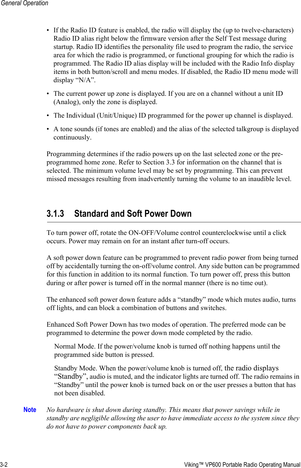 3-2  Viking™ VP600 Portable Radio Operating ManualGeneral Operation• If the Radio ID feature is enabled, the radio will display the (up to twelve-characters) Radio ID alias right below the firmware version after the Self Test message during startup. Radio ID identifies the personality file used to program the radio, the service area for which the radio is programmed, or functional grouping for which the radio is programmed. The Radio ID alias display will be included with the Radio Info display items in both button/scroll and menu modes. If disabled, the Radio ID menu mode will display “N/A”.• The current power up zone is displayed. If you are on a channel without a unit ID (Analog), only the zone is displayed.• The Individual (Unit/Unique) ID programmed for the power up channel is displayed.• A tone sounds (if tones are enabled) and the alias of the selected talkgroup is displayed continuously.Programming determines if the radio powers up on the last selected zone or the pre-programmed home zone. Refer to Section 3.3 for information on the channel that is selected. The minimum volume level may be set by programming. This can prevent missed messages resulting from inadvertently turning the volume to an inaudible level.3.1.3 Standard and Soft Power DownTo turn power off, rotate the ON-OFF/Volume control counterclockwise until a click occurs. Power may remain on for an instant after turn-off occurs.A soft power down feature can be programmed to prevent radio power from being turned off by accidentally turning the on-off/volume control. Any side button can be programmed for this function in addition to its normal function. To turn power off, press this button during or after power is turned off in the normal manner (there is no time out).The enhanced soft power down feature adds a “standby” mode which mutes audio, turns off lights, and can block a combination of buttons and switches.Enhanced Soft Power Down has two modes of operation. The preferred mode can be programmed to determine the power down mode completed by the radio.Normal Mode. If the power/volume knob is turned off nothing happens until the programmed side button is pressed.Standby Mode. When the power/volume knob is turned off, the radio displays “Standby”, audio is muted, and the indicator lights are turned off. The radio remains in “Standby” until the power knob is turned back on or the user presses a button that has not been disabled.Note No hardware is shut down during standby. This means that power savings while in standby are negligible allowing the user to have immediate access to the system since they do not have to power components back up. 