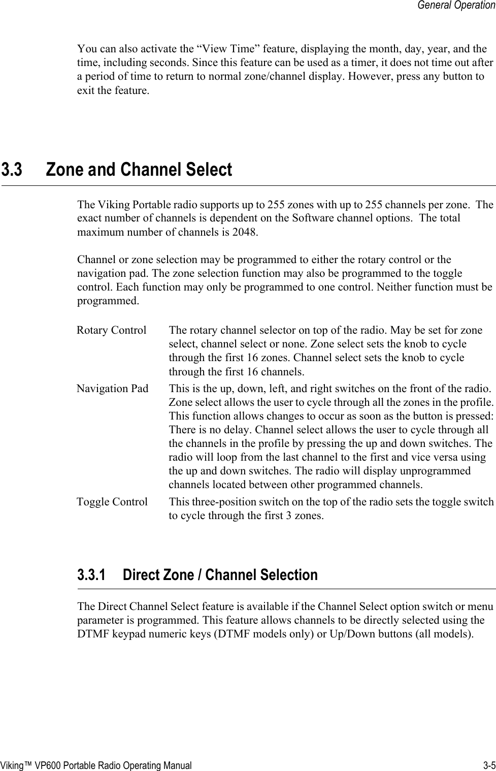 Viking™ VP600 Portable Radio Operating Manual 3-5General OperationYou can also activate the “View Time” feature, displaying the month, day, year, and the time, including seconds. Since this feature can be used as a timer, it does not time out after a period of time to return to normal zone/channel display. However, press any button to exit the feature.3.3 Zone and Channel SelectThe Viking Portable radio supports up to 255 zones with up to 255 channels per zone.  The exact number of channels is dependent on the Software channel options.  The total maximum number of channels is 2048.Channel or zone selection may be programmed to either the rotary control or the navigation pad. The zone selection function may also be programmed to the toggle control. Each function may only be programmed to one control. Neither function must be programmed.3.3.1 Direct Zone / Channel SelectionThe Direct Channel Select feature is available if the Channel Select option switch or menu parameter is programmed. This feature allows channels to be directly selected using the DTMF keypad numeric keys (DTMF models only) or Up/Down buttons (all models).Rotary Control The rotary channel selector on top of the radio. May be set for zone select, channel select or none. Zone select sets the knob to cycle through the first 16 zones. Channel select sets the knob to cycle through the first 16 channels.Navigation Pad This is the up, down, left, and right switches on the front of the radio. Zone select allows the user to cycle through all the zones in the profile. This function allows changes to occur as soon as the button is pressed: There is no delay. Channel select allows the user to cycle through all the channels in the profile by pressing the up and down switches. The radio will loop from the last channel to the first and vice versa using the up and down switches. The radio will display unprogrammed channels located between other programmed channels.Toggle Control This three-position switch on the top of the radio sets the toggle switch to cycle through the first 3 zones.