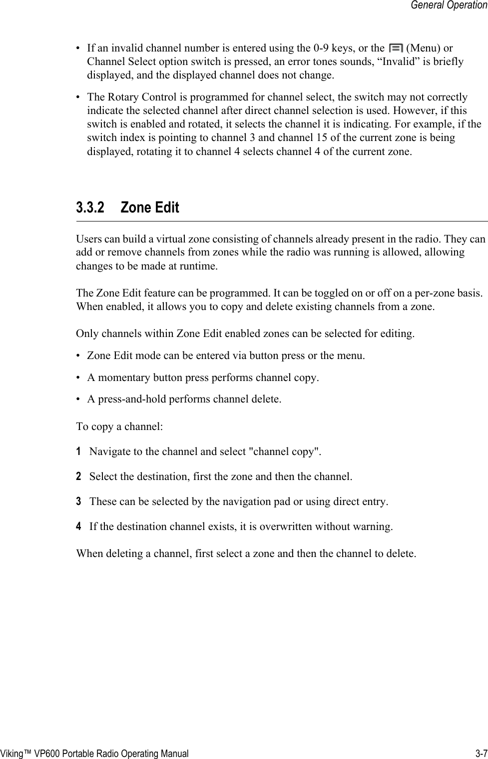 Viking™ VP600 Portable Radio Operating Manual 3-7General Operation• If an invalid channel number is entered using the 0-9 keys, or the   (Menu) or Channel Select option switch is pressed, an error tones sounds, “Invalid” is briefly displayed, and the displayed channel does not change.• The Rotary Control is programmed for channel select, the switch may not correctly indicate the selected channel after direct channel selection is used. However, if this switch is enabled and rotated, it selects the channel it is indicating. For example, if the switch index is pointing to channel 3 and channel 15 of the current zone is being displayed, rotating it to channel 4 selects channel 4 of the current zone.3.3.2 Zone EditUsers can build a virtual zone consisting of channels already present in the radio. They can add or remove channels from zones while the radio was running is allowed, allowing changes to be made at runtime.The Zone Edit feature can be programmed. It can be toggled on or off on a per-zone basis.  When enabled, it allows you to copy and delete existing channels from a zone.Only channels within Zone Edit enabled zones can be selected for editing.• Zone Edit mode can be entered via button press or the menu.• A momentary button press performs channel copy.• A press-and-hold performs channel delete.To copy a channel: 1Navigate to the channel and select &quot;channel copy&quot;.2Select the destination, first the zone and then the channel.3These can be selected by the navigation pad or using direct entry.4If the destination channel exists, it is overwritten without warning.When deleting a channel, first select a zone and then the channel to delete.