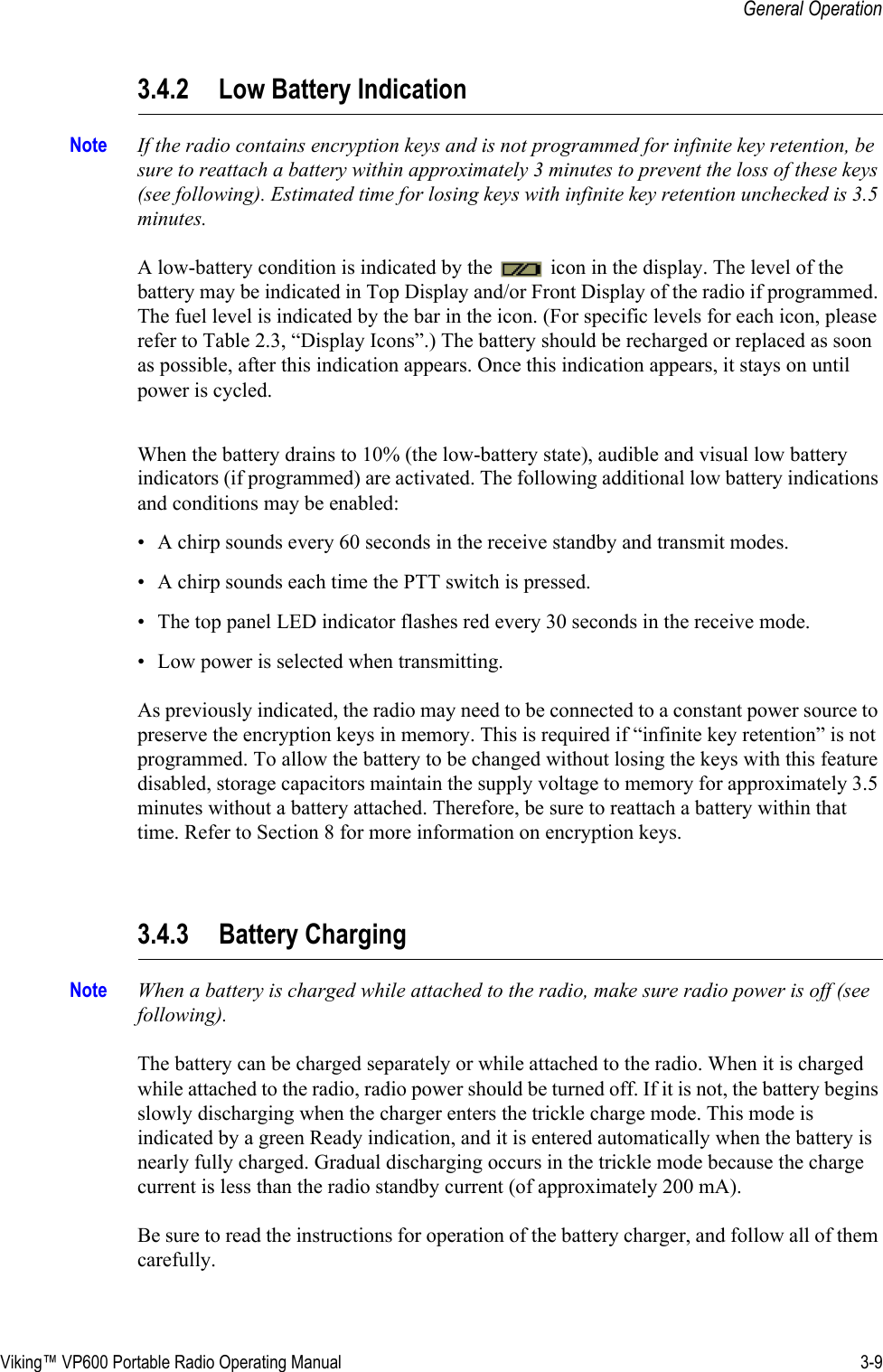 Viking™ VP600 Portable Radio Operating Manual 3-9General Operation3.4.2 Low Battery IndicationNote If the radio contains encryption keys and is not programmed for infinite key retention, be sure to reattach a battery within approximately 3 minutes to prevent the loss of these keys (see following). Estimated time for losing keys with infinite key retention unchecked is 3.5 minutes.A low-battery condition is indicated by the   icon in the display. The level of the battery may be indicated in Top Display and/or Front Display of the radio if programmed. The fuel level is indicated by the bar in the icon. (For specific levels for each icon, please refer to Table 2.3, “Display Icons”.) The battery should be recharged or replaced as soon as possible, after this indication appears. Once this indication appears, it stays on until power is cycled.When the battery drains to 10% (the low-battery state), audible and visual low battery indicators (if programmed) are activated. The following additional low battery indications and conditions may be enabled:• A chirp sounds every 60 seconds in the receive standby and transmit modes.• A chirp sounds each time the PTT switch is pressed.• The top panel LED indicator flashes red every 30 seconds in the receive mode.• Low power is selected when transmitting.As previously indicated, the radio may need to be connected to a constant power source to preserve the encryption keys in memory. This is required if “infinite key retention” is not programmed. To allow the battery to be changed without losing the keys with this feature disabled, storage capacitors maintain the supply voltage to memory for approximately 3.5 minutes without a battery attached. Therefore, be sure to reattach a battery within that time. Refer to Section 8 for more information on encryption keys.3.4.3 Battery ChargingNote When a battery is charged while attached to the radio, make sure radio power is off (see following).The battery can be charged separately or while attached to the radio. When it is charged while attached to the radio, radio power should be turned off. If it is not, the battery begins slowly discharging when the charger enters the trickle charge mode. This mode is indicated by a green Ready indication, and it is entered automatically when the battery is nearly fully charged. Gradual discharging occurs in the trickle mode because the charge current is less than the radio standby current (of approximately 200 mA).Be sure to read the instructions for operation of the battery charger, and follow all of them carefully. 