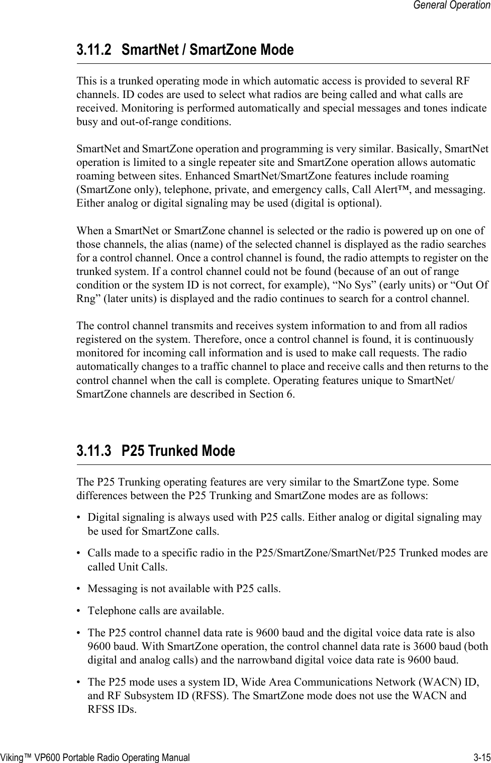 Viking™ VP600 Portable Radio Operating Manual 3-15General Operation3.11.2 SmartNet / SmartZone ModeThis is a trunked operating mode in which automatic access is provided to several RF channels. ID codes are used to select what radios are being called and what calls are received. Monitoring is performed automatically and special messages and tones indicate busy and out-of-range conditions.SmartNet and SmartZone operation and programming is very similar. Basically, SmartNet operation is limited to a single repeater site and SmartZone operation allows automatic roaming between sites. Enhanced SmartNet/SmartZone features include roaming (SmartZone only), telephone, private, and emergency calls, Call Alert™, and messaging. Either analog or digital signaling may be used (digital is optional).When a SmartNet or SmartZone channel is selected or the radio is powered up on one of those channels, the alias (name) of the selected channel is displayed as the radio searches for a control channel. Once a control channel is found, the radio attempts to register on the trunked system. If a control channel could not be found (because of an out of range condition or the system ID is not correct, for example), “No Sys” (early units) or “Out Of Rng” (later units) is displayed and the radio continues to search for a control channel.The control channel transmits and receives system information to and from all radios registered on the system. Therefore, once a control channel is found, it is continuously monitored for incoming call information and is used to make call requests. The radio automatically changes to a traffic channel to place and receive calls and then returns to the control channel when the call is complete. Operating features unique to SmartNet/SmartZone channels are described in Section 6.3.11.3 P25 Trunked ModeThe P25 Trunking operating features are very similar to the SmartZone type. Some differences between the P25 Trunking and SmartZone modes are as follows:• Digital signaling is always used with P25 calls. Either analog or digital signaling may be used for SmartZone calls.• Calls made to a specific radio in the P25/SmartZone/SmartNet/P25 Trunked modes are called Unit Calls.• Messaging is not available with P25 calls.• Telephone calls are available.• The P25 control channel data rate is 9600 baud and the digital voice data rate is also 9600 baud. With SmartZone operation, the control channel data rate is 3600 baud (both digital and analog calls) and the narrowband digital voice data rate is 9600 baud.• The P25 mode uses a system ID, Wide Area Communications Network (WACN) ID, and RF Subsystem ID (RFSS). The SmartZone mode does not use the WACN and RFSS IDs.