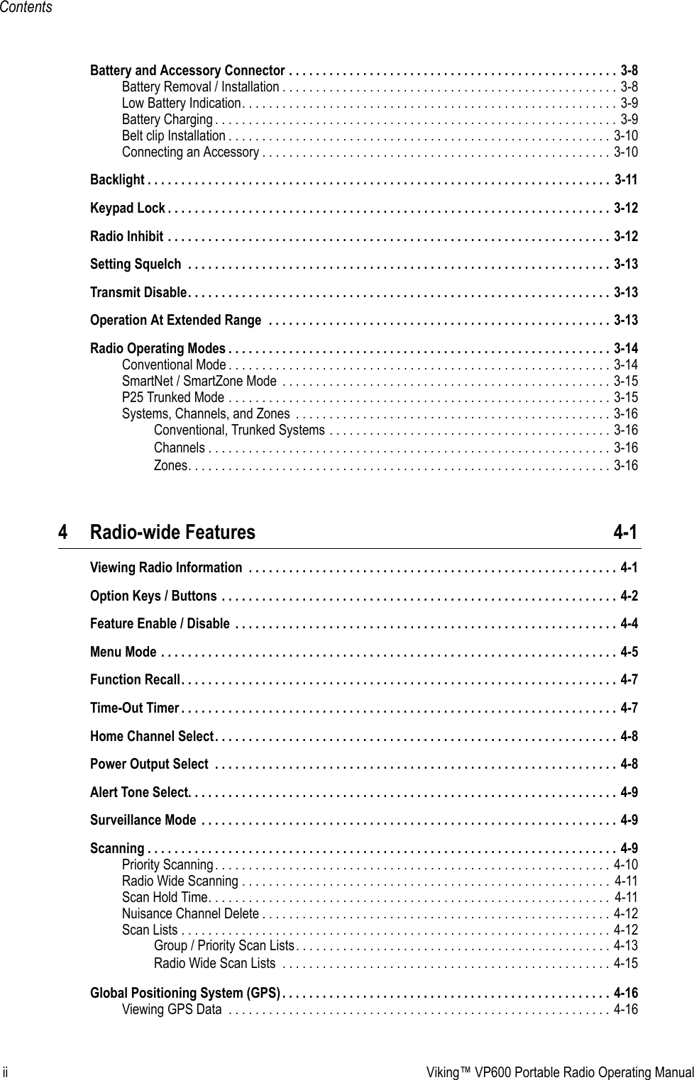 ii Viking™ VP600 Portable Radio Operating ManualContentsBattery and Accessory Connector . . . . . . . . . . . . . . . . . . . . . . . . . . . . . . . . . . . . . . . . . . . . . . . . . 3-8Battery Removal / Installation . . . . . . . . . . . . . . . . . . . . . . . . . . . . . . . . . . . . . . . . . . . . . . . . . . 3-8Low Battery Indication. . . . . . . . . . . . . . . . . . . . . . . . . . . . . . . . . . . . . . . . . . . . . . . . . . . . . . . . 3-9Battery Charging . . . . . . . . . . . . . . . . . . . . . . . . . . . . . . . . . . . . . . . . . . . . . . . . . . . . . . . . . . . . 3-9Belt clip Installation . . . . . . . . . . . . . . . . . . . . . . . . . . . . . . . . . . . . . . . . . . . . . . . . . . . . . . . . . 3-10Connecting an Accessory . . . . . . . . . . . . . . . . . . . . . . . . . . . . . . . . . . . . . . . . . . . . . . . . . . . . 3-10Backlight . . . . . . . . . . . . . . . . . . . . . . . . . . . . . . . . . . . . . . . . . . . . . . . . . . . . . . . . . . . . . . . . . . . . .  3-11Keypad Lock . . . . . . . . . . . . . . . . . . . . . . . . . . . . . . . . . . . . . . . . . . . . . . . . . . . . . . . . . . . . . . . . . . 3-12Radio Inhibit . . . . . . . . . . . . . . . . . . . . . . . . . . . . . . . . . . . . . . . . . . . . . . . . . . . . . . . . . . . . . . . . . . 3-12Setting Squelch  . . . . . . . . . . . . . . . . . . . . . . . . . . . . . . . . . . . . . . . . . . . . . . . . . . . . . . . . . . . . . . . 3-13Transmit Disable. . . . . . . . . . . . . . . . . . . . . . . . . . . . . . . . . . . . . . . . . . . . . . . . . . . . . . . . . . . . . . . 3-13Operation At Extended Range  . . . . . . . . . . . . . . . . . . . . . . . . . . . . . . . . . . . . . . . . . . . . . . . . . . . 3-13Radio Operating Modes . . . . . . . . . . . . . . . . . . . . . . . . . . . . . . . . . . . . . . . . . . . . . . . . . . . . . . . . . 3-14Conventional Mode . . . . . . . . . . . . . . . . . . . . . . . . . . . . . . . . . . . . . . . . . . . . . . . . . . . . . . . . . 3-14SmartNet / SmartZone Mode  . . . . . . . . . . . . . . . . . . . . . . . . . . . . . . . . . . . . . . . . . . . . . . . . . 3-15P25 Trunked Mode . . . . . . . . . . . . . . . . . . . . . . . . . . . . . . . . . . . . . . . . . . . . . . . . . . . . . . . . . 3-15Systems, Channels, and Zones  . . . . . . . . . . . . . . . . . . . . . . . . . . . . . . . . . . . . . . . . . . . . . . . 3-16Conventional, Trunked Systems . . . . . . . . . . . . . . . . . . . . . . . . . . . . . . . . . . . . . . . . . . 3-16Channels . . . . . . . . . . . . . . . . . . . . . . . . . . . . . . . . . . . . . . . . . . . . . . . . . . . . . . . . . . . . 3-16Zones. . . . . . . . . . . . . . . . . . . . . . . . . . . . . . . . . . . . . . . . . . . . . . . . . . . . . . . . . . . . . . . 3-164 Radio-wide Features 4-1Viewing Radio Information  . . . . . . . . . . . . . . . . . . . . . . . . . . . . . . . . . . . . . . . . . . . . . . . . . . . . . . . 4-1Option Keys / Buttons . . . . . . . . . . . . . . . . . . . . . . . . . . . . . . . . . . . . . . . . . . . . . . . . . . . . . . . . . . . 4-2Feature Enable / Disable  . . . . . . . . . . . . . . . . . . . . . . . . . . . . . . . . . . . . . . . . . . . . . . . . . . . . . . . . . 4-4Menu Mode . . . . . . . . . . . . . . . . . . . . . . . . . . . . . . . . . . . . . . . . . . . . . . . . . . . . . . . . . . . . . . . . . . . . 4-5Function Recall. . . . . . . . . . . . . . . . . . . . . . . . . . . . . . . . . . . . . . . . . . . . . . . . . . . . . . . . . . . . . . . . . 4-7Time-Out Timer . . . . . . . . . . . . . . . . . . . . . . . . . . . . . . . . . . . . . . . . . . . . . . . . . . . . . . . . . . . . . . . . . 4-7Home Channel Select. . . . . . . . . . . . . . . . . . . . . . . . . . . . . . . . . . . . . . . . . . . . . . . . . . . . . . . . . . . . 4-8Power Output Select  . . . . . . . . . . . . . . . . . . . . . . . . . . . . . . . . . . . . . . . . . . . . . . . . . . . . . . . . . . . . 4-8Alert Tone Select. . . . . . . . . . . . . . . . . . . . . . . . . . . . . . . . . . . . . . . . . . . . . . . . . . . . . . . . . . . . . . . . 4-9Surveillance Mode  . . . . . . . . . . . . . . . . . . . . . . . . . . . . . . . . . . . . . . . . . . . . . . . . . . . . . . . . . . . . . . 4-9Scanning . . . . . . . . . . . . . . . . . . . . . . . . . . . . . . . . . . . . . . . . . . . . . . . . . . . . . . . . . . . . . . . . . . . . . . 4-9Priority Scanning. . . . . . . . . . . . . . . . . . . . . . . . . . . . . . . . . . . . . . . . . . . . . . . . . . . . . . . . . . . 4-10Radio Wide Scanning . . . . . . . . . . . . . . . . . . . . . . . . . . . . . . . . . . . . . . . . . . . . . . . . . . . . . . .  4-11Scan Hold Time. . . . . . . . . . . . . . . . . . . . . . . . . . . . . . . . . . . . . . . . . . . . . . . . . . . . . . . . . . . .  4-11Nuisance Channel Delete . . . . . . . . . . . . . . . . . . . . . . . . . . . . . . . . . . . . . . . . . . . . . . . . . . . . 4-12Scan Lists . . . . . . . . . . . . . . . . . . . . . . . . . . . . . . . . . . . . . . . . . . . . . . . . . . . . . . . . . . . . . . . . 4-12Group / Priority Scan Lists. . . . . . . . . . . . . . . . . . . . . . . . . . . . . . . . . . . . . . . . . . . . . . . 4-13Radio Wide Scan Lists  . . . . . . . . . . . . . . . . . . . . . . . . . . . . . . . . . . . . . . . . . . . . . . . . . 4-15Global Positioning System (GPS) . . . . . . . . . . . . . . . . . . . . . . . . . . . . . . . . . . . . . . . . . . . . . . . . . 4-16Viewing GPS Data  . . . . . . . . . . . . . . . . . . . . . . . . . . . . . . . . . . . . . . . . . . . . . . . . . . . . . . . . . 4-16