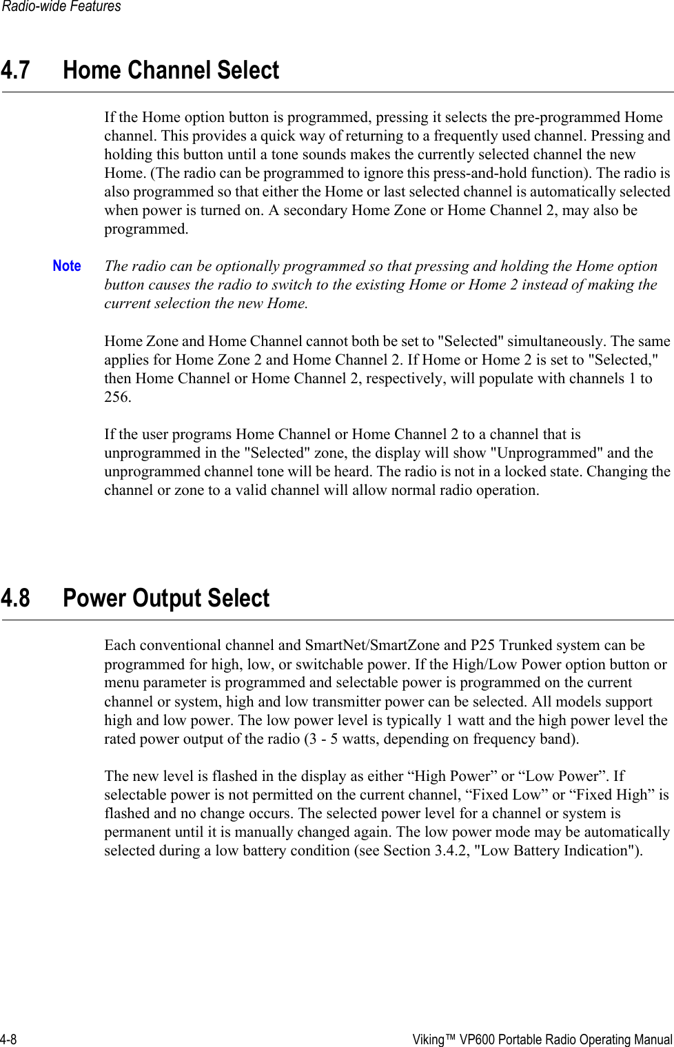 4-8  Viking™ VP600 Portable Radio Operating ManualRadio-wide Features4.7 Home Channel SelectIf the Home option button is programmed, pressing it selects the pre-programmed Home channel. This provides a quick way of returning to a frequently used channel. Pressing and holding this button until a tone sounds makes the currently selected channel the new Home. (The radio can be programmed to ignore this press-and-hold function). The radio is also programmed so that either the Home or last selected channel is automatically selected when power is turned on. A secondary Home Zone or Home Channel 2, may also be programmed.Note The radio can be optionally programmed so that pressing and holding the Home option button causes the radio to switch to the existing Home or Home 2 instead of making the current selection the new Home. Home Zone and Home Channel cannot both be set to &quot;Selected&quot; simultaneously. The same applies for Home Zone 2 and Home Channel 2. If Home or Home 2 is set to &quot;Selected,&quot; then Home Channel or Home Channel 2, respectively, will populate with channels 1 to 256.If the user programs Home Channel or Home Channel 2 to a channel that is unprogrammed in the &quot;Selected&quot; zone, the display will show &quot;Unprogrammed&quot; and the unprogrammed channel tone will be heard. The radio is not in a locked state. Changing the channel or zone to a valid channel will allow normal radio operation.4.8 Power Output SelectEach conventional channel and SmartNet/SmartZone and P25 Trunked system can be programmed for high, low, or switchable power. If the High/Low Power option button or menu parameter is programmed and selectable power is programmed on the current channel or system, high and low transmitter power can be selected. All models support high and low power. The low power level is typically 1 watt and the high power level the rated power output of the radio (3 - 5 watts, depending on frequency band).The new level is flashed in the display as either “High Power” or “Low Power”. If selectable power is not permitted on the current channel, “Fixed Low” or “Fixed High” is flashed and no change occurs. The selected power level for a channel or system is permanent until it is manually changed again. The low power mode may be automatically selected during a low battery condition (see Section 3.4.2, &quot;Low Battery Indication&quot;).