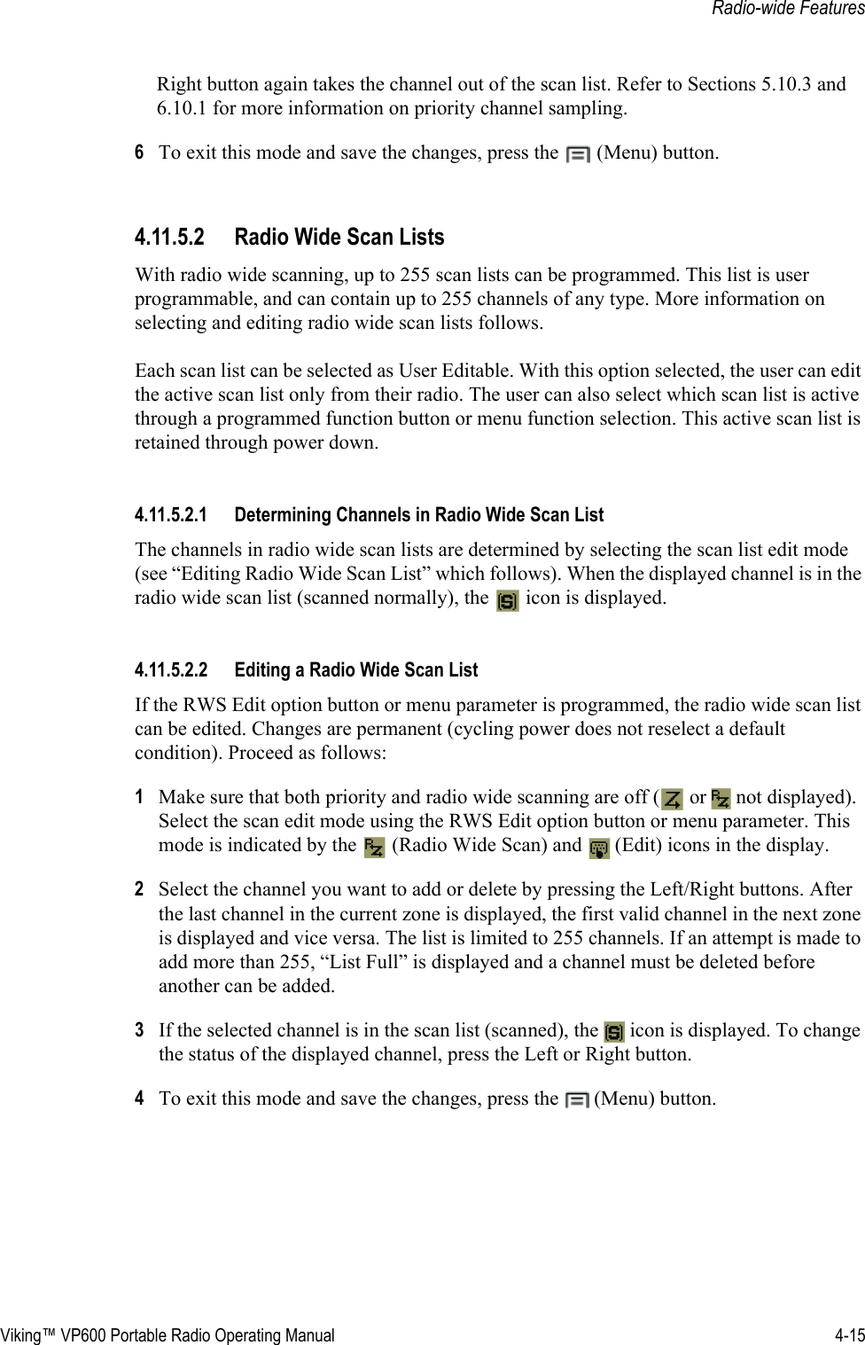 Viking™ VP600 Portable Radio Operating Manual 4-15Radio-wide FeaturesRight button again takes the channel out of the scan list. Refer to Sections 5.10.3 and 6.10.1 for more information on priority channel sampling.6To exit this mode and save the changes, press the  (Menu) button.4.11.5.2 Radio Wide Scan ListsWith radio wide scanning, up to 255 scan lists can be programmed. This list is user programmable, and can contain up to 255 channels of any type. More information on selecting and editing radio wide scan lists follows.Each scan list can be selected as User Editable. With this option selected, the user can edit the active scan list only from their radio. The user can also select which scan list is active through a programmed function button or menu function selection. This active scan list is retained through power down.4.11.5.2.1 Determining Channels in Radio Wide Scan List The channels in radio wide scan lists are determined by selecting the scan list edit mode (see “Editing Radio Wide Scan List” which follows). When the displayed channel is in the radio wide scan list (scanned normally), the   icon is displayed.4.11.5.2.2 Editing a Radio Wide Scan ListIf the RWS Edit option button or menu parameter is programmed, the radio wide scan list can be edited. Changes are permanent (cycling power does not reselect a default condition). Proceed as follows:1Make sure that both priority and radio wide scanning are off (  or   not displayed). Select the scan edit mode using the RWS Edit option button or menu parameter. This mode is indicated by the   (Radio Wide Scan) and   (Edit) icons in the display.2Select the channel you want to add or delete by pressing the Left/Right buttons. After the last channel in the current zone is displayed, the first valid channel in the next zone is displayed and vice versa. The list is limited to 255 channels. If an attempt is made to add more than 255, “List Full” is displayed and a channel must be deleted before another can be added.3If the selected channel is in the scan list (scanned), the   icon is displayed. To change the status of the displayed channel, press the Left or Right button.4To exit this mode and save the changes, press the  (Menu) button.