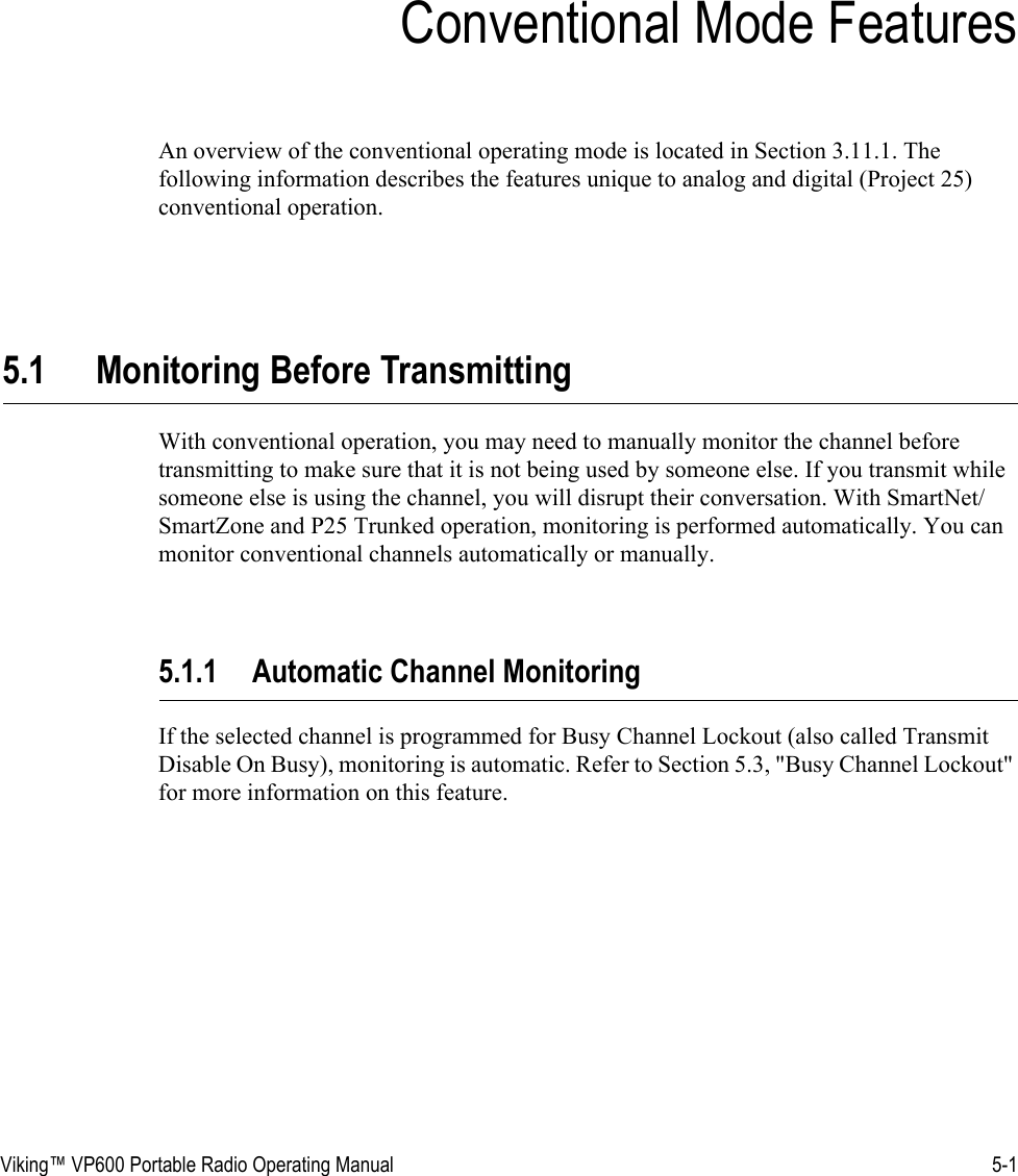 Viking™ VP600 Portable Radio Operating Manual 5-1SECTIONSection 5Conventional Mode FeaturesAn overview of the conventional operating mode is located in Section 3.11.1. The following information describes the features unique to analog and digital (Project 25) conventional operation.5.1 Monitoring Before TransmittingWith conventional operation, you may need to manually monitor the channel before transmitting to make sure that it is not being used by someone else. If you transmit while someone else is using the channel, you will disrupt their conversation. With SmartNet/SmartZone and P25 Trunked operation, monitoring is performed automatically. You can monitor conventional channels automatically or manually.5.1.1 Automatic Channel MonitoringIf the selected channel is programmed for Busy Channel Lockout (also called Transmit Disable On Busy), monitoring is automatic. Refer to Section 5.3, &quot;Busy Channel Lockout&quot; for more information on this feature.