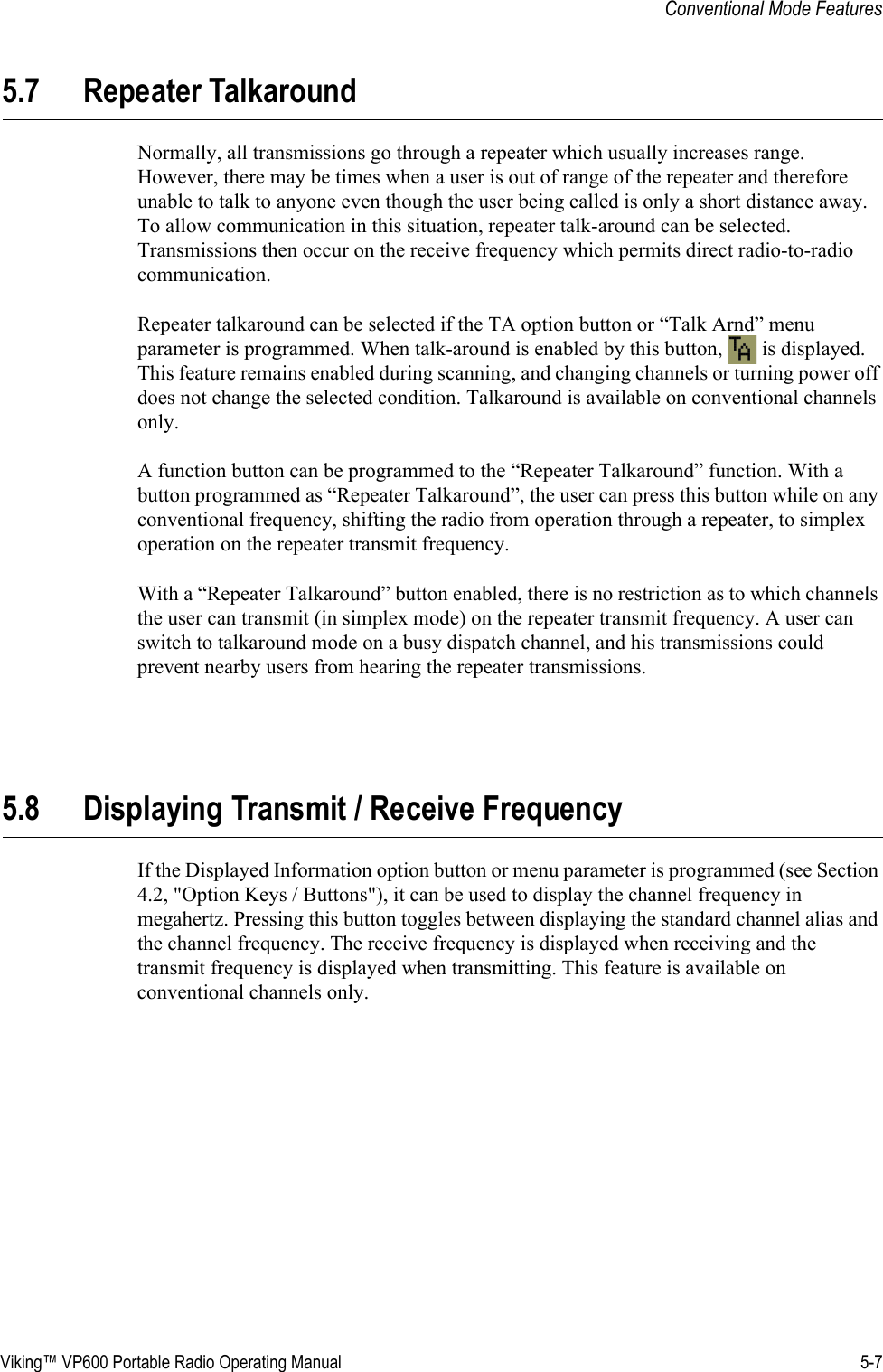 Viking™ VP600 Portable Radio Operating Manual 5-7Conventional Mode Features5.7 Repeater TalkaroundNormally, all transmissions go through a repeater which usually increases range. However, there may be times when a user is out of range of the repeater and therefore unable to talk to anyone even though the user being called is only a short distance away. To allow communication in this situation, repeater talk-around can be selected. Transmissions then occur on the receive frequency which permits direct radio-to-radio communication.Repeater talkaround can be selected if the TA option button or “Talk Arnd” menu parameter is programmed. When talk-around is enabled by this button,   is displayed. This feature remains enabled during scanning, and changing channels or turning power off does not change the selected condition. Talkaround is available on conventional channels only.A function button can be programmed to the “Repeater Talkaround” function. With a button programmed as “Repeater Talkaround”, the user can press this button while on any conventional frequency, shifting the radio from operation through a repeater, to simplex operation on the repeater transmit frequency.With a “Repeater Talkaround” button enabled, there is no restriction as to which channels the user can transmit (in simplex mode) on the repeater transmit frequency. A user can switch to talkaround mode on a busy dispatch channel, and his transmissions could prevent nearby users from hearing the repeater transmissions.5.8 Displaying Transmit / Receive FrequencyIf the Displayed Information option button or menu parameter is programmed (see Section 4.2, &quot;Option Keys / Buttons&quot;), it can be used to display the channel frequency in megahertz. Pressing this button toggles between displaying the standard channel alias and the channel frequency. The receive frequency is displayed when receiving and the transmit frequency is displayed when transmitting. This feature is available on conventional channels only.