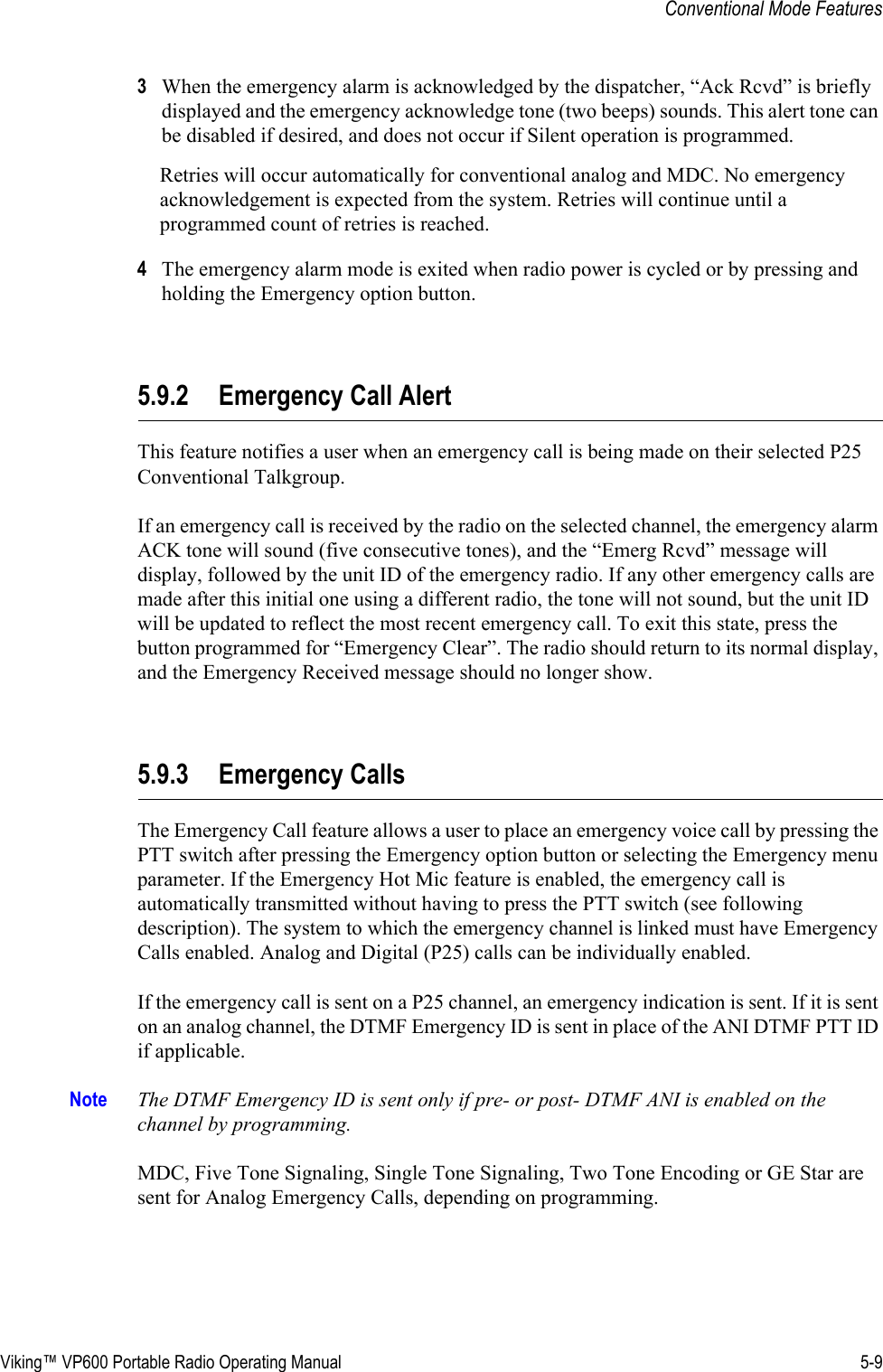 Viking™ VP600 Portable Radio Operating Manual 5-9Conventional Mode Features3When the emergency alarm is acknowledged by the dispatcher, “Ack Rcvd” is briefly displayed and the emergency acknowledge tone (two beeps) sounds. This alert tone can be disabled if desired, and does not occur if Silent operation is programmed. Retries will occur automatically for conventional analog and MDC. No emergency acknowledgement is expected from the system. Retries will continue until a programmed count of retries is reached.4The emergency alarm mode is exited when radio power is cycled or by pressing and holding the Emergency option button.5.9.2 Emergency Call AlertThis feature notifies a user when an emergency call is being made on their selected P25 Conventional Talkgroup.If an emergency call is received by the radio on the selected channel, the emergency alarm ACK tone will sound (five consecutive tones), and the “Emerg Rcvd” message will display, followed by the unit ID of the emergency radio. If any other emergency calls are made after this initial one using a different radio, the tone will not sound, but the unit ID will be updated to reflect the most recent emergency call. To exit this state, press the button programmed for “Emergency Clear”. The radio should return to its normal display, and the Emergency Received message should no longer show.5.9.3 Emergency CallsThe Emergency Call feature allows a user to place an emergency voice call by pressing the PTT switch after pressing the Emergency option button or selecting the Emergency menu parameter. If the Emergency Hot Mic feature is enabled, the emergency call is automatically transmitted without having to press the PTT switch (see following description). The system to which the emergency channel is linked must have Emergency Calls enabled. Analog and Digital (P25) calls can be individually enabled.If the emergency call is sent on a P25 channel, an emergency indication is sent. If it is sent on an analog channel, the DTMF Emergency ID is sent in place of the ANI DTMF PTT ID if applicable.Note The DTMF Emergency ID is sent only if pre- or post- DTMF ANI is enabled on the channel by programming.MDC, Five Tone Signaling, Single Tone Signaling, Two Tone Encoding or GE Star are sent for Analog Emergency Calls, depending on programming.