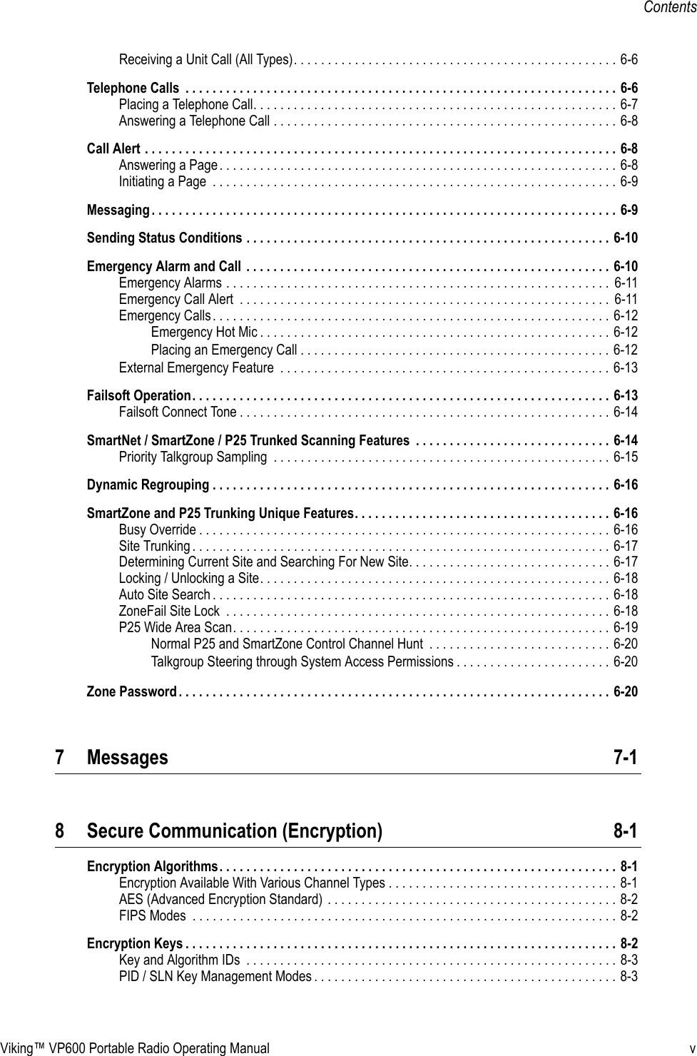 Viking™ VP600 Portable Radio Operating Manual vContentsReceiving a Unit Call (All Types). . . . . . . . . . . . . . . . . . . . . . . . . . . . . . . . . . . . . . . . . . . . . . . . 6-6Telephone Calls  . . . . . . . . . . . . . . . . . . . . . . . . . . . . . . . . . . . . . . . . . . . . . . . . . . . . . . . . . . . . . . . . 6-6Placing a Telephone Call. . . . . . . . . . . . . . . . . . . . . . . . . . . . . . . . . . . . . . . . . . . . . . . . . . . . . . 6-7Answering a Telephone Call . . . . . . . . . . . . . . . . . . . . . . . . . . . . . . . . . . . . . . . . . . . . . . . . . . . 6-8Call Alert . . . . . . . . . . . . . . . . . . . . . . . . . . . . . . . . . . . . . . . . . . . . . . . . . . . . . . . . . . . . . . . . . . . . . . 6-8Answering a Page. . . . . . . . . . . . . . . . . . . . . . . . . . . . . . . . . . . . . . . . . . . . . . . . . . . . . . . . . . . 6-8Initiating a Page  . . . . . . . . . . . . . . . . . . . . . . . . . . . . . . . . . . . . . . . . . . . . . . . . . . . . . . . . . . . . 6-9Messaging . . . . . . . . . . . . . . . . . . . . . . . . . . . . . . . . . . . . . . . . . . . . . . . . . . . . . . . . . . . . . . . . . . . . . 6-9Sending Status Conditions . . . . . . . . . . . . . . . . . . . . . . . . . . . . . . . . . . . . . . . . . . . . . . . . . . . . . . 6-10Emergency Alarm and Call  . . . . . . . . . . . . . . . . . . . . . . . . . . . . . . . . . . . . . . . . . . . . . . . . . . . . . . 6-10Emergency Alarms . . . . . . . . . . . . . . . . . . . . . . . . . . . . . . . . . . . . . . . . . . . . . . . . . . . . . . . . .  6-11Emergency Call Alert  . . . . . . . . . . . . . . . . . . . . . . . . . . . . . . . . . . . . . . . . . . . . . . . . . . . . . . .  6-11Emergency Calls. . . . . . . . . . . . . . . . . . . . . . . . . . . . . . . . . . . . . . . . . . . . . . . . . . . . . . . . . . . 6-12Emergency Hot Mic . . . . . . . . . . . . . . . . . . . . . . . . . . . . . . . . . . . . . . . . . . . . . . . . . . . . 6-12Placing an Emergency Call . . . . . . . . . . . . . . . . . . . . . . . . . . . . . . . . . . . . . . . . . . . . . . 6-12External Emergency Feature  . . . . . . . . . . . . . . . . . . . . . . . . . . . . . . . . . . . . . . . . . . . . . . . . . 6-13Failsoft Operation. . . . . . . . . . . . . . . . . . . . . . . . . . . . . . . . . . . . . . . . . . . . . . . . . . . . . . . . . . . . . . 6-13Failsoft Connect Tone . . . . . . . . . . . . . . . . . . . . . . . . . . . . . . . . . . . . . . . . . . . . . . . . . . . . . . . 6-14SmartNet / SmartZone / P25 Trunked Scanning Features  . . . . . . . . . . . . . . . . . . . . . . . . . . . . . 6-14Priority Talkgroup Sampling  . . . . . . . . . . . . . . . . . . . . . . . . . . . . . . . . . . . . . . . . . . . . . . . . . . 6-15Dynamic Regrouping . . . . . . . . . . . . . . . . . . . . . . . . . . . . . . . . . . . . . . . . . . . . . . . . . . . . . . . . . . . 6-16SmartZone and P25 Trunking Unique Features. . . . . . . . . . . . . . . . . . . . . . . . . . . . . . . . . . . . . . 6-16Busy Override . . . . . . . . . . . . . . . . . . . . . . . . . . . . . . . . . . . . . . . . . . . . . . . . . . . . . . . . . . . . . 6-16Site Trunking . . . . . . . . . . . . . . . . . . . . . . . . . . . . . . . . . . . . . . . . . . . . . . . . . . . . . . . . . . . . . . 6-17Determining Current Site and Searching For New Site. . . . . . . . . . . . . . . . . . . . . . . . . . . . . . 6-17Locking / Unlocking a Site. . . . . . . . . . . . . . . . . . . . . . . . . . . . . . . . . . . . . . . . . . . . . . . . . . . . 6-18Auto Site Search . . . . . . . . . . . . . . . . . . . . . . . . . . . . . . . . . . . . . . . . . . . . . . . . . . . . . . . . . . . 6-18ZoneFail Site Lock  . . . . . . . . . . . . . . . . . . . . . . . . . . . . . . . . . . . . . . . . . . . . . . . . . . . . . . . . . 6-18P25 Wide Area Scan. . . . . . . . . . . . . . . . . . . . . . . . . . . . . . . . . . . . . . . . . . . . . . . . . . . . . . . . 6-19Normal P25 and SmartZone Control Channel Hunt  . . . . . . . . . . . . . . . . . . . . . . . . . . . 6-20Talkgroup Steering through System Access Permissions . . . . . . . . . . . . . . . . . . . . . . . 6-20Zone Password . . . . . . . . . . . . . . . . . . . . . . . . . . . . . . . . . . . . . . . . . . . . . . . . . . . . . . . . . . . . . . . . 6-207 Messages 7-18 Secure Communication (Encryption) 8-1Encryption Algorithms. . . . . . . . . . . . . . . . . . . . . . . . . . . . . . . . . . . . . . . . . . . . . . . . . . . . . . . . . . . 8-1Encryption Available With Various Channel Types . . . . . . . . . . . . . . . . . . . . . . . . . . . . . . . . . . 8-1AES (Advanced Encryption Standard) . . . . . . . . . . . . . . . . . . . . . . . . . . . . . . . . . . . . . . . . . . . 8-2FIPS Modes  . . . . . . . . . . . . . . . . . . . . . . . . . . . . . . . . . . . . . . . . . . . . . . . . . . . . . . . . . . . . . . . 8-2Encryption Keys . . . . . . . . . . . . . . . . . . . . . . . . . . . . . . . . . . . . . . . . . . . . . . . . . . . . . . . . . . . . . . . . 8-2Key and Algorithm IDs  . . . . . . . . . . . . . . . . . . . . . . . . . . . . . . . . . . . . . . . . . . . . . . . . . . . . . . . 8-3PID / SLN Key Management Modes . . . . . . . . . . . . . . . . . . . . . . . . . . . . . . . . . . . . . . . . . . . . . 8-3