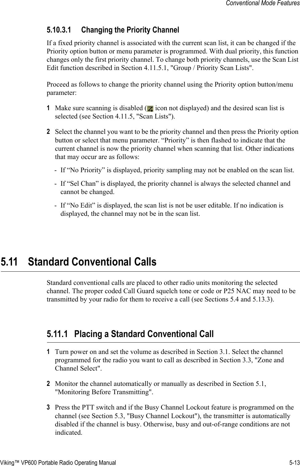 Viking™ VP600 Portable Radio Operating Manual 5-13Conventional Mode Features5.10.3.1 Changing the Priority ChannelIf a fixed priority channel is associated with the current scan list, it can be changed if the Priority option button or menu parameter is programmed. With dual priority, this function changes only the first priority channel. To change both priority channels, use the Scan List Edit function described in Section 4.11.5.1, &quot;Group / Priority Scan Lists&quot;.Proceed as follows to change the priority channel using the Priority option button/menu parameter:1Make sure scanning is disabled (  icon not displayed) and the desired scan list is selected (see Section 4.11.5, &quot;Scan Lists&quot;).2Select the channel you want to be the priority channel and then press the Priority option button or select that menu parameter. “Priority” is then flashed to indicate that the current channel is now the priority channel when scanning that list. Other indications that may occur are as follows:- If “No Priority” is displayed, priority sampling may not be enabled on the scan list.- If “Sel Chan” is displayed, the priority channel is always the selected channel and cannot be changed.- If “No Edit” is displayed, the scan list is not be user editable. If no indication is displayed, the channel may not be in the scan list.5.11 Standard Conventional CallsStandard conventional calls are placed to other radio units monitoring the selected channel. The proper coded Call Guard squelch tone or code or P25 NAC may need to be transmitted by your radio for them to receive a call (see Sections 5.4 and 5.13.3).5.11.1 Placing a Standard Conventional Call1Turn power on and set the volume as described in Section 3.1. Select the channel programmed for the radio you want to call as described in Section 3.3, &quot;Zone and Channel Select&quot;.2Monitor the channel automatically or manually as described in Section 5.1, &quot;Monitoring Before Transmitting&quot;.3Press the PTT switch and if the Busy Channel Lockout feature is programmed on the channel (see Section 5.3, &quot;Busy Channel Lockout&quot;), the transmitter is automatically disabled if the channel is busy. Otherwise, busy and out-of-range conditions are not indicated.