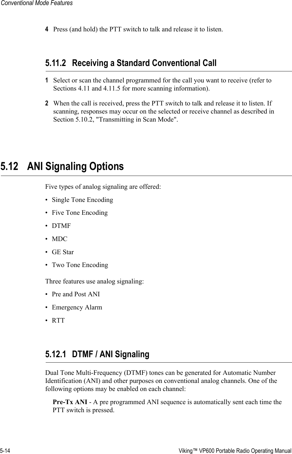 5-14  Viking™ VP600 Portable Radio Operating ManualConventional Mode Features4Press (and hold) the PTT switch to talk and release it to listen.5.11.2 Receiving a Standard Conventional Call1Select or scan the channel programmed for the call you want to receive (refer to Sections 4.11 and 4.11.5 for more scanning information).2When the call is received, press the PTT switch to talk and release it to listen. If scanning, responses may occur on the selected or receive channel as described in Section 5.10.2, &quot;Transmitting in Scan Mode&quot;.5.12 ANI Signaling OptionsFive types of analog signaling are offered: • Single Tone Encoding• Five Tone Encoding•DTMF•MDC•GE Star• Two Tone EncodingThree features use analog signaling:• Pre and Post ANI• Emergency Alarm•RTT5.12.1 DTMF / ANI SignalingDual Tone Multi-Frequency (DTMF) tones can be generated for Automatic Number Identification (ANI) and other purposes on conventional analog channels. One of the following options may be enabled on each channel:Pre-Tx ANI - A pre programmed ANI sequence is automatically sent each time the PTT switch is pressed.
