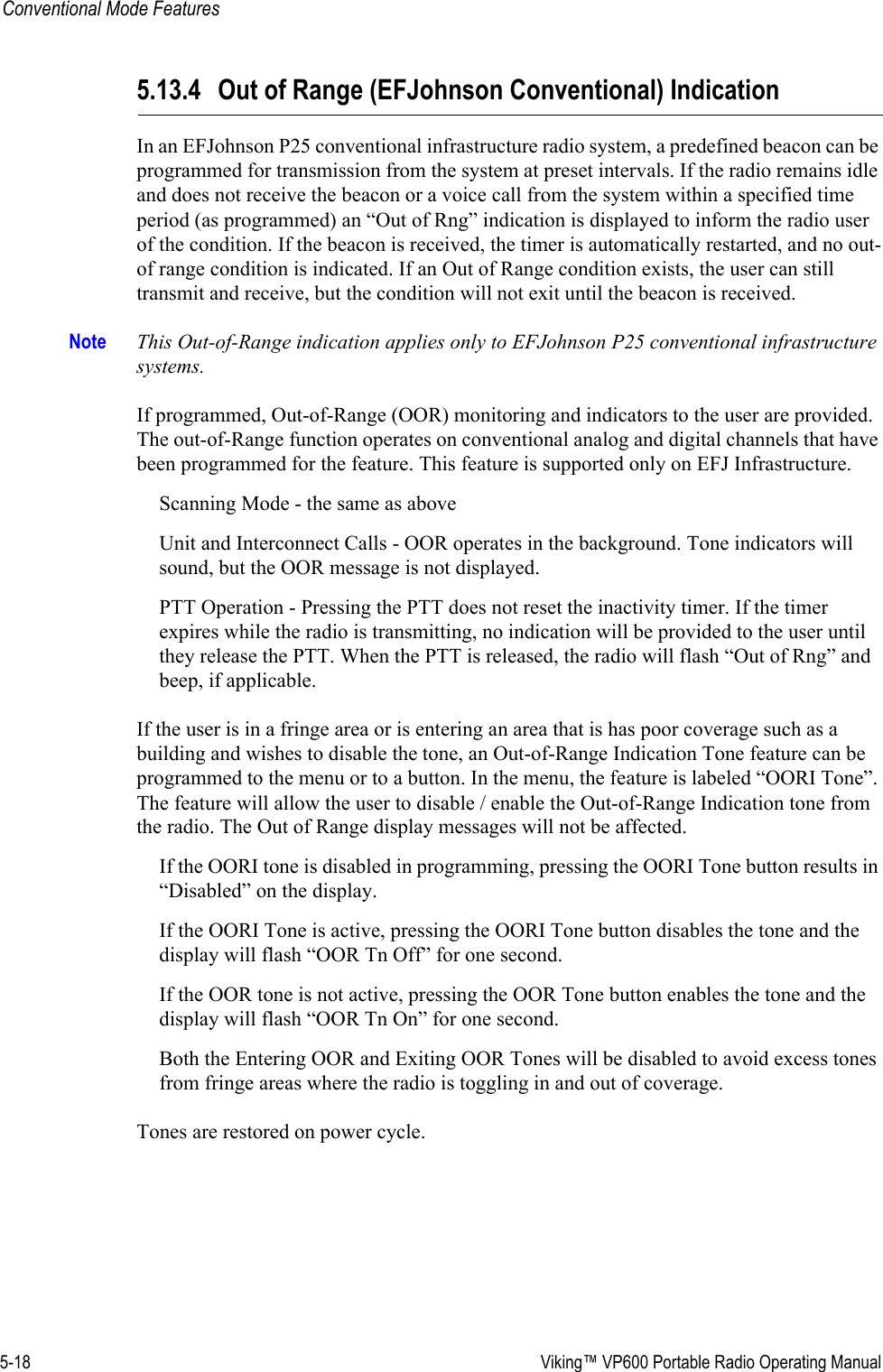 5-18  Viking™ VP600 Portable Radio Operating ManualConventional Mode Features5.13.4 Out of Range (EFJohnson Conventional) IndicationIn an EFJohnson P25 conventional infrastructure radio system, a predefined beacon can be programmed for transmission from the system at preset intervals. If the radio remains idle and does not receive the beacon or a voice call from the system within a specified time period (as programmed) an “Out of Rng” indication is displayed to inform the radio user of the condition. If the beacon is received, the timer is automatically restarted, and no out-of range condition is indicated. If an Out of Range condition exists, the user can still transmit and receive, but the condition will not exit until the beacon is received.Note This Out-of-Range indication applies only to EFJohnson P25 conventional infrastructure systems.If programmed, Out-of-Range (OOR) monitoring and indicators to the user are provided. The out-of-Range function operates on conventional analog and digital channels that have been programmed for the feature. This feature is supported only on EFJ Infrastructure.Scanning Mode - the same as aboveUnit and Interconnect Calls - OOR operates in the background. Tone indicators will sound, but the OOR message is not displayed.PTT Operation - Pressing the PTT does not reset the inactivity timer. If the timer expires while the radio is transmitting, no indication will be provided to the user until they release the PTT. When the PTT is released, the radio will flash “Out of Rng” and beep, if applicable.If the user is in a fringe area or is entering an area that is has poor coverage such as a building and wishes to disable the tone, an Out-of-Range Indication Tone feature can be programmed to the menu or to a button. In the menu, the feature is labeled “OORI Tone”. The feature will allow the user to disable / enable the Out-of-Range Indication tone from the radio. The Out of Range display messages will not be affected. If the OORI tone is disabled in programming, pressing the OORI Tone button results in “Disabled” on the display.If the OORI Tone is active, pressing the OORI Tone button disables the tone and the display will flash “OOR Tn Off” for one second.If the OOR tone is not active, pressing the OOR Tone button enables the tone and the display will flash “OOR Tn On” for one second.Both the Entering OOR and Exiting OOR Tones will be disabled to avoid excess tones from fringe areas where the radio is toggling in and out of coverage.Tones are restored on power cycle.
