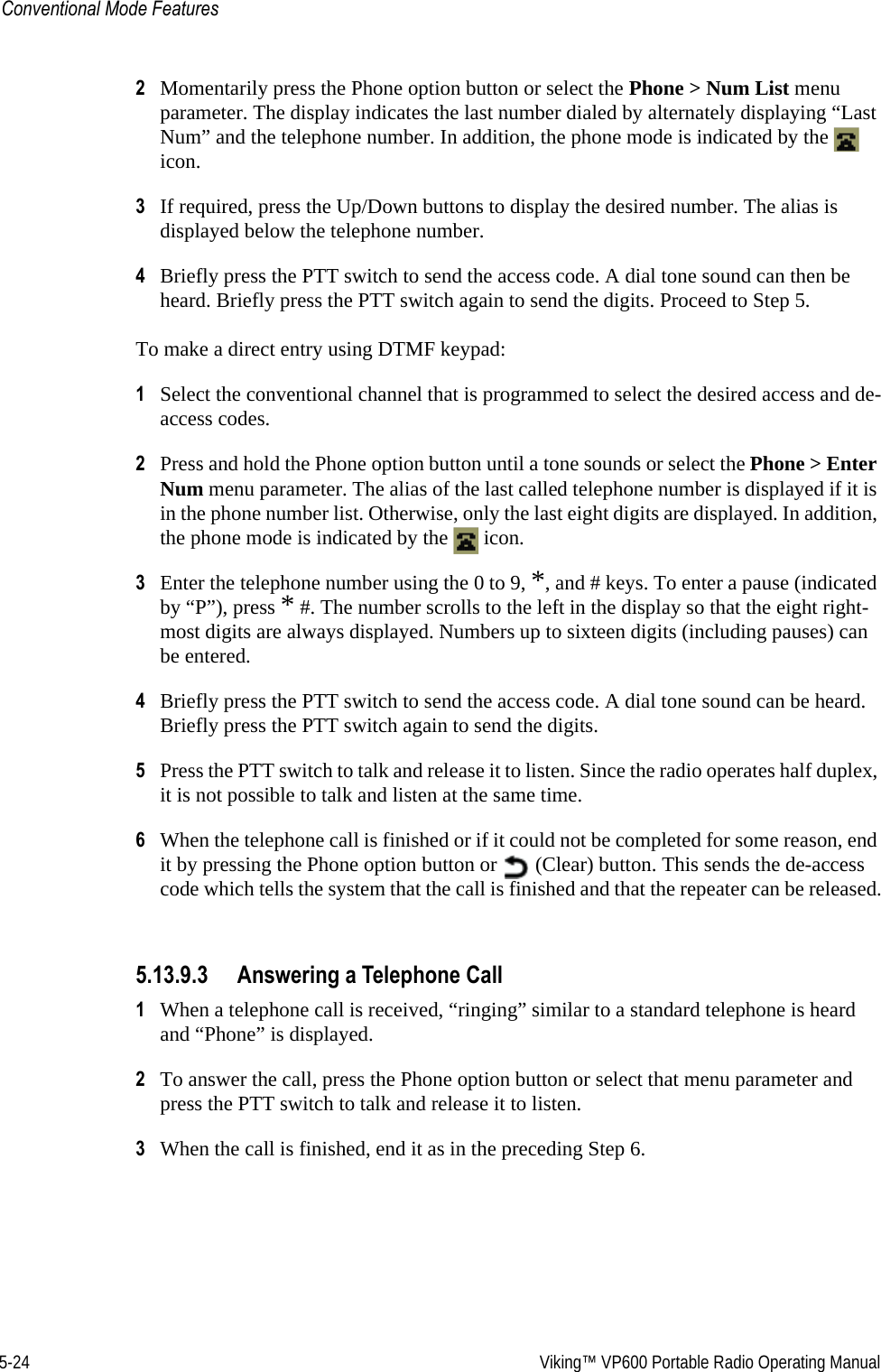 5-24  Viking™ VP600 Portable Radio Operating ManualConventional Mode Features2Momentarily press the Phone option button or select the Phone &gt; Num List menu parameter. The display indicates the last number dialed by alternately displaying “Last Num” and the telephone number. In addition, the phone mode is indicated by the   icon.3If required, press the Up/Down buttons to display the desired number. The alias is displayed below the telephone number.4Briefly press the PTT switch to send the access code. A dial tone sound can then be heard. Briefly press the PTT switch again to send the digits. Proceed to Step 5.To make a direct entry using DTMF keypad:1Select the conventional channel that is programmed to select the desired access and de-access codes.2Press and hold the Phone option button until a tone sounds or select the Phone &gt; Enter Num menu parameter. The alias of the last called telephone number is displayed if it is in the phone number list. Otherwise, only the last eight digits are displayed. In addition, the phone mode is indicated by the   icon.3Enter the telephone number using the 0 to 9, *, and # keys. To enter a pause (indicated by “P”), press * #. The number scrolls to the left in the display so that the eight right-most digits are always displayed. Numbers up to sixteen digits (including pauses) can be entered.4Briefly press the PTT switch to send the access code. A dial tone sound can be heard. Briefly press the PTT switch again to send the digits.5Press the PTT switch to talk and release it to listen. Since the radio operates half duplex, it is not possible to talk and listen at the same time.6When the telephone call is finished or if it could not be completed for some reason, end it by pressing the Phone option button or   (Clear) button. This sends the de-access code which tells the system that the call is finished and that the repeater can be released.5.13.9.3 Answering a Telephone Call1When a telephone call is received, “ringing” similar to a standard telephone is heard and “Phone” is displayed.2To answer the call, press the Phone option button or select that menu parameter and press the PTT switch to talk and release it to listen.3When the call is finished, end it as in the preceding Step 6.