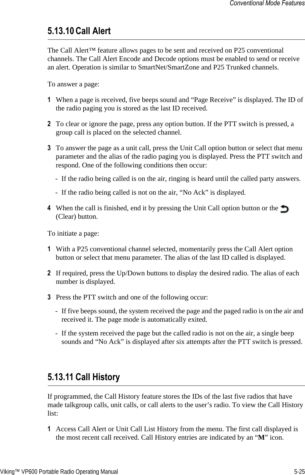 Viking™ VP600 Portable Radio Operating Manual 5-25Conventional Mode Features5.13.10 Call AlertThe Call Alert™ feature allows pages to be sent and received on P25 conventional channels. The Call Alert Encode and Decode options must be enabled to send or receive an alert. Operation is similar to SmartNet/SmartZone and P25 Trunked channels.To answer a page:1When a page is received, five beeps sound and “Page Receive” is displayed. The ID of the radio paging you is stored as the last ID received.2To clear or ignore the page, press any option button. If the PTT switch is pressed, a group call is placed on the selected channel.3To answer the page as a unit call, press the Unit Call option button or select that menu parameter and the alias of the radio paging you is displayed. Press the PTT switch and respond. One of the following conditions then occur:- If the radio being called is on the air, ringing is heard until the called party answers.- If the radio being called is not on the air, “No Ack” is displayed.4When the call is finished, end it by pressing the Unit Call option button or the   (Clear) button.To initiate a page:1With a P25 conventional channel selected, momentarily press the Call Alert option button or select that menu parameter. The alias of the last ID called is displayed.2If required, press the Up/Down buttons to display the desired radio. The alias of each number is displayed.3Press the PTT switch and one of the following occur:- If five beeps sound, the system received the page and the paged radio is on the air and received it. The page mode is automatically exited.- If the system received the page but the called radio is not on the air, a single beep sounds and “No Ack” is displayed after six attempts after the PTT switch is pressed.5.13.11 Call HistoryIf programmed, the Call History feature stores the IDs of the last five radios that have made talkgroup calls, unit calls, or call alerts to the user’s radio. To view the Call History list:1Access Call Alert or Unit Call List History from the menu. The first call displayed is the most recent call received. Call History entries are indicated by an “M” icon.